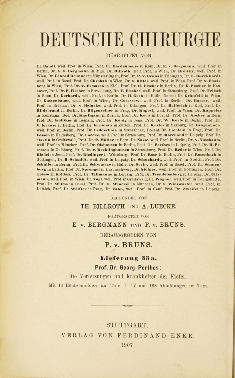 DEUTSCHE CHIRURGIE BEARBEITET VON Dr. Kandl, weil. Prof, in Wien, Prof. Dr. Bardenheuer in Köln, Dr. E. v. Bergmann, weil. Prof, in Berlin, Dr. A. v. Bergmann in Riga, Dr. ßillroth, weil. Prof, in Wien, Dr. Breiskj-, weil. Prof, in Wien, Dr. Conrad Brunner in Münsterlingen, Prof. Dr. P. v. Bruns in Tübingen, Dr. E. Burckhardt, weil. Prof, in Basel, Prof. Dr. Chrobak in Wien, Dr. v. Dittel, weil. Prof, in Wien, Prof. Dr. v. Elsels- berg in Wien, Prof. Dr. v. Esmarcli in Kiel, Prof. Dr. II. Fischer in Berlin, Dr. G. Fischer in Han- nover, Prof. Dr. E. Fischer in Strassburg, Dr. F. Fischer, weil. Prof, in Strassburg, Prof. Dr. Fritsch in Bonn, Dr. Gerhardt, weil. Prof, in Berlin, Dr. II. Goch« in Halle, Docent Dr. Grünfeld in Wien, Dr. Gussenbauer, weil. Prof, in Wien, Dr. Gusserow, weil Prof, in Berlin, Dr. Ilaeser, weil. Prof, in Breslau, Dr. v. Ileineke, weil. Prof, in Erlangen, Prof. Dr. Helferich in Kiel, Prof. Dr. Ilildebrand in Berlin, Dr. IIilgenreiner in Prag, Dr. Kaposi, weil. Prof, in Wien, Dr. Kappeier in Konstanz, Doc. Dr. Kaufmann in Zürich, Prof. Dr. Koch in Dorpat, Prof. Dr. Kocher in Bern, Prof. Dr. Kölliker in Leipzig, Prof. Dr. König in Jena, Prof. Dr. W. Körte in Berlin, Prof. Dr. F. Krause in Berlin, Prof. Dr. Krönlein in Zürich, Prof. Dr. Küster in Marburg, Dr. Langenbuch, weil. Prof, in Berlin, Prof. Dr. Ledderhose in Strassburg, Docent Dr. Lieblein in Prag, Prof. Dr. Lossen in Heidelberg, Dr. Luecke, weil. Prof, in Strassburg, Prof. Dr. Marchand in Leipzig, Prof. Dr. Martin in Greifswald, Prof. Dr. P. Müller in Bern, Dr. Nasse, weil. Prof, in Berlin, Dr. v. Nussbaum, weil. Prof.in München, Prof. Dr. Olshausen in Berlin, Prof Dr. Perthes in Leipzig, Prof. Dr. H. IV- ter8en in Duisburg, Prof. Dr. v. Recklinghausen in Strassburg, Prof. Dr. Reder in Wien, Prof. Dr. Riedel in Jena, Prof. Dr. Riedinger in Würzburg, Prof. Dr. Rose in Berlin, Prof Dr. Rosenbach in Göttingen, Dr. B. Schmidt, weil. Prof, in Leipzig, Dr. Schuchardt, weil. Prof, in Stettin, Prof. Dr. Schüller in Berlin, Prof.Dr. Schwartze in Halle, Dr. Socin, weil. Prof, in Basel, Prof. Dr. Sonnen- burg in Berlin, Prof. Dr. Sprengel in Braunschweig, Dr. Stolper, weil. Prof, in Göttingen, Prof. Dr. Thiem in Kottbus, Prof. Dr. Tillmanns in Leipzig, Prof. Dr. Trendelenburg in Leipzig, Dr. Ultz- mann, weil.Prof, in Wien, Dr. Vogt, weil. Prof.in Greifswald, Dr. Wagner, weil. Prof, in Königshütte, Prof. Dr. Wilms in Basel, Prof. Dr. v. Winckel in München, Dr. v. Winiwarter, weil. Prof, in Lüttich, Prof. Dr. Wölfler in Prag, Dr. Zahn, weil. Prof, in Genf, Prof. Dr. Zweifel in Leipzig. BEGRÜNDET VON TH. BILLROTH UND A. LUECKE. FORTGESETZT VON E. v. BERGMANN UND P. v. BRUNS. HERAUSGEGEBEN VON P. v. BRUNS. LiefeTiing 33a. Prof. Dr. Georg Perthes: Die Verletzungen und Krankheiten der Kiefer. Mit 10 Röntgenbildern auf Tafel I —IV und 168 Abbildungen im Text. STUTTGART. VERLAG VON FERDINAND ENKE. 1907.