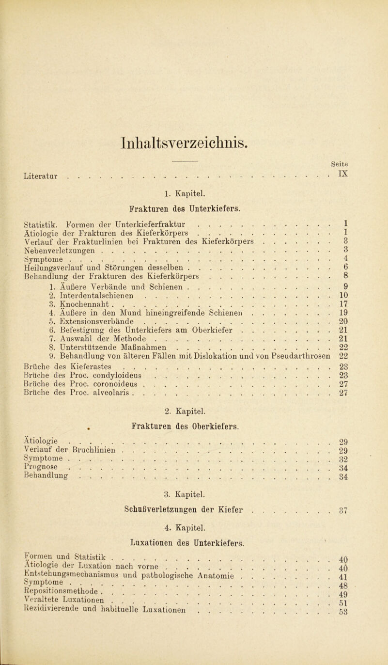 Inhaltsverzeichnis Literatur Seite . IX 1. Kapitel. Frakturen des Unterkiefers. Statistik. Formen der Unterkieferfraktur 1 Ätiologie der Frakturen des Kieferkörpers 1 Verlauf der Frakturlinien bei Frakturen des Kieferkörpers 8 Nebenverletzungen 3 Symptome 4 Heilungsverlauf und Störungen desselben 6 Behandlung der Frakturen des Kieferkörj3ers 8 1. Äußere Verbände und Schienen 9 2. Interdentalschienen 10 8. Knochennaht 17 4. Äußere in den Mund hineingreifende Schienen 19 5. Extensionsverbände 20 6. Befestigung des Unterkiefers am Oberkiefer 21 7. Auswahl der Methode 21 8. Unterstützende Maßnahmen 22 9. Behandlung von älteren Fällen mit Dislokation und von Pseudarthrosen 22 Brüche des Kieferastes 23 Brüche des Proc. condyloideus 23 Brüche des Proc. coronoideus 27 Brüche des Proc. alveolaris 27 2. Kapitel. . Frakturen des Oberkiefers. Ätiologie Verlauf der Bruchlinien Symptome Prognose Behandlung 29 29 32 34 34 3. Kapitel. Schußverletzungen der Kiefer . 4. Kapitel. Luxationen des Unterkiefers. Formen und Statistik Ätiologie der Luxation nach vorne Entstehungsmechanismus und pathologische Anatomie . . Symptome Repositionsmethode Veraltete Luxationen Rezidivierende und habituelle Luxationen . ] 37 40 40 41 48 49 51 53