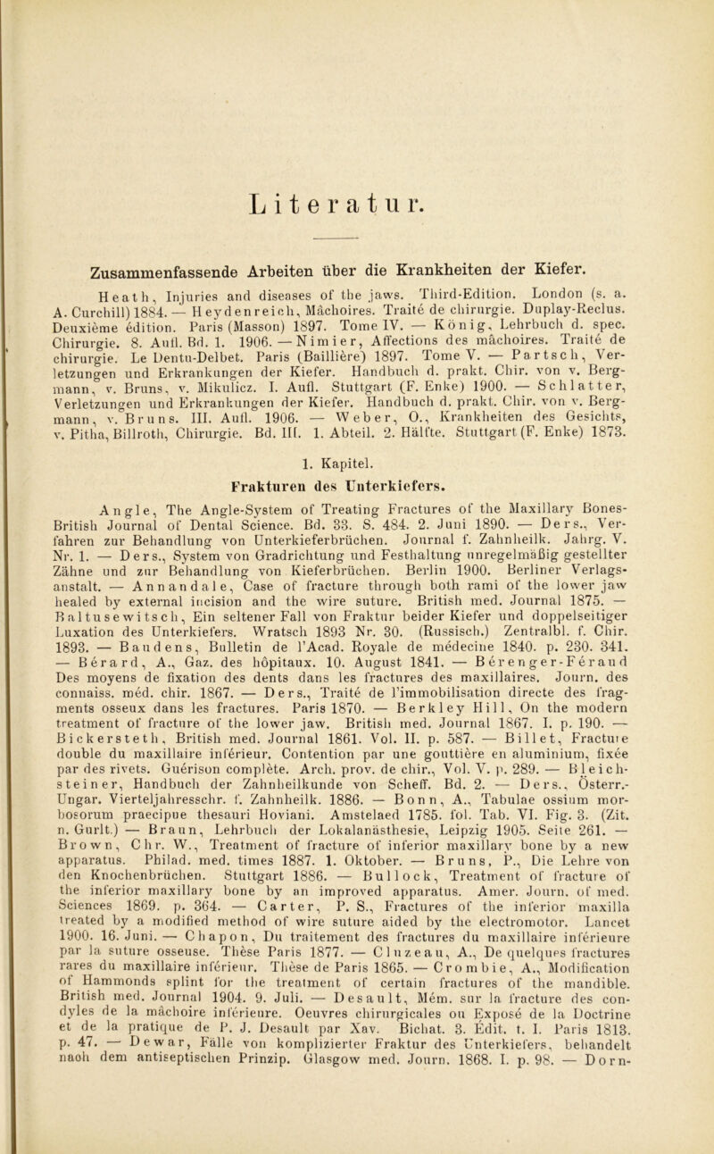 Literatur. Zusammenfassende Arbeiten über die Krankheiten der Kiefer. Heath, Injuries and diseases of the jaws. Third-Edition. London (s. a. A. Curchill) 1884. — Heyden reich, Mächoires. Traite de Chirurgie. Duplay-Reclus. Deuxieme edition. Paris (Masson) 1897. Tome IV. — König, Lehrbuch d. spec. Chirurgie. 8. Aufl. Bd. 1. 1906. — N im i e r, Affections des mächoires. Traite de Chirurgie. Le Dentu-Delbet. Paris (Bailiiere) 1897. Tome Y. — P a r t s c h , Ver- letzungen und Erkrankungen der Kieler. Handbuch d. prakt. Chir. von v. Berg- mann, v. Bruns, v. Mikulicz. I. Aufl. Stuttgart (F. Enke) 1900. — Schiatter, Verletzungen und Erkrankungen der Kiefer. Handbuch d. prakt. Chir. von v. Berg- mann, v. Bruns. III. Aufl. 1906. — Weber, 0., Krankheiten des Gesichts, v. Pitha, Billroth, Chirurgie. Bd. IH. 1. Abteil. 2. Hälfte. Stuttgart (F. Enke) 1878. 1. Kapitel. Frakturen des Unterkiefers. Angle, The Angle-System of Treating Fractures of the Maxillary ßones- British Journal of Dental Science. Bd. 83. S. 484. 2. Juni 1890. — Ders., Ver- fahren zur Behandlung von Unterkieferbrüchen. Journal f. Zahnheilk. Jahrg. V. Nr. 1. — Ders., System von Gradrichtung und Festhaltung unregelmäßig gestellter Zähne und zur Behandlung von Kieferbrüchen. Berlin 1900. Berliner Verlags- anstalt. — Annandale, Case of fracture through both rami of the lower jaw healed by external incision and the wire suture. British med. Journal 1875. — P> a 1 tu s e w i ts c h , Ein seltener Fall von Fraktur beider Kiefer und doppelseitiger Luxation des Unterkiefers. Wratsch 1893 Nr. 30. (Russisch.) Zentralbl. f. Chir. 1893. — Baudens, Bulletin de l’Acad. Royale de medecine 1840. p. 230. 341. — Berard, A., Gaz. des höpitaux. 10. August 1841. — Berenger-Feraud Des moyens de fixation des dents dans les fractures des maxillaires. Journ. des connaiss. med. chir. 1867. — Ders., Traite de l’immobilisation directe des frag- ments osseux dans les fractures. Paris 1870. — Berkley Hill, On the modern treatment of fracture of the lower jaw. British med. Journal 1867. I. p. 190. — Bickersteth, British med. Journal 1861. Vol. II. p. 587. — Bill et, Fractuie double du maxillaire Interieur. Contention par une gouttiere en aluminium, fixee par des rivets. Guerison complete. Arch. prov. de chir., Vol. V. p. 289. — Bleich- stein er, Handbuch der Zahnheilkunde von Scheff. Bd. 2. — Ders., Österr.- Ungar. Vierteljahresschr. f. Zahnheilk. 1886. — Bonn, A., Tabulae ossium mor- bosorum praecipue thesauri Hoviani. Amstelaed 1785. l'ol. Tab. VI. Fig. 3. (Zit. n. Gurlt.) — Braun, Lehrbuch der Lokalanästhesie, Leipzig 1905. Seite 261. — Brown, C h r. W., Treatment of fracture of inferior maxillary bone by a new apparatus. Philad. med. times 1887. 1. Oktober. — Bruns, P., Die Lehre von den Knochenbrüchen. Stuttgart 1886. — Bullock, Treatment of fracture of the inferior maxillary bone by an improved apparatus. Amer. Journ. of med. Sciences 1869. p. 364. — Carter, P. S., Fractures of the inferior maxilla treated by a modified method of wire suture aided by the electromotor. Lancet 1900. 16. Juni.— Chapon, Du traitement des fractures du maxillaire inferieure par la suture osseuse. These Paris 1877. — Cluzeau, A., De quelques fractures rares du maxillaire inferieur. These de Paris 1865. — Crom bi e, A., Modification ol Hammonds splint l'or the treatment of certain fractures of the mandible. British med. Journal 1904. 9. Juli. — Desault, Mem. sur la fracture des con- dyles de la mächoire inferieure. Oeuvres chirurgicales ou Expose de la Doctrine et de la pratique de P. J. Desault par Xav. Bichat. 3. Edit. t. I. Paris 1813. P- 47. — De war, Fälle von komplizierter Fraktur des Unterkiefers, behandelt