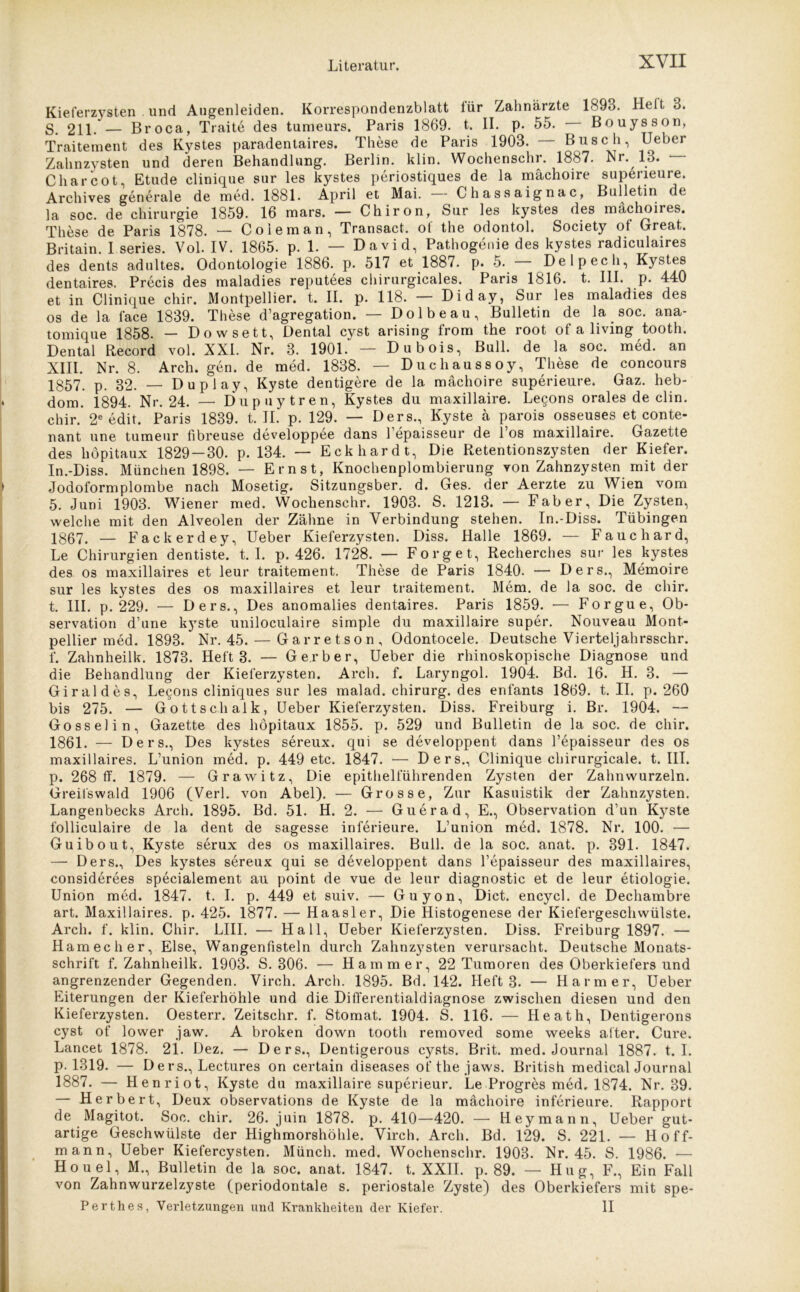 Kieferzysten . und Augenleiden. Korrespondenzblatt lür Zahnärzte 1893. Heit o. S. 211. — Broca, Traite des tumeurs. Paris 1869. t. II. p. 55. Bouysson, Traitement des Kystes paradentaires. These de Paris 1903. Busch, Ueber Zahnzvsten und deren Behandlung. Berlin, klin. Wochenschr. 1887. Nr. 13. — C har cot, Etüde clinique sur les kystes periostiques de la mächoire supeneure. Archives generale de med. 1881. April et Mai. Chassaignac, Bulletin de la soc. de Chirurgie 1859. 16 mars. — Chiron, Sur les kystes des mächoires. These de Paris 1878. — Coieman, Transact, of the odontol. Society of Great. Britain. I series. Vol. IV. 1865. p. 1. — David, Pathogenie des kystes radiculaires des dents adultes. Odontologie 1886. p. 517 et 1887. p. 5. Delpech, Kystes dentaires. Precis des maladies reputees chirurgicales. Paris 1816. t. III. p. 440 et in Clinique chir. Montpellier, t. II. p. 118. — Diday, Sur les maladies des os de la face 1839. These d’agregation. — Dolbeau, Bulletin de la soc. ana- tomique 1858. — Dowsett, Dental cyst arising from the root of a living tooth. Dental Record vol. XXL Nr. 3. 1901. — Dubois, Bull, de la soc. med. an XIII. Nr. 8. Arch. gen. de med. 1838. — Duchaussoy, These de concours 1857. p. 32. — Duplay, Kyste dentigere de la mächoire superieure. Gaz. heb- dom. 1894. Nr. 24. — Dupuytren, Kystes du maxillaire. Lecons orales de clin. chir. 2e edit. Paris 1839. t. II. p. 129. — Ders., Kyste ä parois osseuses etconte- nant une tumeur fibreuse developpee dans Lepaisseur de 1 os maxillaire. Gazette des höpitaux 1829-30. p. 134. — Eckhardt, Die Retentionszysten der Kiefer. In.-Diss. München 1898. — Ernst, Knochenplombierung von Zahnzysten mit der Jodoformplombe nach Mosetig. Sitzungsber. d. Ges. der Aerzte zu Wien vom 5. Juni 1903. Wiener med. Wochenschr. 1903. S. 1213. — Fab er. Die Zysten, welche mit den Alveolen der Zähne in Verbindung stehen. In.-Diss. Tübingen jg67. — Fackerdey, Ueber Kieferzysten. Diss. Halle 1869. — Fauchard, Le Chirurgien dentiste. t. I. p. 426. 1728. — Forget, Recherches sur les kystes des os maxillaires et leur traitement. These de Paris 1840. — Ders., Memoire sur les kystes des os maxillaires et leur traitement. Mem. de la soc. de chir. t. III. p. 229. — Ders., Des anomalies dentaires. Paris 1859. — Forgue, Ob- servation d’une kyste uniloculaire simple du maxillaire super. Nouveau Mont- pellier med. 1893. Nr. 45. — Garretson, Odontocele. Deutsche Vierteljahrsschr. f. Zahnheilk. 1873. Heft 3. — Gerber, Ueber die rhinoskopische Diagnose und die Behandlung der Kieferzysten. Arch. f. Laryngol. 1904. Bd. 16. H. 3. — Giraldes, Lecons cliniques sur les malad. Chirurg, des enfants 1869. t. II. p. 260 bis 275. — Gottschalk, Ueber Kieferzysten. Diss. Freiburg i. Br. 1904. — Gosselin, Gazette des höpitaux 1855. p. 529 und Bulletin de la soc. de chir. 1861. — Ders., Des kystes sereux. qui se developpent dans Lepaisseur des os maxillaires. L’union med. p. 449 etc. 1847. — Ders., Clinique chirurgicale. t. III. p. 268 ff. 1879. — Grawitz, Die epithelführenden Zysten der Zahnwurzeln. Greifswald 1906 (Verl, von Abel). — Grosse, Zur Kasuistik der Zahnzysten. Langenbecks Arch. 1895. Bd. 51. H. 2. — Guerad, E., Observation d’un Kyste folliculaire de la dent de sagesse inferieure. L’union med. 1878. Nr. 100. — Guibout, Kyste serux des os maxillaires. Bull, de la soc. anat. p. 391. 1847. — Ders., Des kystes sereux qui se developpent dans Lepaisseur des maxillaires, considerees specialement au point de vue de leur diagnostic et de leur etiologie. Union med. 1847. t. I. p. 449 et suiv. — Guyon, Dict. encycl. de Dechambre art. Maxillaires. p. 425. 1877. — Haasler, Die Histogenese der Kiefergeschwülste. Arch. f. klin. Chir. LIII. — Hall, Ueber Kieferzysten. Diss. Freiburg 1897. — Hamecher, Else, Wangenfisteln durch Zahnzysten verursacht. Deutsche Monats- schrift f. Zahnheilk. 1903. S. 306. — Hammer, 22 Tumoren des Oberkiefers und angrenzender Gegenden. Vireh. Arch. 1895. Bd. 142. Heft 3. — Harm er, Ueber Eiterungen der Kieferhöhle und die Differentialdiagnose zwischen diesen und den Kieferzysten. Oesterr. Zeitschr. f. Stomat. 1904. S. 116. — Heath, Dentigerons cyst of lower jaw. A broken down tooth removed some weeks alter. Cure. Lancet 1878. 21. Dez. — Ders., Dentigerous cysts. Brit. med. Journal 1887. t. I. p. 1319. — D ers., Lectures on certain diseases ofthejaws. British medical Journal 1887. — Henriot, Kyste du maxillaire superieur. Le Progres med. 1874. Nr. 39. — Herbert, Deux observations de Kyste de la mächoire inferieure. Rapport de Magitot. Soc. chir. 26. juin 1878. p. 410—420. — Heymann, Ueber gut- artige Geschwülste der Highmorshöhle. Virch. Arch. Bd. 129. S. 221. — H off- mann, Ueber Kiefercysten. Münch, med. Wochenschr. 1903. Nr. 45. S. 1986. — Houel, M., Bulletin de la soc. anat. 1847. t. XXII. p. 89. — Hug, F., Ein Fall von Zahnwurzelzyste (periodontale s. periostale Zyste) des Oberkiefers mit spe- Perthes, Verletzungen und Krankheiten der Kiefer. II