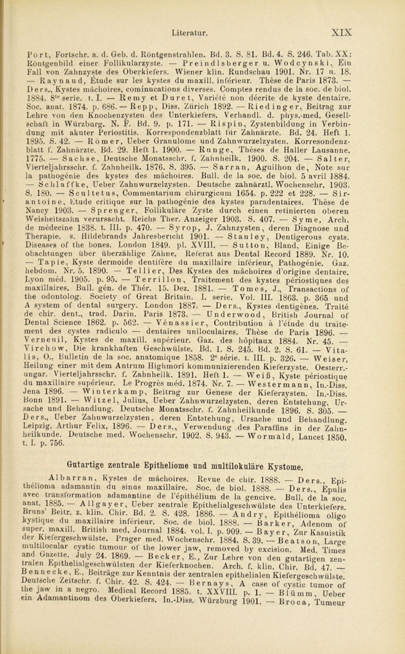 Port, Fortschr. a. d. Geb. d. Röntgenstrahlen. Bd. 3. S. 81. Bd. 4. S. 246. Tab. XX: Röntgenbild einer Follikularzyste. — Preindlsberger u. Wodcynski, Ein Fall von Zahnzyste des Oberkiefers. Wiener klin. Rundschau 1901. Nr. 17 u. 18. — Raynaud, Etüde sur les kystes du maxill. inferieur. These de Paris 1873. — Ders., Kystes mächoires, cominucations diverses. Comptes rendus de la soc. de biol. 1884. 8te Serie, t. I. — Remy et Duret, Variete non decrite de kyste dentaire. Soc. anat. 1874. p. 686.— Repp, Diss. Zürich 1892. — Rieding er, Beitrag zur Lehre von den Knochenzysten des Unterkiefers. Verhandl. d. phys.-med. Gesell- schaft in Würzburg. N. F. Bd. 9. p. 171. — Rispin, Zystenbildung in Verbin- dung mit akuter Periostitis. Korrespondenzblatt für Zahnärzte. Bd. 24. Heft 1. 1895. S. 42. — Römer, Ueber Granulome und Zahnwurzelzysten. Korresondenz- blatt f. Zahnärzte. Bd. 29. Heft 1. 1900. — Runge, Theses de Haller Lausanne. 1775. — Sachse, Deutsche Monatsschr. f. Zahnheilk. 1900. S. 204. — Salt er, Vierteljahrsschr. f. Zahnheilk. 1876. S. 395. — Sarran, Aguilhon de, Note sur la pathogenie des kystes des mächoires. Bull, de la soc. de biol. 5 avril 1884. — Schlaffke, Ueber Zahnwurzelzysten. Deutsche zahnärztl. Wochenschr. 1903. S. 180. — Scultetus, Commentarium chirurgicum 1654. p. 222 et 228. — Sir- antoine, Ltude critique sur la pathogenie des kystes paradentaires. These de Nancy 1903. — Sprenger, Follikuläre Zyste durch einen retinierten oberen Weisheitszahn verursacht. Reichs Ther. Anzeiger 1903. S. 407. — Sy me, Arcli. de medecine 1838. t. III. p. 470. — Syrop, J. Zahnzysten, deren Diagnose und Therapie, s. Hildebrands Jahresbericht 1901. — Stanley, Dentigerous cysts. Diseases of the bones. London 1849. pl. XVIII. — Sutton, Bland, Einige Be- obachtungen über überzählige Zähne. Referat aus Dental Record 1889. Nr. 10. — Tapie, Kyste dermoide dentifere du maxillaire inferieur, Pathogenie. Gaz. hebdom. Nr. 5. 1890. — Tellier, Des Kystes des mächoires d’origine dentaire. Lyon med. 1905. p. 95. — Terrillon, Traitement des kystes periostiques des maxillaires. Bull. gen. de Ther. 15. Dez. 1881. — Tomes, J., Transactions of the odontolog. Society of Great Britain. I. Serie. Vol. III. 1863. p. 365 und A System of dental surgery. London 1887. — Ders., Kystes dentigenes. Traite de chir. dent., trad. Darin. Paris 1873. — Underwood, British Journal of Dental Science 1862. p. 562. — Venassier, Contribution ä Petude du traite- ment des cystes radiculo — dentaires uniloculaires. These de Paris 1896. Verneuil, Kystes de maxill. superieur. Gaz. des höpitaux 1884. Nr. 45. Virchow, Die krankhaften Geschwülste. Bd. 1. S. 245. Bd. 2. S. 61. — Vita- lis, O., Bulletin de la soc. anatomique 1858. 2e Serie. t. III. p. 326. — Weiser, Heilung einer mit dem Antrum Highmori kommunizierenden Kieferzyste. Oesterr.- ungar. Vierteljahrsschr. f. Zahnheilk. 1891. Heft 1. — Weiß, Kyste periostique du maxillaire superieur. Le Progres med. 1874. Nr. 7. — Wes t er m an n, In.-Diss. Jena 1896. — Winterkamp, Beitrag zur Genese der Kieferzysten. In.-Diss! Bonn 1891. — Witzei, Julius, Ueber Zahnwurzelzysten, deren Entstehung, Ur- sache und Behandlung. Deutsche Monatsschr. f. Zahnheilkunde 1896. S. 305. — Ders., Ueber Zahnwurzelzysten, deren Entstehung, Ursache und Behandlung Leipzig, Arthur Felix, 1896. — Ders., Verwendung des Paraffins in der Zahn- heilkunde. Deutsche med. Wochenschr. 1902. S. 943. — Wormald, Lancet 1850 t. I. p. 756. Gutartige zentrale Epitheliome und multilokuläre Kystome. Albarran, Kystes de mächoires. Revue de chir. 1888. — Ders., Epi- thelioma adamantin du sinus maxillaire. 8oc. de biol. 1888. — Ders., Epulis avec transformation adamantine de Pepithelium de la gencive. Bull, de la soc. anat. 1885.— Allgayer, Ueber zentrale Epithelialgeschwülste des Unterkiefers* Bruns Beitr. z. klin. Chir. Bd. 2. S. 428. 1886. — Andry, Epithelioma oligo kystique du maxillaire inferieur. Soc. de biol. 1888. — Barker, Adenom of super maxill. British med. Journal 1884. vol. I. p. 909. — Bay er. Zur Kasuistik der Kielergeschvvülste. Prager med. Wochenschr. 1884. S. 39. — Be a t s o n, Large multilocular cystic tumour of the lower jaw, removed by excision. Med Times and Gazette. July 24. 1869. - Becker, E., Zur Lehre von den gutartigen zen- traten Epithelialgeschwülsten der Kieferknochen. Arch. f. klin. Chir. Bd. 47. B e n n e c k e E Beiträge zur Kenntnis der zentralen epithelialen Kiefergeschwüiste. Deutsche Zeitschr. 1. Chir. 42. S. 424. — Bernays, A case of cystic tumor of the jaw in a negro. Medical Record 1885. t. XXVIII. p. 1. — Blümm Ueber ein Adamantinom des Oberkiefers. In.-Diss. Würzburg 1901. — Broca, Tumeur
