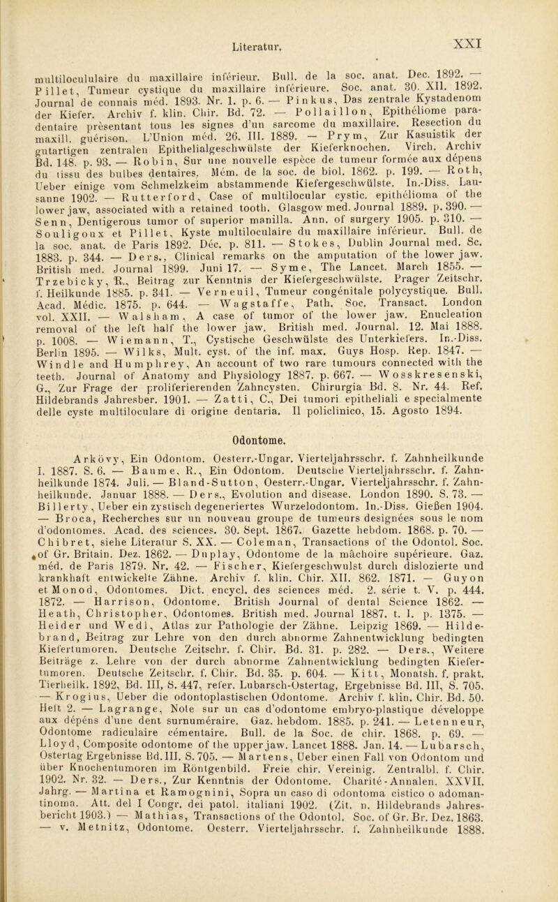 multilocululaire du maxillaire inferieur. Bull, de la soc. anat. L>ec. 1892. PiUet, Tumeur cystique du maxillaire inferieure. Soc. anat. 80. All. loJ2. Journal de connais med. 1893. Nr. 1. p. 6. — Pinkus, Das zentrale Kystadenom der Kiefer. Archiv f. klin. Chir. Bd. 72. — Pollai llon, Epitheliome para- dentaire presentant tous les signes d’un sarcome du maxillaire. Resection du maxill. guerison. LUnion med. 26. III. 1889. Prym, Zur Kasuistik der gutartigen zentralen Epithelialgeschwülste der Kieferknochen. Virch. Archiv Bd. 148. p. 93. Robin, Sur une nouvelle espece de tumeur formee aux depens du* tissu des bulbes dentaires. Mem. de la soc. de biol. 1862. p. 199. — Roth, Ueber einige vom Schmelzkeim abstammende Kiefergeschwülste. In.-Diss. Lau- sanne 1902. — Rutterford, Case of multilocular cystic. epithelioma of the lower jaw, associated with a retained tooth. Glasgow med. Journal 1889. p. 390.— Senn, Denligerous tumor of superior manilla. Ann. of surgery 1905. p. 310. — Souligoux et Pillet, Kyste multiloculaire du maxillaire inferieur. Bull, de la soc. anat. de Paris 1892. Dec. p. 811. — Stokes, Dublin Journal med. Sc. 1883. p. 344. — Ders., Clinical remarks on the amputation of the lower jaw. British med. Journal 1899. Juni 17. — Syme, The Lancet. March 1855.— Trzebicky, R., Beitrag zur Kenntnis der Kiefergeschwülste. Prager Zeitschr. f. Heilkunde 1885. p. 341. — Yerneuil, Tumeur congenitale polycystique. Bull. Acad. Medic. 1875. p. 644. — Wagstaffe, Path. Soc. Transact. London vol. XXII. — Wal sh am, A case of tumor of the lower jaw. Enucleation removal of the left half the lower jaw. British med. Journal. 12. Mai 1888. p. 1008. — Wiemann, T., Cystische Geschwülste des Unterkiefers. In.-Diss. Berlin 1895. — Wilks, Mult. cyst. of the inf. max. Guys Hosp. Rep. 1847. — Windle and Humphrey, An account of two rare tumours connected with the teeth. Journal of Anatomy and Physiology 1887. p. 667. — W o ss kre s en ski, G., Zur Frage der proliferierenden Zahncysten. Chirurgia Bd. 8. Nr. 44. Ref. Hildebrands Jahresber. 1901. — Zatti, C., Dei tumori epitheliali e specialmente delle cyste multiloculare di origine dentaria. II policlinico, 15. Agosto 1894. Odontome. Arkövy, Ein Odontom. Oesterr.-Ungar. Vierteljahrsschr. f. Zahnheilkunde I. 1887. S. 6. — Baume, R., Ein Odontom. Deutsche Vierteljahrsschr. f. Zahn- heilkunde 1874. Juli.— B 1 and-Sutton, Oesterr.-Ungar. Vierteljahrsschr. f. Zahn- heilkunde. Januar 1888. — Ders., Evolution and disease. London 1890. S. 73.— Bi 11 erty , Ueber ein zystisch degeneriertes Wurzelodontom. In.-Diss. Gießen 1904. — Broca, Recherches sur un nouveau groupe de tumeurs designees sous le nom d’odontomes. Acad. des Sciences. 30. Sept. 1867. Gazette hebdom. 1868. p. 70. — Chibret, siehe Literatur S. XX. — Coleman, Transactions of the Odontol. Soc. *of Gr. Britain. Dez. 1862. — Duplay, Odontome de la machoire superieure. Gaz. med. de Paris 1879. Nr. 42. — Fischer, Kiefergeschwulst durch dislozierte und krankhaft entwickelte Zähne. Archiv f. klin. Chir. XII. 862. 1871. — Guyon et.Monod, Odontomes. Dict. encycl. des Sciences med. 2. serie t. V. p. 444. 1872. — Harrison, Odontome. British Journal of dental Science 1862. — Heath, Christopher, Odontomes. British med. Journal 1887. t. 1. p. 1375. — Heid er und Wedl, Atlas zur Pathologie der Zähne. Leipzig 1869. — Hilde- brand, Beitrag zur Lehre von den durch abnorme Zahnentwicklung bedingten Kiefertumoren. Deutsche Zeitschr. f. Chir. Bd. 31. p. 282. — Ders., Weitere Beiträge z. Lehre von der durch abnorme Zahnentwicklung bedingten Kiefer- tumoren. Deutsche Zeitschr. f. Chir. Bd. 35. p. 604. — Kitt, Monatsh. f. prakt. Tierheilk. 1892, Bd. III, S. 447, refer. Lubarsch-Ostertag, Ergebnisse Bd. III, S. 705. — Krogius, Ueber die odontoplastischen Odontome. Archiv f. klin. Chir. Bd. 50. Heit 2. — Lagrange, Note sur un cas d’odontome embryo-plastique developpe aux depens d’une dent surnumeraire. Gaz. hebdom. 1885. p. 241. — Letenneur, Odontome radiculaire cementaire. Bull, de la Soc. de chir. 1868. p. 69. — Lloyd, Composite odontome of the upper jaw. Lancet 1888. Jan. 14. — Lu barsch, Ostertag Ergebnisse Bd.III. S. 705. — Martens, Ueber einen Fall von Odontom und über Knochentumoren im Röntgenbild. Freie chir. Vereinig. Zentralbl. f. Chir. 1902. Nr. 32. — Ders., Zur Kenntnis der Odontome. Charite - Annalen. XXVII. Jahrg. — Martina et Ramognini, Sopra un caso di odontoma cistico o adoman- tinoma. Alt. del I Congr. dei patol. italiani 1902. (Zit. n. Hildebrands Jahres- bericht 1903.) — Mathias, Transactions of the Odontol. Soc. of Gr. Br. Dez. 1863. v. Metnitz, Odontome. Oesterr. Vierteljahrsschr. f. Zahnheilkunde 1888.