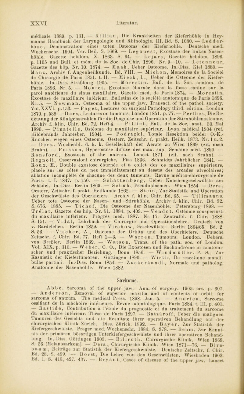 medicale 1889. p. 131. — Killian, Die Krankheiten der Kieferhöhle in Hey- manns Handbuch der Laryngologie und Rhinologie. 111. Bd. S. 1080. — Ledder- hose, Demonstration eines toten Osteoms der Kieferhöhle. Deutsche rned. Wochenschr. 1904. Ver. Beil. S. 1669. — Legouest, Exostose der linken Nasen- höhle. Gazette liebdom. X. 1863. S. 64. -- Lejars, Gazette hebdom. 1896. p. 1105 und Bull, et mem. -de la Soc. de Chir. 1896. Nr. 9—10. — Letenneur, Gazette des höp. Nr. 10. 1874. — Maak, Ueber Osteome. In.-Diss. Kiel 1889.— Manz, Archiv f. Augenheilkunde. Bd. VIII. —■ Michon, Memoires de la Societe de Chirurgie de Paris 1851. t. II. — Mi eck, L., Ueber die Osteome der Kiefer- höhle. In.-Diss. Straßburg 1905. — Morestin, Bull, de la Soc. anatom. de Paris 1896. Nr. 5. — Moutet, Exostose eburnee dans la fosse canine sur la paroi anterieure du sinus maxillaire. Gazette med. de Paris 1874. — Morestin, Exostose de rnaxillaire inferieur. Bulletins de la societe anatomique de Paris 1896. Nr. 5. — Newman, Osteoma of the upper jaw. Transact. of the pathol. society. Vol.XXVI. p.153. —P ag e t, Lectures on surgical Pathology tliird. edition. London 1870. p. 539. — Ders., Lectures on tumours. London 1851. p. 77. — Perthes, Die Be- deutung der Röntgenstrahlen für die Diagnose und Operation der Stirnhöhlenosteome. Archiv f. klin. Chir. Bd. 72. Heft 4. — Pilliet, Bull, de la Soc. anat. 30. Mai 1890. — Pinatelle, Osteome du maxillaire superieur. Lyon, medical 1904 (ref. Hildebrands Jahresber. 1904). — Podrazki, Totale Resektion beider O.-K.- Knochen wegen eines Osteoms. Oesterr. Zeitschr. f. prakt. Heilk. 1873. Nr. 1 u. 2. — Ders., Wochenbl. d. k. k. Gesellschaft der Aerzte zu Wien 1869 (zit. nach Bruhn). — Poisson, Hyperostose diffuse des max. sup. Semaine med. 1890. — Ransford, Exostosis of the antrum. Lancet 1871 (zit. nach Bruhn). — Regno li, Osservazioni chirurgiche. Pisa 1836. Schmidts Jahrbücher 1841. — Roux, M., Double exostose eburnee et ä collet des os maxillaires superieurs, placee sur les cötes du nez immediatement au dessus des arcades alveolaires; ablation incomplete de chacune des deux tumeurs. Revue medico-chirurgicale de Paris, t. I. 1847. p. 150. — Schattenberg, Ueber Knochengeschwülste am Schädel. In.-Diss. Berlin 1869. — Schuh, Pseudoplasmen. Wien 1854. — Ders., Oesterr. Zeitschr. f. prakt. Heilkunde 1862. — Stein, Zur Statistik und Operation der Geschwülste des Oberkiefers. Archiv f. klin. Chir. Bd. 65. — Tillmanns, Ueber tote Osteome der Nasen- und Stirnhöhle. Archiv f. klin. Chir. Bd. 32. S. 676. 1885. — Tichof, Die Osteome der Nasenhöhle. Petersburg 1898. — Trelat, Gazette des höp. Nr. 51. 1884. p. 403. — Vendot, Osteome sousperio6t. du maxillaire inferieur. Progres med. 1887. Nr. 17. Zentralbl. f. Chir. 1888. S. 151. — Vidal, Lehrbuch der Chirurgie und Operationslehre. Deutsch von v. Bardeleben. Berlin 1859. — Virchow, Geschwülste. Berlin 1864/65. Bd. 2. S. 53. — Vischer, A., Osteome der Orbita und des Oberkiefers. Deutsche Zeitschr. f. Chir. Bd. 77. Heft 1—3. — Warren, Tumours. London. Uebers. von Breßler. Berlin 1839. — Watson, Trans, of the path. soc. of London. Vol. XIX. p. 310. — W eber, C. O., Die Exostosen und Enchondrome in anatomi- scher und praktischer Beziehung. Bonn 1856. — W i n d m ü 11 e r, P. S., Zur Kasuistik der Kiefertumoren. Göttingen 1890. — Wirtli, De resectione mandi- bulae partiali. In.-Diss. Bonn 1854. — Zucker kan dl, Normale und patholog. Anatomie der Nasenhöhle. Wien 1882. Sarkome. Abbe, Sarcoma of the upper jaw. Ann. of surgery. 1905. crs. p. 607. — Anderson, Removal of superior maxilla and of contents ot orbit. l'or sarcoma of antrum. The medical Press. 1898. Jan. 5. — Andrieu, Sarcome ossifiant de la mächoire inferieure. Revue odontologique. Paris 1884. t. III. p. 401. — Bastide, Contribution ä l’etude du prognostic et du traitement du sarcome du maxillaire inferieur. These de Paris 1897. — Batzäroff, Ueber die malignen Tumoren des Gesichts und die Resultate ihrer operativen Behandlung auf der chirurgischen Klinik Zürich. Diss. Zürich. 1892. — Bayer, Zur Statistik der Kiefergeschwülste. Prager med. Wochenschr. 1884. S. 378. — Be hm, Zur Kennt- nis der primären bösartigen Unterkiefergeschwülste und ihrer operativen Behand- lung. In.-Diss. Göttingen 1903. — Billroth, Chirurgische Klinik. Wien 1868. S. 36 (Melanosarkom). — Ders., Chirurgische Klinik. Wien 1871—76. — Birn- baum, Beiträge zur Statistik der Kiefergeschwülste. Deutsche Zeitschr. f. Chir. Bd. 28. S. 499. — Borst, Die Lehre von den Geschwülsten. Wiesbaden 1902. Bd. 1. S. 415, 427, 437. — Bryant, Cases of disease of the upper jaw. Lancet