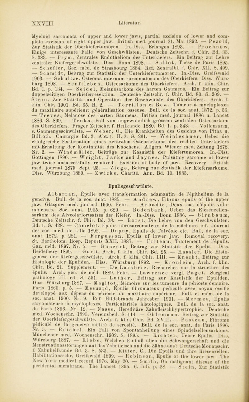 Myeloid sarcomata of upper and Jower jaws, partial exeision of lower and corn- plete exeision of right upper jaw. British med. journal 21. Mai 1892. — Pezold, Zur Statistik der Oberkiefertumoren. In.-Diss. Erlangen 1893. — Prochnow, Einige interessante Falle von Geschwülsten. Deutsche Zeitschr. f. Chir. Bd. 33. S. 383. — Prym, Zentrales Endotheliom des Unterkiefers. Ein Beitrag zur Lehre zentraler Kiefergeschwülste. Diss. Bonn 1898. — Sallot, These de Paris 1895. — Scheffer, Gaz. med. de Strasbourg 1884. Ref. Zentralbl. f. Chir. XII. S. 499. — Schmidt, Beitrag zur Statistik der Unterkiefertumoren. In.-Diss. Greifswald 1903. — Schultze, Osteoma internum sarcomatosum des Oberkiefers. Diss. Würz- burg 1898. — Senftleben, Osteosarkome des Oberkiefers. Arch. f. klin. Chir. Bd. I. p. 134. — Seidel, Melanosarkom des harten Gaumens. Ein Beitrag zur doppelseitigen Oberkieferresektion. Deutsche Zeitschr. f. Chir. Bd. 80. S. 209. — Stein, Zur Statistik und Operation der Geschwülste des Oberkiefers. Arch. f. klin. Chir. 1901. Bd. 65. H. 2. — Terrillon et Bez., Tumeur ä myeloplaxes du maxillaire superieur; generalisation osseuse. Bull, de la soc. anat. 1872. p. 56. — Treves, Melanose des harten Gaumens. British med. journal 1886 u. Lancet 1886. S. 869. — Trnka, Fall von ungewöhnlich grossem zentralen Osteosarkom des Oberkiefers. Prager Zeitschr. f. Heilkunde 1880. Bd. 1. p. 343. — Volk mann, s. Gaumengeschwülste.— Weber, O., Die Krankheiten des Gesichts von Pitha u. Billroth. Chirurgie Bd. 3. Abt. 1. H. 2. S. 261. — Weinlech ner, Ueber die erfolgreiche Exstirpation eines zentralen Osteosarkoms des rechten Unterkiefers mit Erhaltung der Kontinuität des Knochens. Allgem. Wiener med. Zeitung 1878. Nr. 2. — Windmüller, Beiträge zur Kasuistik der Kiefertumoren. In.-Diss. Göttingen 1890. — Wright, Parke and Jaynes, Pulsating sarcome of lower jaw twice unsuccesslully removed. Exeision of body of jaw. Recovery. British med. journal 1875. Sept. 25. — Ziege, Beitrag zur Statistik der Kiefersarkome. Diss. Würzburg 1889. — Zwicke, Charite. Ann. Bd. 10. 1885. Epulisgeschwülste. / Al bar ran, Epulie avec transformation adamantin de l’epithelium de la gencive. Bull, de la soc. anat. 1885. — Andrew, Fibrous epulis of the upper jaw. Glasgow med. journal 1900. Febr. — Arbadic, Deux cas d’epulis volu- mineuses. Soc. anat. 1905. p. 620. — Bodenbach, Ueber das Riesenzellen- sarkom des Alveolarfortsatzes der Kiefer. In.-Diss. Bonn 1886. — Birnbaum, Deutsche Zeitschr. f. Chir. Bd. 28. — Borst, Die Lehre von den Geschwülsten. Bd. 1. S. 428. — Camelot, Epulis fibrosarcomateux de la mächoire inf. Journal des soc. med. de Lille 1892. — Dupuy, Epulis de l’alveole etc. Bull, de la soc. anat. 1872. p. 281. — Fergusson, Epulis of lower jaw. Removal recovery. St. Bartholom. Hosp. Repoits XXII. 1887. — F rite au, Traitement de F epulis. Gaz. med. 1897. Nr. 5. — Gunzert, Beitrag zur Statistik der Epulis. Diss. Heidelberg 1899. — Gurlt, Arch. f. klin. Chir. Bd. 25. — Haasler, Die Histo- genese der Kiefergeschwülste. Arch. f. klin. Chir. L1II. — Knecht, Beitrag zur Histologie der Epuliden. Diss. Wiirzburg 1892. — Krönlein, Arch. f. klin. Chir. Bd. 21. Supplement. — De Larabrie, Recherches sur la structure des epulis. Arch. gen. de med. 1889. Febr. — Lawrence vergl. Paget. Surgical pathology III. ed. S. 551. — Luther, Beitrag zur Kasuistik der Epuliden. Diss. Würzburg 1887. •— Magitot,, AJemoire sur les tumeurs du perioste dentaire. Paris 1860. p. 5. — Mesuard, Epulis fibromateux pedicule avec noyau ossifie developpe aux depens du perioste du maxillaire superieur. Bull, et mem. de la soc. anat. 1900. Nr. 9. Ref. Hildebrands Jahresber. 1901. — Mermet, Epulis sarcomateuse ä myeloplaxes. Particularites histologiques. Bull, de la soc. anat. de Paris 1896. Nr. 12. -— Nasse, Hereditäre Zahnfleischl^pertrophie. Deutsche med. Wochenschr. 1895. Vereinsbeil. S. 114. — Ohlemann, Beitrag zur Statistik der Oberkiefergeschwülste. Arch. f. klin. Chir. Bd. XVIII. — Pasteau, Fibrome pedicule de la gencive infdtre de serosite. Bull, de la soc. anat. de Paris 1896. Nr. 5. — Reichel, Ein Fall von Spontanheilung eines Spindelzellensarkoms. Münchener med. Wochenschr. 1902. S. 1895. — Richter, Ueber Epulis. Diss. Wiirzburg 1887. — Riebe, Welchen Einlluß üben die Schwangerschaft und die Menstruationsstörungen auf das Zahnfleisch und die Zähne aus? Deutsche Monatssehr, f. Zahnheilkunde Bd. 3. S. 533. — Ritter, C., Die Epulis und ihre Riesenzellen. Habilitationsschr. Greifswald 1899. — Robinson, Epulis of the lower jaw. The New York medical record 1876. May 20. — Smith, On malignant disease of the peridental membrane. The Lancet 1895. 6. Juli. p. 28. — Stein, Zur Statistik