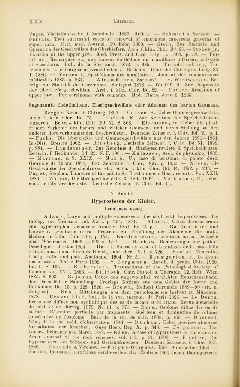 Ungar. Vierteljahrsschr. f. Zahnheilk. 1887. Hel't 3. — Schmidt s. Sarkom! — Servais, Two successful cases ot‘ removal of enormous cancerous growths of super, max. Brit. med. Journal. 19. Febr. 1889. — Stein, Zur Statistik und Operation der Geschwülste des Oberkiefers. Arch. f. klin. Chir. Bd. 65. — Stokes, jr., Excision of the upper jaw. Med. Press, and Circ. July 15. 1868. p. 52. — Ter- rillon. Remarques sur une tumeur epitheliale du maxillaire inferieur, pulsatile et vasculaire. Bull, de la Soc. anat. 1873. p. 685. — Tr en d elenburg, Ver- letzungen u. chirurgische Krankheiten d. Gesichts. Deutsche Chirurgie. Lielg. 33. 1. 1886. — Verneuil, Epithelioma des maxillaires. Journal des connaissances medicales. 1883. p. 234. — Windmüllers. Sarkom! — v. Winiwarter, Bei- träge zur Statistik der Carcinome. Stuttgart 1878. — Wölfl, H., Zur Diagnostik der Oberkiel'ergeschwülste. Arch. f. klin. Chir. Bd. 82. — Yodlee. Resection of upper jaw. For carcinoma witli remarks. Med. Times. June 6. 1885. Sogenannte Endotheliome, Mischgeschwülste oder Adenome des harten Gaumens. Berge r, Revue de Chirurg. 1897. — Coenen, H., Ueber Gaumengeschwülste. Arch. f. klin. Chir. Bd. 75. — Eh rieh, E., Zur Kenntnis der Speicheldrüsen- tumoren. Beitr. z. klin. Chir. Bd. 51. S. 368.— Eisenmenger, Ueber die plexi- formen Sarkome des harten und weichen Gaumens und deren Stellung zu den anderen dort vorkommenden Geschwülsten. Deutsche Zeitschr. f. Chir. Bd. 39. p. 1. — Fuchs, Die Oberkiefer- und Gaumengeschwülste aus den Jahren 1891—1901. In.-Diss. Breslau 1902. — Hinsberg, Deutsche Zeitschr. f. Chir. Bd. 51. 1899. p. 281. — Landsteiner, Zur Kenntnis d. Mischgeschwülste d. Speicheldrüsen. Zeitschr. f. Heilkunde. Bd. 22. N. F. 1901. — Malassez, Arch. de physiolog. 1883. — Martens, s. S. XXIX. — Muzio, Un caso di teratoma di palato duro. Giornale di Torino 1897. Ref. Zentralbl. f. Chir. 1897. p. 1350. — Nasse, Die Geschwülste der Speicheldrüsen etc. Arch. f. klin. Chir. Bd. 44. 1892. p. 233. — Paget, Stephan, Tumours of the palate St. Bartholomeus Hosp. reports. Vol. XXII. 1886. — Wilms, Die Mischgeschwülste. 3. Heft. 1902.— Volk mann, R., Ueber endotheliale Geschwülste. Deutsche Zeitschr. f. Chir. Bd. 41. 7. Kapitel. Hyperostosen der Kiefer. Leontiasis ossea. Adams, Large and multiple exostoses of the skull with hyperostoses. Pa- tholog. soc. Transact. vol. XXII. p. 204. 1871. — Albers, Osteosclerosis cranii cum hypertrophia. Jenaische Annalen 1851. Bd. 2. p. 1. — Barden heuer und Lossen, Leontiasis ossea. Festschr. zur Eröffnung der Akademie für prakt. Medizin in Cöln. Cöln 1904. p. 155. — Bardenheuer, Leontiasis ossea. Deutsche med. Wochenschr. 1906. p. 525 u. 1519. — Barkow, Bemerkungen zur pathol. Osteologie. Breslau 1864. — Bassi, Sopra un caso di Leontiasis della ossa della testa in una simia. Virchow-Hirsch, Jahresber. IX. I. p. 726. — Bassoe, Zentralbl. f. allg. Path. und path. Anatomie. 1904. Nr. 5. — Baumgarten, F., La Leon- tiasis ossea. These Paris 1892. — v. Bergmann, Handb. d. prakt. Chir. 1900. Bd. 1. S. 135. — Bickersteth, Transactions of the Pathologieal Society of London, vol. XVII. 1866. — Billrot h, Chir. Pathol. u. Therapie. 12. Heft. Wien 1885. S. 603. — Bojanus, Ueber den ungewöhnlich verdickten Menschenschädel der Darmstädter Sammlung. Frorieps Notizen aus dem Gebiet der Natur und Heilkunde. Bd. 15. p. 128. 1826. — Brown, Medical Chronicle 1889—90 (zit. n. Guignes). — Buhl, Mitteilungen aus dem pathologischen Institut zu München. 1878. — Cruveilhier, Bull, de la soc. anatom. de Paris 1826. — Le Dentu, Periostose diffuse non syphilitique des os de la face et du eräne. Revue mensuelle de med. et de chirurg. 1879. Nr. 11. p. 871. — Ders., Osteome diffus des os de la face. Resection partielle par l'ragments. Guerison et diminution de volume consecutive de l’osteome. Bull, de la soc. de chir. 1888. p. 166. — Ducrest, Mem. de la soc. med. d’observation. 1844. —- Durham, Ueber gewisse abnorme Verhältnisse der Knochen. Guys Hosp. Rep. X. p. 348. — Fergusson, The Lancet. February and March 1842. — Ed es, A case of hyperostosis of the cranium. Amer. Journal of the med. Sciences, vol. 112. p. 21. 1896. — Fischer, Die Hyperostosen der Schädel- und Gesichtsknochen. Deutsche Zeitschr. f. Chir. XII. 1880.— Forcade s. Virchow. — Fo rgu e-Guign es, Diss. Montpellier 1904. — Gaddi, Iperostosi scrofulosa cefalo-vertebrale. Modena 1864 (nach Baumgarten).