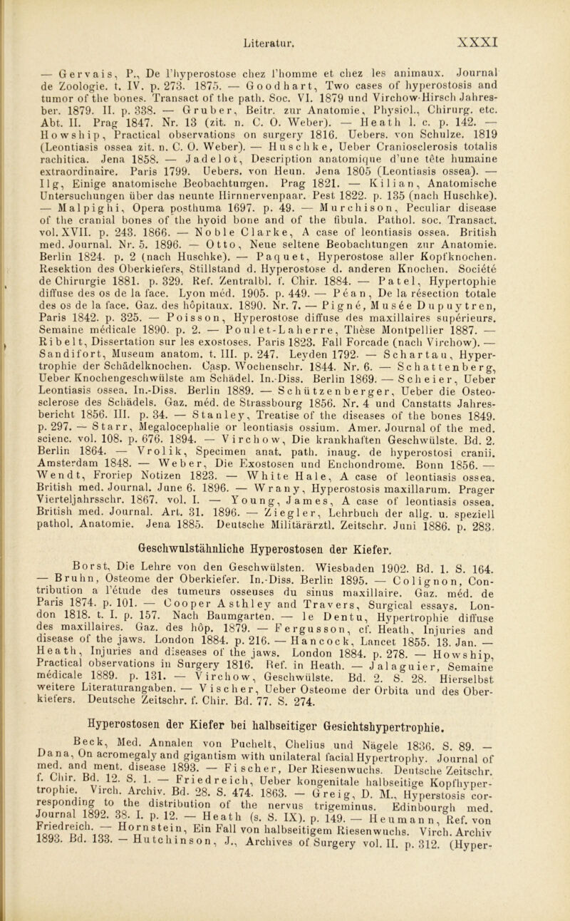 — Gervais, P., De l’hyperostose chez l’homme et chez les animaux. Journal de Zoologie, t. IV. p. 273. 1875. — Goodhart, Two eases of hyperostosis and tumor of the bones. Transact of the path. Soc. VI. 1879 und Virchow-Hirsch Jahres- ber. 1879. II. p. 338. — Grub er, Beitr. zur Anatomie, Physiol., Chirurg, etc. Abt. II. Prag 1847. Nr. 13 (zit. n. C. 0. Weber). — Heath 1. c. p. 142. — Howship, Practical observations on surgery 1816. Uebers. von Schulze. 1819 (Leontiasis ossea zit. n. C. 0. Weber). — Huschke, Ueber Craniosclerosis totalis rachitica. Jena 1858. — Jadelot, Description anatomique d’une tete humaine extraordinaire. Paris 1799. Uebers. von Heun. Jena 1805 (Leontiasis ossea). — Ilg, Einige anatomische Beobachtungen. Prag 1821. — Kilian, Anatomische Untersuchungen über das neunte Hirnnervenpaar. Pest 1822. p. 135 (nach Huschke). — Malpighi, Opera posthuma 1697. p. 49. — Murchison, Peculiar disease of the cranial bones of the hyoid bone and of the fibula. Pathol. soc. Transact. vol. XVII. p. 243. 1866. — Noble Clarke, A case of leontiasis ossea. British med. Journal. Nr. 5. 1896. — Otto, Neue seltene Beobachtungen zur Anatomie. Berlin 1824. p. 2 (nach Huschke). — Paquet, Hyperostose aller Kopfknochen. Resektion des Oberkiefers, Stillstand d. Hyperostose d. anderen Knochen. Societe de Chirurgie 1881. p. 329. Ref. Zentralbl. f. Chir. 1884. — Patel, Hypertophie diffuse des os de la face. Lyon med. 1905. p. 449. — Pean, De la resection totale des os de la face. Gaz. des hopitaux. 1890. Nr. 7. — Pigne, Musee Dupuytren, Paris 1842. p. 325. — Poisson, Hyperostose diffuse des maxillaires superieurs. Semaine medicale 1890. p. 2. — Poul et-Laherre, These Montpellier 1887. — Ri beit, Dissertation sur les exostoses. Paris 1823. Fall Forcade (nach Virchow). — Sandifort, Museum anatom. t. III. p. 247. Leyden 1792. — Schartau, Hyper- trophie der Schädelknochen. Casp. Wochenschr. 1844. Nr. 6. — Schattenberg, Ueber Knochengeschwülste am Schädel. In.-Diss. Berlin 1869. — Sch ei er, Ueber Leontiasis ossea. In.-Diss. Berlin 1889. — Schützenberger, Ueber die Osteo- sclerose des Schädels. Gaz. med. de Strassbourg 1856. Nr. 4 und Canstatts Jahres- bericht 1856. III. p. 34. — Stanley, Treatise of the diseases of the bones 1849. p. 297. — Starr, Megalocephalie or leontiasis ossium. Amer. Journal of the med. scienc. vol. 108. p. 676. 1894. — Virchow, Die krankhaften Geschwülste. Bd. 2. Berlin 1864. — Vrolik, Specimen anat. path. inaug. de hyperostosi cranii. Amsterdam 1848. — Weber, Die Exostosen und Enchondrome. Bonn 1856.— Wen dt, Froriep Notizen 1823. — White Haie, A case of leontiasis ossea. British med. Journal. June 6. 1896. — Wrany, Hyperostosis maxillarum. Prager Vierteljahrsschr. 1867. vol. I. — Young, James, A case of leontiasis ossea. British med. Journal. Art. 31. 1896. — Ziegler, Lehrbuch der allg. u. speziell pathol. Anatomie. Jena 1885. Deutsche Militärärztl. Zeitschr. Juni 1886. p. 283. Gescliwulstähnliche Hyperostosen der Kiefer. Borst, Die Lehre von den Geschwülsten. Wiesbaden 1902. Bd. 1. S. 164. — Bruhn, Osteome der Oberkiefer. In.-Diss. Berlin 1895. — Colignon, Con- tribution a Petude des tumeurs osseuses du sinus maxillaire. Gaz. med. de Paris 1874. p. 101. Cooper Asthley and Travers, Surgical essays. Lon- don 1818. t. I. p. 157. Nach Baumgarten. — le Dentu, Hypertrophie diffuse des maxillaii es. Gaz. des hop. 1879. — Fergusson, cf. Heath, lnjuries and disease of the jaws. London 1884. p. 216. — Hancock, Lancet 1855. 13. Jan. — Heath, lnjuries and diseases of the jaws. London 1884. p. 278. — Howship Practical observations in Surgery 1816. Ref. in Heath. — Jalaguier, Semaine medicale 1889. p. 131. — Virchow, Geschwülste. Bd. 2. S. 28. Hierselbst weitere Literaturangaben. — Vi scher, Ueber Osteome der Orbita und des Ober- kiefers. Deutsche Zeitschr. f. Chir. Bd. 77. S. 274. Hyperostosen der Kiefer bei halbseitiger Gesichtshypertrophie. Beck, Med. Annalen von Puchelt, Chelius und Nägele 1836. S. 89 — Dana, On acromegaly and gigantism with unilateral facialHypertrophy. Journal of med. and ment, disease 1893. — Fischer, Der Riesenwuchs. Deutsche Zeitschr. 1. Eliir. Bd 12. S. 1. — Fried reich, Ueber kongenitale halbseitige Kopfhvper- rop le. ircn Archiv. Bd. 28. S. 474. 1863. — Greig, D. M., Hyperstosis cor- responding to the distribution of the nervus trigeminus. Edinbourgh med. Journal 1892. 38. I. p. 12. - Heath (s. S. IX). p. 149. - Heumann, Ref. von Friedreich. Hornstein, Ein Fall von halbseitigem Riesenwuchs. Virch. Archiv 1893 Bd. 133. — Hutchinson, J., Archives of Surgery vol. II. p. 312. (Hyper-