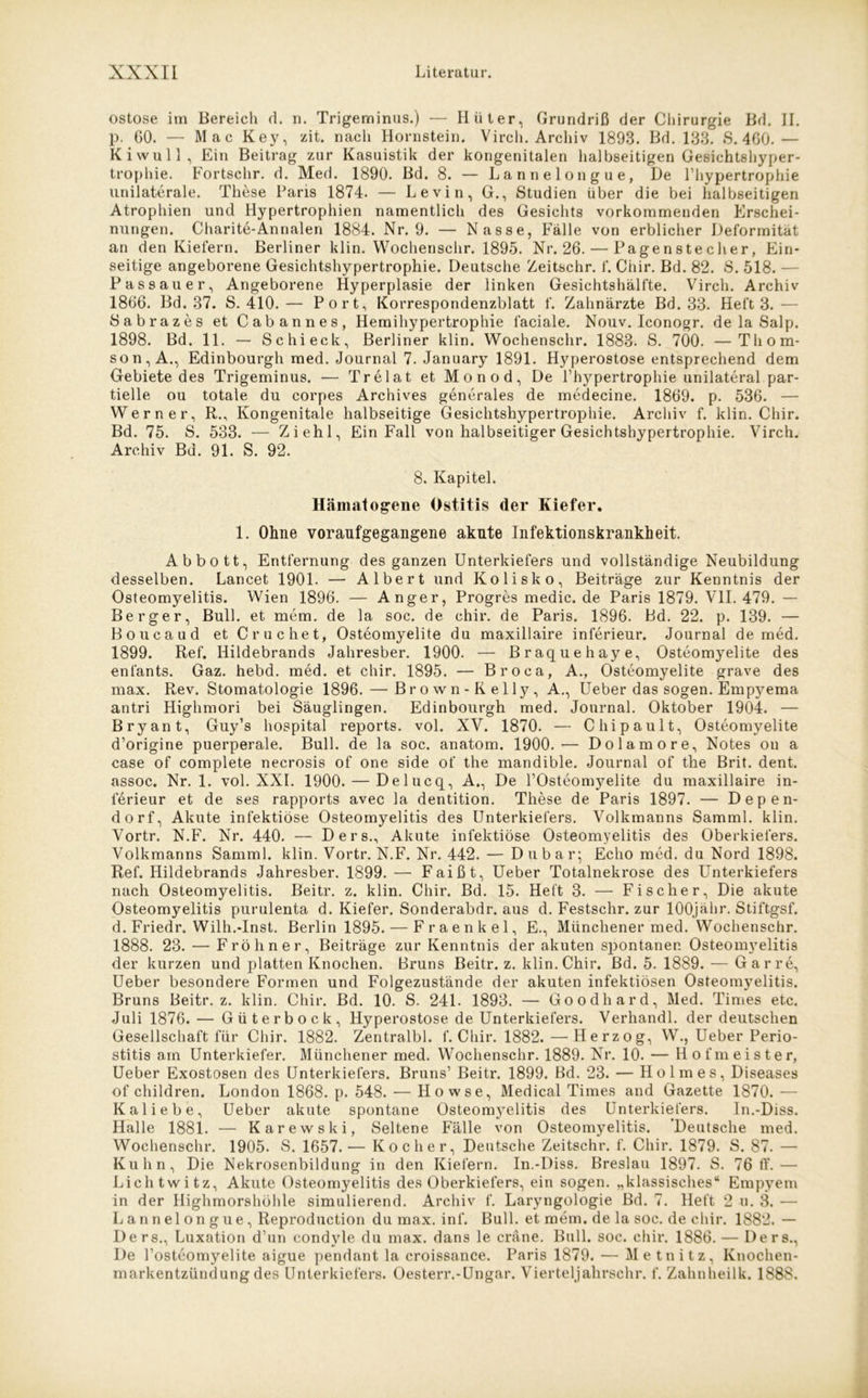 ostose im Bereich d. n. Trigeminus.) — Hüter, Grundriß der Chirurgie Bd. II. p. 60. — Mac Key, zit. nach Hornstein. Virch. Archiv 1893. Bd. 133. 8.460.— Ki wull, Ein Beitrag zur Kasuistik der kongenitalen halbseitigen Gesichtshyper- trophie. Fortschr. d. Med. 1890. Bd. 8. — Lannelongue, De lhypertrophie unilaterale. These Paris 1874. — Levin, G., Studien über die bei halbseitigen Atrophien und Hypertrophien namentlich des Gesichts vorkommenden Erschei- nungen. Charite-Annalen 1884. Nr. 9. — Nasse, Fälle von erblicher Deformität an den Kiefern. Berliner klin. Wochenschr. 1895. Nr. 26. — Pagenstecher, Ein- seitige angeborene Gesichtshypertrophie. Deutsche Zeitschr. f. Chir. Bd. 82. S. 518. — Passauer, Angeborene Hyperplasie der linken Gesichtshälfte. Virch. Archiv 1866. Bd. 37. S. 410.— Port, Korrespondenzblatt f. Zahnärzte Bd. 33. Heft 3.— Sabrazes et Cabannes, Hemihypertrophie faciale. Nouv. Iconogr. de la Salp. 1898. Bd. 11. — Schieck, Berliner klin. Wochenschr. 1883. S. 700. —Thom- son, A., Edinbourgh med. Journal 7. January 1891. Hyperostose entsprechend dem Gebiete des Trigeminus. — Trelat et Monod, De Lhypertrophie unilateral par- tielle ou totale du corpes Archives generales de medecine. 1869. p. 536. — Werner, R., Kongenitale halbseitige Gesichtshypertrophie. Archiv f. klin. Chir. Bd. 75. S. 533. — Ziehl, Ein Fall von halbseitiger Gesichtshypertrophie. Virch. Archiv Bd. 91. S. 92. 8. Kapitel. Hämatogene Ostitis (1er Kiefer. 1. Ohne voraufgegangene akute Infektionskrankheit. Abbott, Entfernung des ganzen Unterkiefers und vollständige Neubildung desselben. Lancet 1901. — Albert und Kolisko, Beiträge zur Kenntnis der Osteomyelitis. Wien 1896. — Anger, Progres medic. de Paris 1879. VII. 479. — Berger, Bull, et mem. de la soc. de chir. de Paris. 1896. Bd. 22. p. 139. — Boucaud et Cruchet, Osteomyelite du maxillaire inferieur. Journal de med. 1899. Ref. Hildebrands Jahresber. 1900. — Braquehaye, Osteomyelite des enfants. Gaz. hebd. med. et chir. 1895. — Broca, A., Osteomyelite grave des max. Rev. Stomatologie 1896. — Brown-Kelly, A., Ueber das sogen. Empyema antri Highmori bei Säuglingen. Edinbourgh med. Journal. Oktober 1904. — Bryant, Guy’s hospital reports. vol. XV. 1870. — Chipault, Osteomyelite d’origine puerperale. Bull, de la soc. anatom. 1900.— Dolamore, Notes on a case of complete necrosis of one side of the mandible. Journal of the Brit. dent. assoc. Nr. 1. vol. XXL 1900. — Delucq, A., De l’Osteomyelite du maxillaire in- ierieur et de ses rapports avec la dentition. These de Paris 1897. — Dep en- do rf, Akute infektiöse Osteomyelitis des Unterkiefers. Volkmanns Samml. klin. Vortr. N.F. Nr. 440. — Ders., Akute infektiöse Osteomyelitis des Oberkiefers. Volkmanns Samml. klin. Vortr. N.F. Nr. 442. — Du bar; Echo med. du Nord 1898. Ref. Hildebrands Jahresber. 1899. — Faißt, Ueber Totalnekrose des Unterkiefers nach Osteomyelitis. Beitr. z. klin. Chir. Bd. 15. Heft 3. — Fischer, Die akute Osteomyelitis purulenta d. Kiefer. Sonderabdr. aus d. Festschr. zur lOOjähr. Stiftgsf. d. Friedr. Wilh.-Inst. Berlin 1895. — Fraenkel, E., Münchener med. Wochenschr. 1888. 23. — Fröhner, Beiträge zur Kenntnis der akuten spontanen Osteomyelitis der kurzen und platten Knochen. Bruns Beitr. z. klin. Chir. Bd. 5. 1889. ■— Gar re, Ueber besondere Formen und Folgezustände der akuten infektiösen Osteomyelitis. Bruns Beitr. z. klin. Chir. Bd. 10. S. 241. 1893. — Goodhard, Med. Times etc. Juli 1876. — Güterbock, Hyperostose de Unterkiefers. Verhandl. der deutschen Gesellschaft für Chir. 1882. Zentralbl. f. Chir. 1882. — Herzog, W., Ueber Perio- stitis am Unterkiefer. Münchener med. Wochenschr. 1889. Nr. 10. — Hofmeister, Ueber Exostosen des Unterkiefers. Bruns’ Beitr. 1899. Bd. 23. — Holmes, Diseases of children. London 1868. p. 548. -— Ho wse, Medical Times and Gazette 1870. — Kaliebe, Ueber akute spontane Osteomj^elitis des Unterkiefers. In.-Diss. Halle 1881. — Karewski, Seltene Fälle von Osteomyelitis. 'Deutsche med. Wochenschr. 1905. S. 1657.— Kocher, Deutsche Zeitschr. f. Chir. 1879. S. 87. — Kuhn, Die Nekrosenbildung in den Kiefern. In.-Diss. Breslau 1897. S. 76 ff.— Lichtwitz, Akute Osteomyelitis des Oberkiefers, ein sogen, „klassisches“ Empyem in der Highmorshöhle simulierend. Archiv f. Laryngologie Bd. 7. Heft 2 u. 3. — Lannelongue, Reproduction du max. inf. Bull, et mem. de la soc. de chir. 1882. — Ders., Luxation d’un condyle du max. dans le cräne. Bull. soc. chir. 1886.— Ders., De Losteomyelite aigue pendant la croissance. Paris 1879. — Metnitz, Knochen- markentzündung des Unterkiefers. Oesterr.-Ungar. Vierteljahrschr. f. Zahnheilk. 1888.