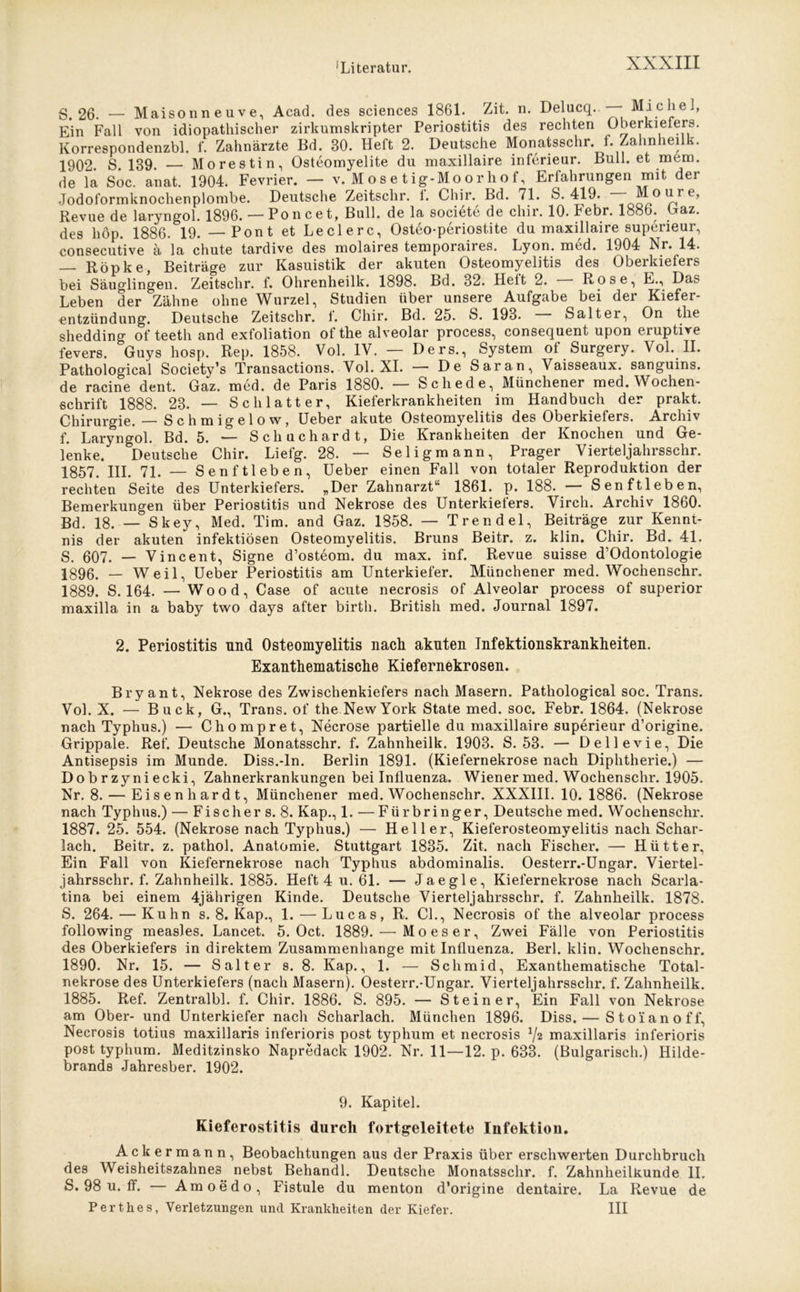 S. 26. — Maisonneuve, Acad. des Sciences 1861. Zit. n. Delucq. Michel, Ein Fall von idiopathischer zirkumskripter Periostitis des rechten Oberkiefers. Korrespondenzbl. f. Zahnärzte Bd. 80. Heft 2. Deutsche Monatsschr. f. Zahnheilk. 1902. S. 139. — Morestin, Osteomyelite du maxillaire inferieur. Bull, et mem. de la Soc. anat. 1904. Fevrier. — v. Mose tig-Moorhof, Erfahrungen mit der Jodoformknochenplombe. Deutsche Zeitschr. 1. Chir. Bd. 71. S. 419. Mo e’ Revue de laryngol. 1896. —Poncet, Bull, de la societe de chir. 10. Febr. 1886. Gaz. des hop. 1886. 19. — Pont et Ledere, Osteo-periostite du maxillaire superieur, consecutive ä la chute tardive des molaires temporaires. Lyon. med. 1904 Nr. 14. — Röpke, Beiträge zur Kasuistik der akuten Osteomyelitis des Oberkiefers bei Säuglingen. Zeitschr. f. Ohrenheilk. 1898. Bd. 82. Heit 2. Rose, E., Das Leben der Zähne ohne Wurzel, Studien über unsere Aufgabe bei der Kiefer- entzündung. Deutsche Zeitschr. f. Chir. Bd. 25. S. 193. Salt er, On tlie shedding of teeth and exfoliation of the alveolar process, consequent upon eruptive fevers. Guys hosp. Rep. 1858. Vol. IV. — Ders., System of Surgery. Vol. II. Pathological Society’s Transactions. Vol. XI. — De Saran, Vaisseaux. sanguins. de racine dent. Gaz. med. de Paris 1880. — Schede, Münchener med. Wochen- schrift 1888. 23. — Schlatt er, Kieferkrankheiten im Handbuch der prakt. Chirurgie. — S c h m ig e 1 o w, Ueber akute Osteomyelitis des Oberkiefers. Archiv f. Laryngol. Bd. 5. — Schuchardt, Die Krankheiten der Knochen und Ge- lenke. Deutsche Chir. Liefg. 28. — Seligmann, Prager Vierteljahrsschr. 1857. III. 71. — Senftleben, Ueber einen Fall von totaler Reproduktion der rechten Seite des Unterkiefers. „Der Zahnarzt“ 1861. p. 188. — Senftleben, Bemerkungen über Periostitis und Nekrose des Unterkiefers. Virch. Archiv 1860. Bd. 18. — Skey, Med. Tim. and Gaz. 1858. — Trendel, Beiträge zur Kennt- nis der akuten infektiösen Osteomyelitis. Bruns Beitr. z. klin. Chir. Bd. 41. S. 607. — Vincent, Signe d’osteom. du max. inf. Revue suisse d’Odontologie 1896. — Weil, Ueber Periostitis am Unterkiefer. Münchener med. Wochenschr. 1889. S. 164. — Wood, Case of acute necrosis of Alveolar process of superior maxilla in a baby two days after birth. British med. Journal 1897. 2. Periostitis und Osteomyelitis nach akuten Infektionskrankheiten. Exanthematische Kiefernekrosen. Bryant, Nekrose des Zwischenkiefers nach Masern. Pathological soc. Trans. Vol. X. — Buck, G., Trans, of the New York State med. soc. Febr. 1864. (Nekrose nach Typhus.) — Chompret, Necrose partielle du maxillaire superieur d’origine. Grippale. Ref. Deutsche Monatsschr. f. Zahnheilk. 1903. S. 53. — Dellevie, Die Antisepsis im Munde. Diss.-In. Berlin 1891. (Kiefernekrose nach Diphtherie.) — D o b r zy ni ecki, Zahnerkrankungen bei Influenza. Wiener med. Wochenschr. 1905. Nr. 8. — Eisenliardt, Münchener med. Wochenschr. XXXIII. 10. 1886. (Nekrose nach Typhus.) — Fischer s. 8. Kap., 1. —Fürbringer, Deutsche med. Wochenschr. 1887. 25. 554. (Nekrose nach Typhus.) -— Heller, Kieferosteomyelitis nach Schar- lach. Beitr. z. pathol. Anatomie. Stuttgart 1835. Zit. nach Fischer. — Hütter, Ein Fall von Kiefernekrose nach Typhus abdominalis. Oesterr.-Ungar. Viertel- jahrsschr. f. Zahnheilk. 1885. Heft 4 u. 61. — Jaegle, Kiefernekrose nach Scarla- tina bei einem 4jährigen Kinde. Deutsche Vierteljahrsschr. f. Zahnheilk. 1878. S. 264. — Kuhn s. 8. Kap., 1. — Lucas, R. CI., Necrosis of the alveolar process following measles. Lancet. 5. Oct. 1889. — Mo es er. Zwei Fälle von Periostitis des Oberkiefers in direktem Zusammenhänge mit Influenza. Berl. klin. Wochenschr. 1890. Nr. 15. — Salter s. 8. Kap., 1. — Sclimid, Exanthematische Total- nekrose des Unterkiefers (nach Masern). Oesterr.-Ungar. Vierteljahrsschr. f. Zahnheilk. 1885. Ref. Zentralbl. f. Chir. 1886. S. 895. — Steiner, Ein Fall von Nekrose am Ober- und Unterkiefer nach Scharlach. München 1896. Diss. — Stoianoff, Necrosis totius maxillaris inferioris post typlium et necrosis V2 maxillaris inferioris post typhum. Meditzinsko Napredack 1902. Nr. 11—12. p. 633. (Bulgarisch.) Hilde- brands Jahresber. 1902. 9. Kapitel. Kieferostitis durch fortgeleitete Infektion. Ackermann, Beobachtungen aus der Praxis über erschwerten Durchbruch des Weisheitszahne3 nebst Behandl. Deutsche Monatsschr. f. Zahnheilkunde II. S. 98 u. ff. — Amoedo, Fistule du menton d'origine dentaire. La Revue de Perthes, Verletzungen und Krankheiten der Kiefer. III