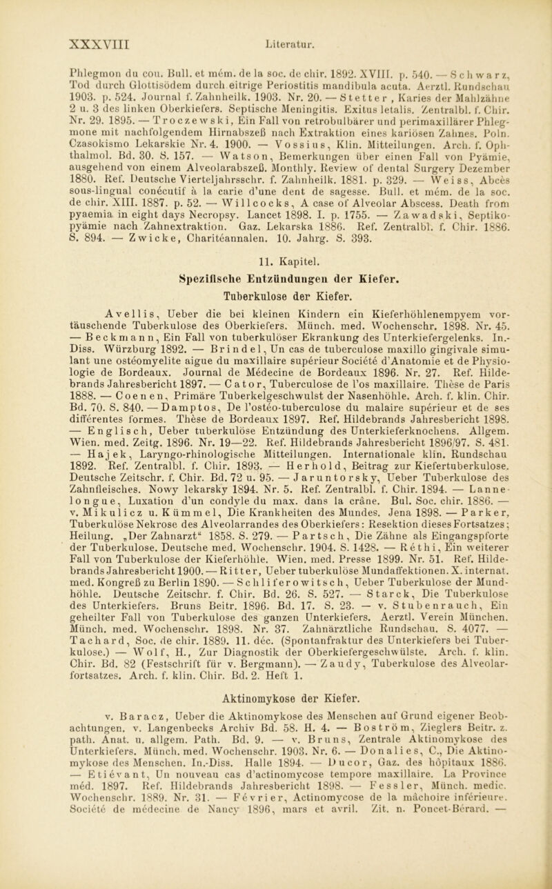 Phlegmon du cou. Bull, et mem. de la soe. de cliir. 1892. XVIII. p. 540. — Schwarz, Tod durch Glottisödem durch eitrige Periostitis mandibula acuta. Aerztl. Rundschau 1903. p. 524. Journal f. Zahnheilk. 1903. Nr. 20. — ötetter , Karies der Mahlzähne 2 u. 3 des linken Oberkiefers. Septische Meningitis. Exitus letalis. Zentralbl. f. Chir. Nr. 29. 1895. — Troczewski, Ein Fall von retrobulbärer und perimaxillärer Phleg- mone mit nachfolgendem Hirnabszeß nach Extraktion eines kariösen Zahnes. Poln. Czasokismo Lekarskie Nr. 4. 1900. — Vossius, Klin. Mitteilungen. Arch. f. Oph- thalmol. Bd. 30. S. 157. — Watson, Bemerkungen über einen Fall von Pyämie, ausgehend von einem Alveolarabszeß. Monthly. Review of dental Surgery Dezember 1880. Ref. Deutsche Vierteljahrsschr. f. Zahnheilk. 1881. p. 329. — Weiss, Abces sous-lingual conecutif ä la carie d’une dent de sagesse. Bull, et mem. de la soc. de chir. XIII. 1887. p. 52. — Willcocks, A case of Alveolar Abscess. Death from pyaemia in eight days Necrops}^. Lancet 1898. I. p. 1755. — Zawadski, Septiko- pyämie nach Zahnextraktion. Gaz. Lekarska 1886. Ref. Zentralbl. f. Chir. 1886. S. 894. — Zwicke, Chariteannalen. 10. Jahrg. S. 393. 11. Kapitel. Spezifische Entzündungen der Kiefer. Tuberkulose der Kiefer. Avellis, Ueber die bei kleinen Kindern ein Kieferhöhlenempyem vor- täuschende Tuberkulose des Oberkiefers. Münch, med. Wochenschr. 1898. Nr. 45. — Beckmann, Ein Fall von tuberkulöser Ekrankung des Unterkiefergelenks. In.- Diss. Würzburg 1892. — Brindel, Un cas de tuberculose maxillo gingivale Simu- lant une osteomyelite aigue du maxillaire superieur Societe d’Anatomie et de Physio- logie de Bordeaux. Journal de Medecine de Bordeaux 1896. Nr. 27. Ref. Hilde- brands Jahresbericht 1897.— Cator, Tuberculose de Pos maxillaire. These de Paris 1888. — Coenen, Primäre Tuberkelgeschwulst der Nasenhöhle. Arch. f. klin. Chir. Bd. 70. S. 840. — Damptos, De Posteo-tuberculose du malaire superieur et de ses differentes lormes. These de Bordeaux 1897. Ref. Hildebrands Jahresbericht 1898. — Englisch, Ueber tuberkulöse Entzündung des Unterkieferknochens. Allgem. Wien. med. Zeitg. 1896. Nr. 19—22. Ref. Hildebrands Jahresbericht 1896/97. S. 481. — Hajek, Laryngo-rhinologische Mitteilungen. Internationale klin. Rundschau 1892. Ref. Zentralbl. f. Chir. 1893. — Her hold, Beitrag zur Kiefertuberkulose. Deutsche Zeitschr. f. Chir. Bd. 72 u. 95. — Jaruntorsky, Ueber Tuberkulose des Zahnfleisches. Nowy lekarsky 1894. Nr. 5. Ref. Zentralbl. f. Chir. 1894. — Lanne- longue, Luxation d’un condyle du max. dans la cräne. Bul. Soc. chir. 1886. — v. Mikulicz u. Kümmel, Die Krankheiten des Mundes. Jena 1898. — Parker, Tuberkulöse Nekrose des Alveolarrandes des Oberkiefers : Resektion dieses Fortsatzes; Heilung. „Der Zahnarzt“ 1858. S. 279. — Partsch, Die Zähne als Eingangspforte der Tuberkulose. Deutsche med. Wochenschr. 1904. S. 1428. — Rethi, Ein weiterer Fall von Tuberkulose der Kieferhöhle. Wien. med. Presse 1899. Nr. 51. Ref. Hilde- brands Jahresbericht 1900. — Ritter, Ueber tuberkulöse Mundaffektionen. X. internat. med. Kongreß zu Berlin 1890. — S clili fer owi tsc h, Ueber Tuberkulose der Mund- höhle. Deutsche Zeitschr. f. Chir. Bd. 26. S. 527. — Starck, Die Tuberkulose des Unterkiefers. Bruns Beitr. 1896. Bd. 17. S. 28. — v. Stubenrauch, Ein geheilter Fall von Tuberkulose des ganzen Unterkiefers. Aerztl. Verein München. Münch, med. Wochenschr. 1898. Nr. 37. Zahnärztliche Rundschau. S. 4077. — Tachard, Soc. de chir. 1889. 11. dec. (Spontanfraktur des Unterkiefers bei Tuber- kulose.) — Wolf, H., Zur Diagnostik der Oberkiefergeschwülste. Arch. f. klin. Chir. Bd. 82 (Festschrift für v. Bergmann). — Zaudy, Tuberkulose des Alveolar- fortsatzes. Arch. f. klin. Chir. Bd. 2. Heft 1. Aktinomykose der Kiefer. v. Baracz, Ueber die Aktinomykose des Menschen auf Grund eigener Beob- achtungen. v. Langenbecks Archiv Bd. 58. H. 4. — Boström, Zieglers Beitr. z. path. Anat. u. allgem. Path. Bd. 9. — v. Bruns, Zentrale Aktinomykose des Unterkiefers. Münch, med. Wochenschr. 1903. Nr. 6. — Donalies, C., Die Aktino- mykose des Menschen. In.-Diss. Halle 1894. — Du cor, Gaz. des höpitaux 1886. — Etievant, Un nouveau cas d’actinomycose tempore maxillaire. La Province med. 1897. Ref. Hildebrands Jahresbericht 1898. — Fessler, Münch, medic. Wochenschr. 1889. Nr. 31. — Fevrier, Actinomycose de la machoire inferieure. Societe de medecine de Nancy 1896, mars et avril. Zit. n. Poncet-Berard. —