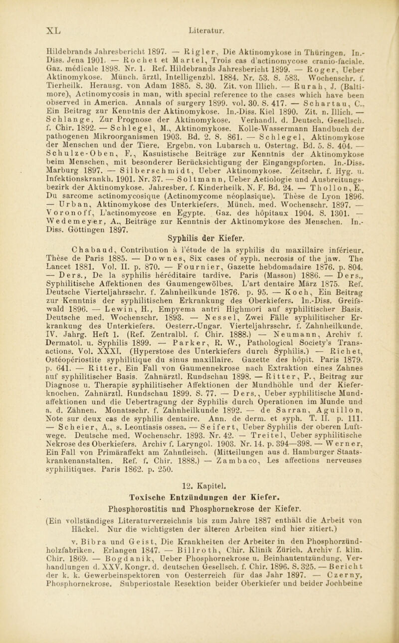 Hildebrands Jahresbericht 1897. — Rigler, Die Aktinomykose in Thüringen. In.- Diss. Jena 1901. — Röchet et Märtel, Trois cas d actinomycose cranio-laciale. Gaz. medicale 1898. Nr. 1. Ref. Hildebrands Jahresbericht 1899. — Roger, Ueber Aktinomykose. Münch, ärztl, Intelligenzbl. 1884. Nr. 53. S. 583. Wochenschr. f. Tierheilk. Herausg. von Adam 1885. S. 30. Zit. von Illich. — Rur ah, J. (Balti- more), Actinomycosis in man, with special reference to the cases which have been observed in America. Annals of surgery 1899. vol. 30. S. 417. — Schartau, C.. Ein Beitrag zur Kenntnis der Aktinomykose. In.-Diss. Kiel 1890. Zit. n. Illich. — Schlange, Zur Prognose der Aktinomykose. Verhandl. d. Deutsch. Gesellscli. f. Chir. 1892. — Schlegel, M., Aktinomykose. Kolle-Wassermann Handbuch der pathogenen Mikroorganismen 1903. Bd. 2. S. 861. — Schlegel, Aktinomykose der Menschen und der Tiere. Ergehn, von Lubarsch u. Ostertag. Bd. 5. S. 404. — Schulze-Oben, F., Kasuistische Beiträge zur Kenntnis der Aktinomykose beim Menschen, mit besonderer Berücksichtigung der Eingangspforten. In.-Diss. Marburg 1897. — Silberschmidt, Ueber Aktinomykose. Zeitschr. f. Hyg. u. Infektionskrankh. 1901. Nr. 37. — Soltmann, Ueber Aetiologie und Ausbreitungs- bezirk der Aktinomykose. Jahresber. f. Kinderheilk. N. F. Bd. 24. — Thollon, E., Du sarcome actinomycosicjue (Actinomycome neoplasique). These de Lyon 1896. — Urban, Aktinomykose des Unterkiefers. Münch, med. Wochenschr. 1897. — Voronoff, L’actinomycose en Egypte. Gaz. des höpitaux 1904. S. 1301. — Wedemeyer, A., Beiträge zur Kenntnis der Aktinomykose des Menschen. In.- Diss. Göttingen 1897. Syphilis der Kiefer. Chabaud, Contribution ä l’etude de la Syphilis du maxillaire inferieur. These de Paris 1885. — Down es, Six cases of syph. necrosis of the jaw. The Lancet 1881. Vol. II. p. 870. — Fournier, Gazette hebdomadaire 1876. p. 804. — Ders., De la Syphilis liereditaire tardive. Paris (Masson) 1886. — Ders., Syphilitische Affektionen des Gaumengewölbes. L’art dentaire März 1875. Ref. Deutsche Yierteljahrsschr. f. Zahnheilkunde 1876. p. 95. — Koch, Ein Beitrag zur Kenntnis der syphilitischen Erkrankung des Oberkiefers. In.-Diss. Greifs- wald 1896. — Lewin, H., Empyema antri Highmori auf syphilitischer Basis. Deutsche med. Wochenschr. 1893. — Nessel, Zwei Fälle syphilitischer Er- krankung des Unterkiefers. Oesterr.-Ungar. Vierteijahrsschr. f. Zahnheilkunde. IV. Jahrg. Heft 1. (Ref. Zentralbl. f. Chir. 1888.) — Neu mann, Archiv f. Dermatol, u. Syphilis 1899. — Parker, R. W., Pathological Society’s Trans- actions. Vol. XXXI. (Hyperstose des Unterkiefers durch Syphilis.) — Rieh et, Osteoperiostite syphilitique du sinus maxillaire. Gazette des höpit. Paris 1879. p. 641. — Ritter, Ein Fall von Gaumennekrose nach Extraktion eines Zahnes auf syphilitischer Basis. Zahnärztl. Rundschau 1898. — Ritter, P., Beitrag zur Diagnose u. Therapie syphilitischer Affektionen der Mundhöhle und der Kiefer- knochen. Zahnärztl. Rundschau 1899. S. 77. — Ders., Ueber syphilitische Mund- affektionen und die Uebertragung der Syphilis durch Operationen im Munde und a. d. Zähnen. Monatsschr. f. Zahnheilkunde 1892. — de Sarran, Aguillon. Note sur deux cas de Syphilis dentaire. Ann. de denn, et syph. T. II. p. 111. — Scheier, A., s. Leontiasis ossea. — Seifert, Ueber Syphilis der oberen Luft- wege. Deutsche med. Wochenschr. 1893. Nr. 42. — Treitel, Ueber syphilitische Nekrose des Oberkiefers. Archiv f. Laryngol. 1903. Nr. 14. p. 394—398. — Werner, Ein Fall von Primäraffekt am Zahnfleisch. (Mitteilungen aus d. Hamburger Staats- krankenanstalten. Ref. f. Chir. 1888.) — Zambaco, Les affections nerveuses syphilitiques. Paris 1862. p. 250. 12. Kapitel. Toxische Entzündungen der Kiefer. Pliosphorostitis und Phosphornekrose der Kiefer. (Ein vollständiges Literaturverzeichnis bis zum Jahre 1887 enthält die Arbeit von Hackel. Nur die wichtigsten der älteren Arbeiten sind hier zitiert.) v. Bibra und Geist, Die Krankheiten der Arbeiter in den Phosphorzünd- holzfabriken. Erlangen 1847. — Billroth, Chir. Klinik Zürich. Archiv f. klin. Chir. 1869. — Bogdanik, Ueber Phosphornekrose u. Beinhautentzündung, Ver- handlungen d. XXV. Kongr. d. deutschen Gesellscli. f. Chir. 1896. S. 325. — Bericht der k. k. Gewerbeinspektoren von Oesterreich für das Jahr 1897. — Czerny, Phosphornekrose. Subperiostale Resektion beider Oberkiefer und beider Jochbeine