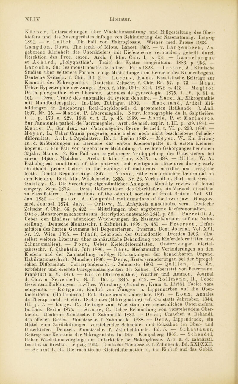 Körner, Untersuchungen über Wachstumsstörung und Mißgestaltung des Ober- kiefers und des Nasengerüstes infolge von Behinderung der Nasenatmung. Leipzig 1891. — v. Lai ich. Ein Fall von Makroglossie. Wiener med. Presse 1903. — Langd on. Down, The teeth of Idiots. Lancet 1862. — v. Langenbeck, An- geborene Kleinheit des Unterkiefers mit Kiefersperre verbunden, geheilt durch Resektion des Proc. coron. Arch. f. klin. Cliir. I. p. 451. — Lannelongue et Achard, „Polygnathie“. Traite des Kystes congenitaux. 1886. p. 256. — Laroche, Sur les monstruosites de la face. Paris 1823. — Lesser, A., Klinische Studien über seltenere Formen cong. Mißbildungen im Bereiche des Kiemenbogens. Deutsche Zeitschr. f. Cliir. Bd. 2. — Lorenz, Hans, Kasuistische Beiträge zur Kenntnis der Mikrognathie. Deutsche Zeitschr. f. Chir. Bd. 57. p. 73. — Maas, Ueber Hypertrophie der Zunge. Arch. f. klin. Chir. XIII. 1872. p. 413. — Magi tot, De la polygnathie chez Fhomme. Annales de gynecologie. 1875. t. IV. p. 81 u. 161. — Ders., Traite des anomalies du System dentaire. — Marc, A., Mikrognathie mit Mundbodenspalte. In.-Diss. Tübingen 1892. — March and, Artikel Miß- bildungen in Eulenburgs Real-Encyklopädie d. gesammten Heilkunde. 3. Aufl. 1897. Nr. 15. — Marie, P. L’acromegalie. Nouv. Iconographie de la Salpteriere. t. L p. 173 u. 229. 1888 u. t. II. p. 45. 1889. — Marie, P. et Marinesco, Sur l’anatomie pathol. de l’acromegalie. Arch. de med. exper. t. III. p. 539.1891. — Marie, P., Sur deux cas d’acromegalie. Revue de med. t. VI. p. 298. 1886. — Meyer, L., Ueber Crania progenea, eine bisher noch nicht beschriebene Schädel- difformität. Arch. f. Psychiatrie. Bd. 1. Berlin 1868. — Meyer, W., Ein Beitrag zu d. Mißbildungen im Bereiche der ersten Kiemenspalte u. d. ersten Kiemen- bogens: 1. Ein Fall von angeborener Mißbildung d. rechten Gehörganges bei einem 35jähr. Manne. 2. Ein Fall von angeborener Verdoppelung des Unterkiefers bei einem 14jähr. Mädchen. Arch. f. klin. Chir. XXIX. p. 488. — Mills, W. A., Pathological conditions of the pharynx and contiguous structures during early childhood prime 1‘actors in the etiology of malformed maxillae and irregulär teeth. Dental Register Aug. 1897. — Nasse, Fälle von erblicher Deformität an den Kiefern. Berl. klin. Wochenschr. 1895. Nr. 26. Verhandl. d. Berl. med. Ges.— Oakley, C., Die Vererbung eigentümlicher Anlagen. Monthly review of dental surgery. Sept. 1873. — Ders., Deformitäten des Oberkiefers, ein Versuch dieselben zu classificieren. Transactions of the odontol. society of Great Britain. Yol. XII. Jan. 1880. — Ogston, A., Congenital maliormations of the lower jaw. Glasgow, med. Journal. 1874. July. — Orlow, M., Ankylosis mandibulae vera. Deutsche Zeitschr. f. Chir. 66. p. 422. — Mitteilungen über angeborene Kieferanomalien. — Otto, Monstrorum sexcentorum. description anatomica 1841. p. 56. — P ar r ei d t, J., Ueber den Einfluss adenoider Wucherungen im Nasenrachenraum auf die Zalin- stellling. Deutsche Monatsschr. f. Zahnheilk. 1899. p. 481. — Petersen, Defor- mitäten des harten Gaumens bei Degenerierten. Internat. Dent. Journal. Vol.XVI. Nr. 12. Wien 1895. — Pf aff, Lehrbuch der Orthodontie. Dresden 1906. (Da- selbst weitere Literatur über zahnärztliche Behandlung von Kieferdeformitäten und Zahnanomalien). — Port, Ueber Kieferdeformitäten. Oesterr.-ungar. Viertel- jahrsschr. f. Zahnheilk. Juli 1896. — Ders., Mechanische Veränderungen an den Kiefern und der Zahnstellung infolge Erkrankungen der benachbarten Organe. Habilitationsschrift. München 1896. — Ders., Kieferveränderungen bei der Spregel- schen Difformität. Correspondenzbl. f. Zahnärzte 1900. — Quillen, J. A. Mc., Erbfehler und ererbte Unregelmässigkeiten der Zähne. Uebersetzt von Petermann. Frankfurt a. M. 1870. — Ricke (Mikrognathie.) Walther und Ammon. Journal d. Chir. u. Nervenheilk. N. F. Bd. 4. 1845. p. 619. — Roll mann, H., Ueber Gesichtsmißbildungen. In.-Diss. Würzburg (München, Krum u. Hirth). Facies vara congenita. —- Rotgans, Einfluß von Wangen- u. Lippennarben auf die Ober- kieferform. (Holländisch.) Ref. Hildebrands Jahresber. 1897. — Roux, Annales de Therap. med. et chir. 1844 mars (Mikrognathie) ref. Canstatts Jahresber. 1844. III. p. 7. — Rüge, C., Beiträge zum Wachstum des menschlichen Unterkiefers. In.-Diss. Berlin 1875. — Sauer, C., Ueber Behandlung von vorstehendem Ober- kiefer. Deutsche Monatschr. f. Zahnheilk. 1883. — Ders., Ursachen u. Behandl. des offenen Bisses. Monatsschr. f. Zahnheilk. 1888. — Ders., Lippendruck, ein Mittel zum Zurückdrängen vorstehender Schneide- und Eckzähne im Ober- und Unterkiefer. Deutsch. Monatsschr. f. Zahnheilkunde. Bd. 5. — Sehattauer, Beitrag zur Kenntnis der Mikrognathie. In.-Diss. Königsberg 1903. — Schendel, Ueber Wachstumsvorgänge am Unterkiefer bei Makroglossie. Arb. a. d. zahnärztl. Institut zu Breslau. Leipzig 1904. Deutsche Monatsschr. f. Zahnheilk. Bd. XXI/XXII. — Schmid, H., Die rachitische Kieferdeformation u. ihr Einfluß auf das Gebiß.