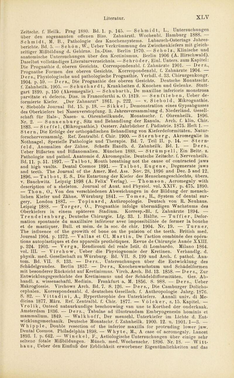 Zeitschr. f. Heilk. Prag 1880. Bd. 1. p. 145. — Schmidt, L., Untersuchungen über den sogenannten offenen Biss. Zahnärztl. Wochenbl. Hamburg 1888. Schmidt, M. B., Pathologie des Knochensystems. Lubarsch-Ostertags Jahres- berichte. Bd. 5. — Schön, W., Ueber Verkrümmung des Zwischenkielers mit gleich- zeitiger Mißbildung d. Gehirns. In.-Diss. Berlin 1870. • Scholz, Klinische und anatomische Untersuchungen über den Kretinismus. Berlin 1906 (A. Hirschwald). Daselbst vollständiges Literaturverzeichnis. — Schröder, Einl. Unters, zum Kapitel: Die Prognathie d. oberen Gesichts. Correspondenzbl. f. Zahnärzte 1901. — Ders., Prognathe Formen des oberen Gesichts. Korrespondenzbl. f. Zahnärzte 1904. — Ders., Physiologische und pathologische Prognathie. Verhdl. d. 33. Chirurgenkongr. 1904. p. 59. — Ders., Die Prognathie des oberen Gesichts. Deutsche Monatsschr. f. Zahnheilk. 1905. — Schuch ardt, Krankheiten d. Knochen und Gelenke. Stutt- gart 1S99. p. 150 (Akromegalie). — Schubarth, De maxillae inferioris monstrosa parvitate et defectu. Diss. in Francofurthi a. O. 1819. ■ Senitleben, Ueber de- formierte Kiefer. „Der Zahnarzt“ 1861. p. 222. — v. Sieb old, Mikrognathie. v. Siebolds Journal Bd. 15. p. 18. — Sikkel, Demonstration eines Gypsabgusses des Oberkiefers bei Nasenverstopfung. 3. Jahresversammlung d. Niederländ. Gesell- schaft für Hals-, Nasen- u. Ohrenheilkunde. Monatsschr. f. Ohrenheilk. 1896. Nr. 2. — Sonnenburg, Sitz und Behandlung der Ranula. Arch. f. klin. Chir. 1883. — Steffel, (Mikrognathie.) Oesterr. Jahrbücher f. Pädiatrie. 1875. Heft 1. — Stern, Die Erfolge der orthopädischen Behandlung von Kieferdeformitäten. Natur- forscherversammlg. Ref. Zentralbl. f. Chir. 1900. — S te r n b e r g, Akromegalie in Nothnagel, Spezielle Pathologie und Therapie. Bd. 7. Teil II. p. 14. — Stern- feld, Anomalien der Zähne. Schelfs Handb. d. Zahnheilk. Bd. 1. — Ders., Ueber Bißarten und Bißanomalien. München 1888.— Strümpell, Ein Beitr. z. Pathologie und pathol. Anatomie d. Akromegalie. Deutsche Zeitschr. f. Nervenheilk. Bd. 11. p. 51. 1897. — Tal bo t, Mouth breathing not the cause of contracted jaws and high vaults. Dental Cosmos 1891. — Talbot, Eugene, Degenerate jaws and teeth. The Journal of the Amer. Med. Ass. Nov. 28, 1896 and Dec. 5 and 12, 1896. — Tal bot, E. S., Die Entartung der Kiefer des Menschengeschlechts, übers, v. Bauchwitz. Leipzig 1898 (A. Felix’ Verlag). — Thomson, Acromegaly with description of a sheleton. Journal of Anat. and Physiol. vol. XXIV. p. 475. 1890. — Thon, O., Von den verschiedenen Abweichungen in der Bildung der mensch- lichen Kiefer und Zähne. Würzburg 1841.— Tomes, H., System of dental sur- gery. London 1887. -— Topinard, Anthropologie. Deutsch von R. Neuhaus. Leipzig 1888. — Torger, O., Prognathie infolge übermäßigen Wachstums des Oberkiefers in einem späteren Stadium. Korresp.-Bl. f. Zahnärzte 1894. — Trendelenburg, Deutsche Chirurgie. Lfg. 33. 1. Hälfte. — Tuffier, Defor- mation spontanee du maxillaire inferieur avec impossibilitee de fermer la bouche et de mastiquer. Bull, et mem. de la soc. de chir. 1904. Nr. 19. — Turner, The influence of the growith of bone on the puision of the teeth. British med. Journal 1904. p. 1372. — Val las et CI. Martin, De l’action combinee des opera- tions autoplastiques et des appareils prothetiques. Revue de Chirurgie Annee XXIII. p. 324. 1903. — Verga, Rendiconti del reale Istit. di Lombardo. Milano 1864. vol. III. — Virchow, Ueber die Physiognomie der Kretinen. Verhandlg. d. physik. med. Gesellschaft zu Würzburg. Bd. VII. S. 199 und Arch. f. pathol. Ana- tom. Bd. VII. S. 133. — Ders., Untersuchungen über die Entwicklung des Schädelgrundes. Berlin 1857. — Ders., Knochenwachstum und Schädelformen mit besonderer Rücksicht auf Kretinismus. Virch. Arch. Bd. 13. 1858. — Ders., Zur Entwicklungsgeschichte des Kretinismus und der Schädeldifformitäten. Ges. Ab- handl. z. wissenschaftl. Medizin. Frankfurt a. M. 1856. S. 988. — Ders., Ueber Makroglossie. Virchows Arch. Bd. 7. S. 126. — Ders., Die Camburger Dolicho- cephalen. Korrespondenzbl. d. deutschen Gesellsch. f. Anthropologie Jahrg. 1876. S. 82. — Vittadini, A., Hyperthrophie des Unterkiefers. Annali univ. di Me- dicina 1877. März. Ref. Zentralbl. f. Chir. 1877. — Vö Icker, s. 15. Kapitel. — Vrolik, Onteed natuurkundige beschouwing van une te Korthed der onderkaak. Amsterdam 1836. — Ders., Tabulae ad illustrandam Embryogenesin hominis et mammalium. 1849. — Walkhoff, Der menschl. Unterkiefer im Lichte d. Ent- wicklungsmechanik. Deutsche Monatschr. f. Zahnheilk. 1900. 12. u. 1901. 1—3. — Whipple, Double resection of the inferior maxilla for protruding lower jaw. Dental Cosmos. Philadelphia 1898.— Whyte, M., A case of acromegaly. Lancet 1893. I. p. 642. — Win ekel, F., Aetiologische Untersuchungen über einige sehr seltene fötale Mißbildungen. Münch, med. Wochenschr. 1896. Nr. 18. — Witt- haus, Ueber den Einfluß der Erblichkeit erworbener Eigentümlichkeiten auf das