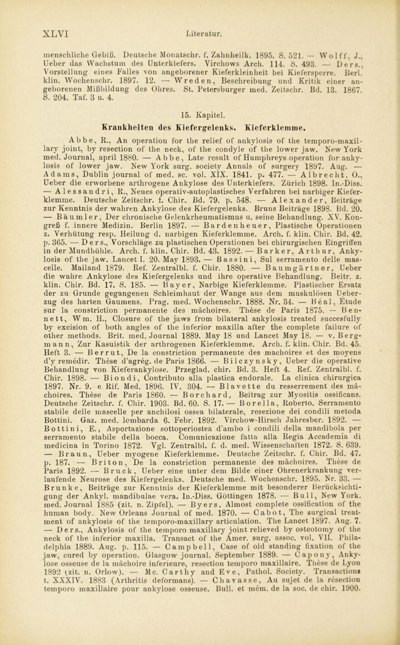 menschliche Gebiß. Deutsche Monatschr. f. Zahnheilk. 1895. S. 521. — Wolff, J., Ueber das Wachstum des Unterkiefers. Yirchows Arcli. 114. S. 493. — Ders., Vorstellung eines Falles von angeborener Kieferkleinheit bei Kiefersperre. Berl. klin. Wochenschr. 1897. 12. — Wreden, Beschreibung und Kritik einer an- geborenen Mißbildung des Ohres. St. Petersburger med. Zeitschr. Bd. 13. 1867. S. 204. Taf. 3 u. 4. 15. Kapitel. Krankheiten des Kiefergelenks. Kieferklemme. Abbe, R., An Operation for the relief of ankylosis of the temporo-maxil- lary joint, by resection of the neck, of tlie condyle of the lower jaw. New York med. Journal, april 1880. — Abbe, Late result of Humphreys Operation for anky- losis of lower jaw. New York surg. society Annals of surgery 1897. Aug. — Adams, Dublin Journal of med. sc. vol. XIX. 1841. p. 477. — Albrecht, 0., Ueber die erworbene arthrogene Ankylose des Unterkiefers. Zürich 1898. In.-Diss. — Alessandri, R., Neues operativ-autoplastisches Verfahren bei narbiger Kiefer- klemme. Deutsche Zeitschr. f. Chir. Bd. 79. p. 548. — Alexander, Beiträge zur Kenntnis der wahren Ankylose des Kiefergelenks. Bruns Beiträge 1898. Bd. 20. — Bäum ler, Der chronische Gelenkrheumatismus u. seine Behandlung. XV. Kon- greß f. innere Medizin. Berlin 1897. — Barden heuer, Plastische Operationen z. Verhütung resp. Heilung d. narbigen Kieferklemme. Arch. f. klin. Chir. Bd. 42. p. 365. — Ders., Vorschläge zu plastischen Operationen bei chirurgischen Eingriffen in der Mundhöhle. Arch. f. klin. Chir. Bd. 43. 1892. — Barker, Arthur, Anky- losis of the jaw. Lancet I. 20. May 1893.— Bassin i, Sul serramento delle mas- celle. Mailand 1879. Ref. Zentralbl. f. Chir. 1880. — Baumgärtner, Ueber die wahre Ankylose des Kiefergelenks und ihre operative Behandlung. Beitr. z. klin. Chir. Bd. 17. S. 185. — Bayer, Narbige Kieferklemme. Plastischer Ersatz der zu Grunde gegangenen Schleimhaut der Wange aus dem muskulösen Ueber- zug des harten Gaumens. Prag. med. Wochenschr. 1888. Nr. 34. — Beal, Etüde sur la constriction permanente des mächoires. These de Paris 1875. — Ben- nett, W m. H., Closure of the jaws from bilateral ankylosis treated succesfully by excision of both angles of the inferior maxilla after the complete failure of other methods. Brit. med. Journal 1889. May 18 und Lancet May 18. — v. Berg- mann, Zur Kasuistik der arthrogenen Kieferklemme. Arch. f. klin. Chir. Bd. 45. Heft 3. — Berrut, De la constriction permanente des mächoires et des moyens d’y remedir. These d’agreg. de Paris 1866. — Bilczynsky, Ueber die operative Behandlung von Kieferankylose. Przeglad. chir. Bd. 3. Heft 4. Ref. Zentralbl. f. Chir. 1898. — Biondi, Contributo alla plastica endorale. La clinica chirurgica 1897. Nr. 9. e Rif. Med. 1896. IV. 304. — Blavette du resserrement des mä- choires. These de Paris 1860. — Borchard, Beitrag zur Myositis ossificans. Deutsche Zeitschr. f. Chir. 1903. Bd. 60. S. 17.— ßorella, Roberto. Serramento stabile delle mascelle per anchilosi ossea bilaterale, resezione dei condili metoda Bottini. Gaz. med. lombarda 6. Febr. 1892. Virchow-Hirsch Jahresber. 1892. — Bottini, E., Asportazione sottoperiostea d’ambo i condili della mandibola per serramento stabile della bocca. Comunicazione fatta alla Regia Accademia di medicina in Torino 1872. Vgl. Zentralbl. f. d. med. Wissenschaften 1872. S. 639. — Braun, Ueber mj70gene Kieferklemme. Deutsche Zeitschr. f. Chir. Bd. 47. p. 187. — Briton, De la constriction permanente des mächoires. These de Paris 1892. — Bruck, Ueber eine unter dem Bilde einer Ohrenerkrankung ver- laufende Neurose des Kiefergelenks. Deutsche med. Wochenschr. 1895. Nr. 33. — Brunke, Beiträge zur Kenntnis der Kieferklemme mit besonderer Berücksichti- gung der Ankyl. mandibulae vera. In.-Diss. Göttingen 1878. — Bull, New York, med. Journal 1885 (zit. n. Zipfel). — Byers, Almost complete ossification of the human body. New Orleans Journal of med. 1870. — Cabot, The surgical treat- ment of ankylosis of the temporo-maxillary articulation. The Lancet 1897. Aug. 7. — Ders., Ankylosis of the temporo maxillary joint relieved by osteotomy of the neck of the inferior maxilla. Transact of the Amer. surg. assoc. vol. Vll. Phila- delphia 1889. Aug. p. 115. — Campbell, Case of old Standing fixation of the jaw, cured by Operation. Glasgow journal. September 1889. — Capony, Anky- lose osseuse de la mächoire inferieure, resection temporo maxillaire. These de Lyon 1892 fzit. n. Orlow). — Mc. Carthy and Eve, Pathol. Society. Transactions t. XXXIV. 1883 (Arthritis deformans). — Chavasse, Au sujet de la resection temporo maxillaire pour ankylose osseuse. Bull, et mem. de la soc. de chir. 1900.