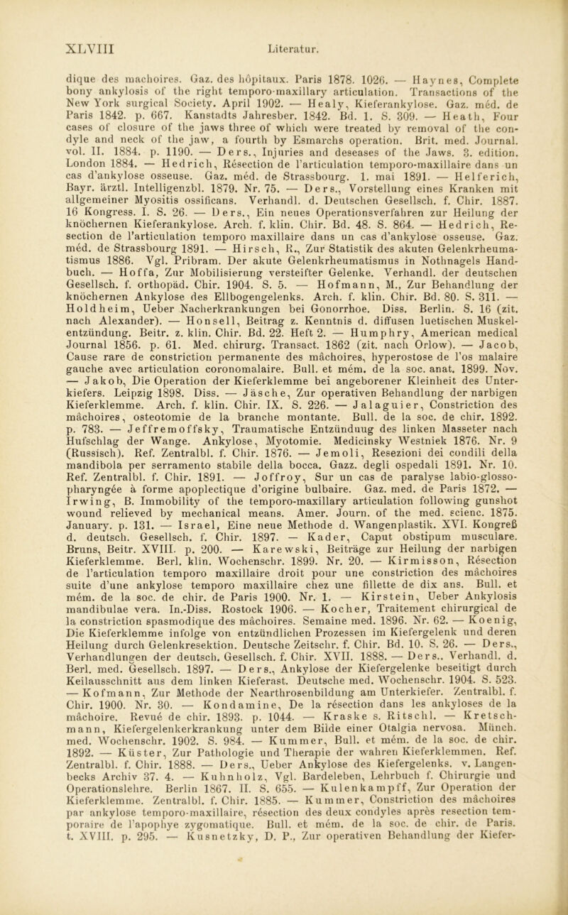 dique des machoires. Gaz. des höpitaux. Paris 1878. 1026. — Haynes, Complete bony ankylosis of the right temporo-maxillary articulation. Transactions of the New York surgical Society. April 1902. — Healy, Kieferankylose. Gaz. med. de Paris 1842. p. 667. Kanstadts Jahresber. 1842. Bd. 1. S. 809. — Heath, Four cases of closure of the jaws three of whicli were treated by removal of the con- dyle and neck of the jaw, a fourth by Esmarchs Operation. Brit. med. Journal, vol. II. 1884. p. 1190. — Ders., Injuries and deseases of the Jaws. 3. edition. London 1884. — Hedrich, Resection de Particulation temporo-maxillaire dans un cas d’ankylose osseuse. Gaz. med. de Strassbourg. 1. mai 1891. — Helferich, Bayr. ärztl. Intelligenzbl. 1879. Nr. 75. — Ders., Vorstellung eines Kranken mit allgemeiner Myositis ossificans. Verhandl. d. Deutschen Gesellsch. f. Chir. 1887. 16 Kongress. I. S. 26. — Ders., Ein neues Operationsverfahren zur Heilung der knöchernen Kieferankylose. Arch. f. klin. Chir. Bd. 48. S. 864. — Hedrich, Re- section de Particulation temporo maxillaire dans un cas d’ankylose osseuse. Gaz. med. de Strassbourg 1891. — Hirsch, R., Zur Statistik des akuten Gelenkrheuma- tismus 1886. Vgl. Pribram. Der akute Gelenkrheumatismus in Nothnagels Hand- buch. — Hoffa, Zur Mobilisierung versteifter Gelenke. Verhandl. der deutschen Gesellsch. f. orthopäd. Chir. 1904. S. 5. — Hof mann, M., Zur Behandlung der knöchernen Ankylose des Ellbogengelenks. Arch. f. klin. Chir. Bd. 80. S. 811. — Holdheim, Ueber Nacherkrankungen bei Gonorrhoe. Diss. Berlin. S. 16 (zit. nach Alexander). — Hon seil, Beitrag z. Kenntnis d. diffusen luetischen Muskel- entzündung. Beitr. z. klin. Chir. Bd. 22. Heft 2. — Humphry, American medical Journal 1856. p. 61. Med. Chirurg. Transact. 1862 (zit. nach Orlow). — Jacob, Cause rare de constriction permanente des machoires, hyperostose de l’os malaire gauche avec articulation coronomalaire. Bull, et mem. de la soc. anat. 1899. Nov. -— Jakob, Die Operation der Kieferklemme bei angeborener Kleinheit des Unter- kiefers. Leipzig 1898. Diss. — Jäsche, Zur operativen Behandlung der narbigen Kieferklemme. Arch. f. klin. Chir. IX. S. 226. — Jalaguier, Constriction des machoires, Osteotomie de la branche montante. Bull, de la soc. de chir. 1892. p. 783. — Jeffremoffsky, Traumatische Entzünduug des linken Masseter nach Hufschlag der Wange. Ankylose, Myotomie. Medicinsky Westniek 1876. Nr. 9 (Russisch). Ref. Zentralbl. f. Chir. 1876. — Jemoli, Resezioni dei condili della mandibola per serramento stabile della bocca. Gazz. degli ospedali 1891. Nr. 10. Ref. Zentralbl. f. Chir. 1891. — Joffroy, Sur un cas de paralyse labio-glosso- pharyngee a forme apoplectique d’origine bulbaire. Gaz. med. de Paris 1872. — Irwing, B. Immobility of the temporo-maxillary articulation following gunshot wound relieved by mechanical means. Amer. Journ. of the med. scienc. 1875. January. p. 131. — Israel, Eine neue Methode d. Wangenplastik. XVI. Kongreß d. deutsch. Gesellsch. f. Chir. 1897. — Kader, Caput obstipum musculare. Bruns, Beitr. XVIII. p. 200. — Karewski, Beiträge zur Heilung der narbigen Kieferklemme. Berl. klin. Wochenschr. 1899. Nr. 20. — Kirmisson, Resection de Particulation temporo maxillaire droit pour une constriction des machoires suite d’une ankylose temporo maxillaire chez une fillette de dix ans. Bull, et mem. de la soc. de chir. de Paris 1900. Nr. 1. — Kirstein, Ueber Ankylosis mandibulae vera. In.-Diss. Rostock 1906. — Kocher, Traitement chirurgical de la constriction spasmodique des machoires. Semaine med. 1896. Nr. 62. — Koenig, Die Kieferklemme infolge von entzündlichen Prozessen im Kiefergelenk und deren Heilung durch Gelenkresektion. Deutsche Zeitschr. f. Chir. Bd. 10. S. 26. — Ders., Verhandlungen der deutsch. Gesellsch. f. Chir. XVII. 1888. — Ders.. Verhandl. d. Berl. med. Gesellsch. 1897. — Ders., Ankylose der Kiefergelenke beseitigt durch Keilausschnitt aus dem linken Kieferast. Deutsche med. Wochenschr. 1904. S. 523. — Kofmann, Zur Methode der Nearthrosenbildung am Unterkiefer. Zentralbl. f. Chir. 1900. Nr. 30. — Kondamine, De la resection dans les ankyloses de la mächoire. Revue de chir. 1893. p. 1044. — Kraske s. Ritschl. — Kretsch- mann, Kiefergelenkerkrankung unter dem Bilde einer Otalgia nervosa. Münch, med. Wochenschr. 1902. S. 984. — Kummer, Bull, et mem. de la soc. de chir. 1892. — Küster, Zur Pathologie und Therapie der wahren Kieferklemmen. Ref. Zentralbl. f. Chir. 1888. — Ders., Ueber Ankylose des Kiefergelenks, v. Langen- becks Archiv 37. 4. — Kuhnholz, Vgl. Bardeleben, Lehrbuch f. Chirurgie und Operationslehre. Berlin 1867. II. S. 655. — Kulenkampff, Zur Operation der Kieferklemme. Zentralbl. f. Chir. 1885. — Kummer, Constriction des machoires par ankylose temporo-maxillaire, rösection des deux condyles apres resection tem- poraire de Papophye zygomatique. Bull, et mem. de la soc. de chir. de Paris,