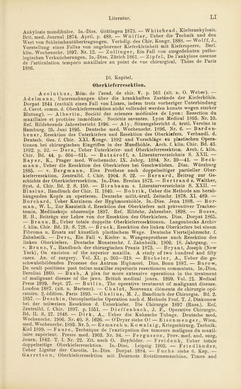 Ankylosis mandibulae. In.-Diss. Güttingen 1873. — Whitehead, Kieferankylosis. Brit. med. Journal 1874. April, p. 488. — Wölf ler, Ueber die Technik und den Wert von Schleimhautübertragungen. Verhdlg. des Chir. Kongr. 1888. Woltf, J., Vorstellung eines Falles von angeborener Kieferkleinheit mit Kiefersperre. Lerl. klin. Wochenschr. 1897. Nr. 12. — Zollinger, Ein Fall von ausgedehnten patho- logischen Verknöcherungen. In.-Diss. Zürich 1861. — Zipfel, De 1 ankylose osseuse de l’articulation temporo maxillaire au point de vue chirurgical. These de Paris 1886. 16. Kapitel. Oberkieferresektion. Acoluthus, Mem. de l’acad. de chir. V. p. 163 (zit. n. 0. Weber). — Adel mann, Untersuchungen über die krankhaften Zustände der Kieferhöhle. Dorpat 1844 (enthält einen Fall von Lizars, indem trotz vorheriger Unterbindung d. Carot. comm. d. Oberkieferresektion nicht vollendet werden konnte wegen starker Blutung). — Albertin, Societe des Sciences medicales de Lyon: Resection du maxillaire et prothese immediate. Societes savantes. Lyon Medical 1895. Nr. 10. Ref. Hildebrands Jahresbericht 1896. — Aly, Sitzungsbericht d. ärztl. Vereins in Hamburg. 25. Juni 1895. Deutsche med. Wochenschr. 1896. Nr. 6. — Barden- heuer, Resektion des Unterkiefers und Resektion des Oberkiefers. Verhandl. d. Deutsch. Ges. f. Chir. XXL Kongr. 1892 und Vorschläge zu plastischen Opera- tionen bei chirurgischen Eingriffen in der Mundhöhle. Arch. f. klin. Chir. Bd. 43. 1892. p. 32. — Ders., Ueber Unterkiefer- und Oberkieferresektion. Arch. f. klin. Chir. Bd. 44. p. 604—611. — Batzäroff, s. Literaturverzeichnis S. XXII. — Bayer, K., Prager med. Wochenschr. IX. Jahrg, 1884. Nr. 39—41. — Beck- mann, Ueber die Resektion des Oberkiefers bei Geschwülsten. Diss. Würzburg 1885. — v. Bergmann, Eine Prothese nach doppelseitiger partieller Ober- kieferresektion. Zentralbl. f. Chir. 1904. S. 22. — Bernard, Beitrag zur Ge- schichte der Oberkieferresektion. In.-Diss. Breslau 1878. — Bertrand s. Walther, Syst. d. Chir. Bd. 2. S. 150. — Birnbaum s. Literaturverzeichnis S. XXII. — Blasius, Handbuch der Chir. II. 1840. — Bobrik, Ueber die Methode am herab- hängenden Kopfe zu operieren. Deutsche milit.-ärztl. Zeitschr. 1878. XI. 489. — Borchard, Ueber Karzinom der Hyghmorshöhle. In.-Diss. Jena 1888. — Bor- man, W. L., Zur Kasuistik d. Resektion des Oberkiefers mit präventiver Tracheo- tomie. Mediinskoje obosrenije 1897. Ref. Hildebr. Jahresber. 1898. — Bosse, H. H., Beiträge zur Lehre von der Resektion des Oberkiefers. Diss. Dorpat 1865. — B r a u n , H., Ueber totale doppelte Oberkieferresektionen. Langenbecks Archiv f. klin. Chir. Bd. 19. S. 728. — Bruck, Resektion des linken Oberkiefers bei einem Fibroma u. Ersatz auf künstlich plastischem Wege. Deutsche Vierteljahrsschr. f. Zahnheilk. -— Ders., Ein Fall v. Kiefer- u. Wangenprothese nach Resektion des linken Oberkiefers. Deutsche Monatsschr. f. Zahnheilk. 1900. 18. Jahrgang. — v. Bruns, V., Handbuch der chirurgischen Praxis 1873. — Bryant, Joseph (New York), On excision of the superior maxilla. A study of two hundred and fifty cases. An. of surgery. VoL XI. p. 305—319. — Bücheier, A., Ueber die ge- schwulstbildenden Prozesse des Antrum Highmorj. Diss. Bonn 1887. — Burow, De oculi positione post totius maxillae superioris resectionem commutata. In.-Diss. Berolini 1860. — Bush, A plea for more extensive operations in the treatment of malignant disease of the jaws. British medical journ. 1899. VoL 21. Medical Press 1899. Sept. 27. — Butlin, The operative treatment of malignant disease. London 1887. (zit. n. Martens). — Chalot, Nouveaux elements de Chirurgie ope- ratoire. 2. edition. Paris 1893. — Chelius, M. J., Handbuch der Chirurgie. Bd. 2. 1857. — Deschin, Osteoplastische Operation nach d. Methode Prof. T. J. Diakonow bei der teilweisen Resektion d. Unterkiefer. Die Chirurgie 1897 (Russ.). Ref. Zentralbl. f. Chir. 1897. p. 1351. — Dieffenbach, J. F., Operative Chirurgie. Bd. II. S. 87. 1848. — Dirk, A., Ueber die Kuhnsche Tubage. Deutsche med. Wochenschr. 1906. Nr. 40. S. 1626. — O’Dryer siehe O! — Eisenmenger, Wien, med. W ochenschr. 1893. Nr. 5. — Esmarch u. Kowalzig, Kriegschirurg. Technik. Kiel 1899. F aure, Technique de l’exstirpation des tumeurs malignes du maxil- laire superieur. Presse med. 1903. Nr. 94. — Fergusson, Prov. med. and. surg. Journ. 1842. T. I. Nr. 22. Zit. nach O. Heyfelder. — Frei dank, Ueber totale doppelseitige Oberkieferresektion. In.-Diss. Leipzig 1903. — Friedländer, Ueber Ligatur der Carotis. In.-Diss. Dorpat 1884. — Fuchs siehe 6. Kap. — Garretson, Oberkieferresektion mit Dournots Rotationsmaschine. Times and