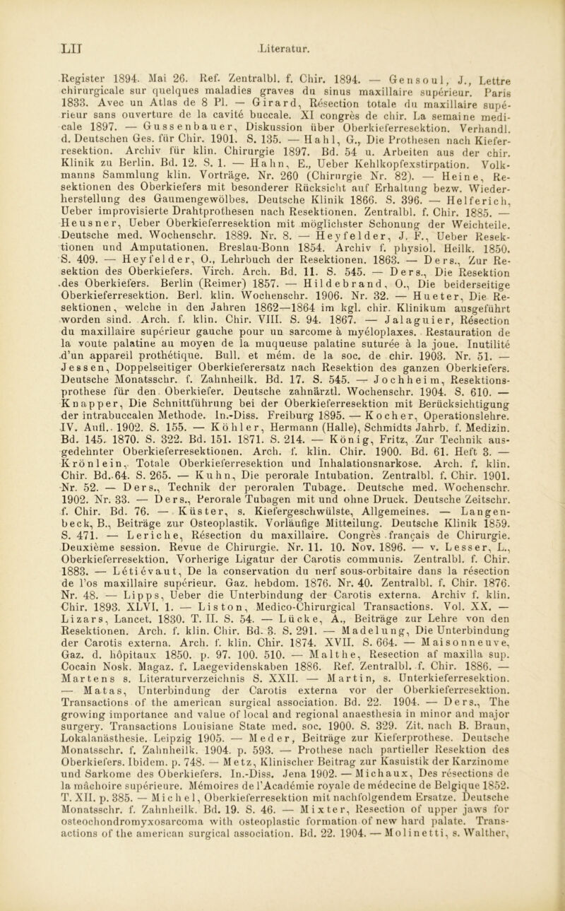 -Register 1894. Mai 26. Ref. Zentralbl. f. Chir. 1894. — Gen so ul, J., Lettre chirurgicale sur quelques maladies graves du sinus maxillaire superieur. Paris 1833. Avec un Atlas de 8 PL — Girard, Resection totale du maxillaire supe- rieur sans ouverture de la cavite buccale. XI congres de chir. La semaine medi- cale 1897. — Gussenbauer, Diskussion über Oberkieferresektion. Verhandl. d. Deutschen Ges. für Chir. 1901. S. 135. — Hahl, G., Die Prothesen nach Kiefer- resektion. Archiv für klin. Chirurgie 1897. Bd. 54 u. Arbeiten aus der chir. Klinik zu Berlin. Bd. 12. S. 1. — Hahn, E., Ueber Kehlkopfexstirpation. Volk- manns Sammlung klin. Vorträge. Nr. 260 (Chirurgie Nr. 82). — Heine, Re- sektionen des Oberkiefers mit besonderer Rücksicht auf Erhaltung bezw. Wieder- herstellung des Gaumengewölbes. Deutsche Klinik 1866. S. 396. — Helferich, Ueber improvisierte Drahtprothesen nach Resektionen. Zentralbl. f. Chir. 1885. — Heusner, Ueber Oberkieferresektion mit möglichster Schonung der Weichteile. Deutsche med. Wochenschr. 1889. Nr. 8. — Hey fei der, J. F., Ueber Resek- tionen und Amputationen. Breslau-Bonn 1854. Archiv f. physiol. Heilk. 1850. S. 409. — Heyl'el der, 0., Lehrbuch der Resektionen. 1863. — Ders., Zur Re- sektion des Oberkiefers. Virch. Arch. Bd. 11. S. 545. — Ders., Die Resektion .des Oberkiefers. Berlin (Reimer) 1857. — Hildebrand, O., Die beiderseitige Oberkieferresektion. Berl. klin. Wochenschr. 1906. Nr. 32. — Hueter, Die Re- sektionen, welche in den Jahren 1862—1864 im kgl. chir. Klinikum ausgeführt worden sind. Arch. f. klin. Chir. VIII. S. 94. 1867. — Jalaguier, Resection du maxillaire superieur gauche pour un sarcome ä myeloplaxes. Restauration de la voute palatine au moyen de la muqueuse palatine suturee ä la joue. Inutilite d’un appareil prothetique. Bull, et mem. de la soc. de chir. 1903. Nr. 51. — Jessen, Doppelseitiger Oberkieferersatz nach Resektion des ganzen Oberkiefers. Deutsche Monatsschr. f. Zahnheilk. Bd. 17. S. 545. — Jochheim, Resektions- prothese für den Oberkiefer. Deutsche zahnärztl. Wochenschr. 1904. S. 610. — Knapper, Die Schnittführung bei der Oberkieferresektion mit Berücksichtigung der intrabuccalen Methode. In.-Diss. Freiburg 1895. — Kocher, Operationslehre. IV. Aufl.. 1902. S. 155. — Köhler, Hermann (Halle), Schmidts Jahrb. f. Medizin. Bd. 145.. 1870. S. 322. Bd. 151. 1871. S. 214. — König, Fritz, Zur Technik aus- gedehnter Oberkieferresektionen. Arch. f. klin. Chir. 1900. Bd. 61. Heft 3. — Krön lein, Totale Oberkieferresektion und Inhalationsnarkose. Arch. f. klin. Chir. Bd.-64. S. 265. — Kuhn, Die perorale Intubation. Zentralbl. f. Chir. 1901. Nr. 52. — Ders., Technik der peroralen Tubage. Deutsche med. Wochenschr. 1902. Nr. 33. — Ders., Perorale Tubagen mit und ohne Druck. Deutsche Zeitschr. f. Chir. Bd. 76. — Küster, s. Kiefergeschwülste, Allgemeines. — Langen- beck, B., Beiträge zur Osteoplastik. Vorläufige Mitteilung. Deutsche Klinik 1859. S. 471. — Leriche, Resection du maxillaire. Congres francais de Chirurgie. Deuxieme session. Revue de Chirurgie. Nr. 11. 10. Nov. 1896. — v. Lesser, L., Oberkieferresektion. Vorherige Ligatur der Carotis communis. Zentralbl. f. Chir. 1883. — Letievaut, De la Conservation du nerf sous-orbitaire dans la resection de l’os maxillaire superieur. Gaz. hebdom. 1876. Nr. 40. Zentralbl. f. Chir. 1876. Nr. 48. — Lipps, Ueber die Unterbindung der Carotis externa. Archiv f. klin. Chir. 1893. XLVI. 1. — Li s ton, Medico-Chirurgical Transactions. Vol. XX. — Lizars, Lancet. 1830. T. II. S. 54. — Lücke, A., Beiträge zur Lehre von den Resektionen. Arch. f. klin. Chir. Bd. 3. S. 291. — Madelung, Die Unterbindung der Carotis externa. Arch. f. klin. Chir. 1874. XVII. S. 664. — Maisonneuve, Gaz. d. liöpitaux 1850. p. 97. 100. 510. — Malt he, Resection af maxilla sup. Cocain Nosk. Magaz. f. Laegevidenskaben 1886. Ref. Zentralbl. f. Chir. 1886. — Martens s. Literaturverzeichnis S. XXII. — Martin, s. Unterkieferresektion. •— Matas, Unterbindung der Carotis externa vor der Oberkieferresektion. Transactions of the american surgical association. Bd. 22. 1904. — Ders., The growing importance and value of local and regional anaesthesia in minor and major surgery. Transactions Louisiane State med. soc. 1900. S. 329. Zit. nach B. Braun, Lokalanästhesie. Leipzig 1905. — Meder, Beiträge zur Kieferprothese. Deutsche Monatsschr. f. Zahnheilk. 1904. p. 593. — Prothese nach partieller Resektion des Oberkiefers. Ibidem, p. 748. — Metz, Klinischer Beitrag zur Kasuistik der Karzinome und Sarkome des Oberkiefers. In.-Diss. Jena 1902. — Michaux, Des resections de la mächoire superieure. Memoires de l’Academie royale de medecine de Belgique 1852. T. XII. p. 385. — Michel, Oberkieferresektion mit nachfolgendem Ersätze. Deutsche Monatsschr. f. Zahnheilk. Bd. 19. S. 46. — Mixter, Resection of upper jaws for osteochondromyxosarcoma with osteoplastic formation of new hard palate. Trans-