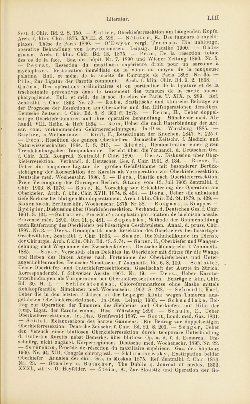 Svst. d. Chir. Bd. 2. S. 150. — Müller, Oberkieferresektion am hängenden Kopfe. Arch. f. klin. Chir. 1875. XVIII. S. 598. — Nölaton, E., Des tiimeurs ä myelo- plaxes. These de Paris 1860. — O’Dwyer vergl. Trumpp, Die unblutige, operative Behandlung von Larynxstenosen. Leipzig, Deutike 1900. Ü h 1 e- mann, Arch. f. klin. Chir. Bd. 18. 1875. — Pc an, De la resection totale des os de la face. Gaz. des höpit. Nr. 7. 1890 und Wiener Zeitung 1890. Nr. 5. — Peyrat, Resection du maxillaire superieure droit pour un sarcome ä m37eloplaxes. Restauration immediate de la vöute au moyen de la muqueuse palatine. Bull, et mem. de la societe de Chirurgie de Paris 1898. Nr. 35. Pilz, Zur Ligatur der Carotis communis. Arch. f. klin. Chir. Bd. 9. 2. 1868. Quenu, Des operations preliminaires et en particulier de la ligature et de la tracheotomie preventives dans le traitement des tumeurs de la cavite bucco- pharyngienne. Bull, et med. de la soc. de chir. de Paris. T. XIX. p. 289. Ref. Zentralbl. f. Chir. 1893. Nr. 52. — Rabe, Statistische und klinische Beiträge zu der Prognose der Resektionen am Oberkiefer und den Hilfsoperationen derselben. Deutsche Zeitschr. f. Chir. Bd. 3. S. 300 ff. 1873. — Reim, H., Ueber doppel- seitige Oberkiefertumoren und ihre operative Behandlung. Münchener med. Ab- handl. VIII. Reihe. 4. Heft 1894. — Reis, Ueber die nach Unterbindung der Art. car. com. vorkommenden Gehirnerscheinungen. In.-Diss. Würzburg 1885. — Reyher, s. Weljaminow. — Ried, F., Resektionen der Knochen. 1847. S. 125 ff. — Ders., Resektion des ganzen Oberkiefers. Jenaische Zeitschr. f. Medizin und Naturwissenschaften 1864. I. S. 215. — Riedel, Demonstration einer guten Trendelenburgschen Tamponkanüle. Bericht über die Verhandl. d. Deutschen Ges. f. Chir. XIX. Kongreß. Zentralbl. f. Chir. 1890. — Ders., Diskussion über Ober- kieferresektion. Verhandl. d. Deutschen Ges. f. Chir. 1901. S. 134. — Riese, H., Ueber die temporäre Ligatur der großen Gefäßstämme mit besonderer Berück- sichtigung der Konstriktion der Karotis als Voroperation zur Oberkieferresektion. Deutsche med. Wochenschr. 1896. 5. — Ders., Plastik nach Oberkieferresektion. Freie Vereinigung der Chirurgen Berlins. Sitzung vom 13. Juli 1903 Zentralbl. f. Chir. 1903. S. 1376. — Rose, E., Vorschlag zur Erleichterung der Operation am Oberkiefer. Arch. f. klin. Chir. XVII. 1874. S. 454. — Ders., Ueber die anhaltend tiefe Narkose bei blutigen Mundoperationen. Arch. f. klin. Chir. Bd. 24.1879- p. 429. — Rosenbach, Berliner klin. Wochenschr. 1875. Nr. 38. — Rotgans, s. Knapper. — Ryd igier, Diskussion über Oberkieferresektion. Verhandl. d. Deutschen Ges. f. Chir. 1901. S. 134. — Sabatier, Procede d’uranoplastic par rotation de la cloison nasale. Provence med. 1890. Okt. 11. p. 481. — Sapeshko, Methode der Gaumenbildung nach Entfernung des Oberkiefers bei bösartigen Geschwülsten. Annal. d. pruss. Chir. 1897. Nr. 3.— Ders., Uranoplastik nach Resektion des Oberkiefers bei bösartigen Geschwülsten. Zentralbl. f. Chir. 1896. — Sauer, DieZahnheilkunde im Dienste der Chirurgie. Arch. f. klin. Chir. Bd. 43. S.74. — Sa uer, C., Oberkiefer und Wangen- dehnung nach Wegnahme des Zwischenkiefers. Deutsche Monatsschr. f. Zahnheilk. 1885. — Sauer, Verschluß eines Defektes im Oberkiefer mit Stütze für die Wange und Heben des linken Auges nach Fortnahme des Oberkieferbeins und Unter- augenhöhlenrandes. Deutsche Monatsschr. f. Zahnheilk. Bd. 6. S. 100. — Schiatter, Ueber Oberkiefer- und Unterkieferresektionen. Gesellschaft der Aerzte in Zürich. Korrespondenzbl. f. Schweizer Aerzte 1901. Nr. 19. — Ders., Ueber Karotis- unterbindungen als Voroperation bei Oberkieferresektionen. Beiträge z. klin. Chir. Bd. 30. H. 1. — Schlechtendahl, Chloroformnarkose ohne Maske mittels Kehlkopfkanüle. Münchener med. Wochenschr. 1902. S. 228. — Schmidt, Karl, Ueber die in den letzten 7 Jahren in der Leipziger Klinik wegen Tumoren aus- geführten Oberkieferresektionen. In.-Diss. Leipzig 1903. — Schundlake, Bei- trag zur Operation der Tumoren des Siebbeins und Oberkiefers mit Hilfe der temp. Ligat. der Carotis comm. Diss. Würzburg 1896. — Schulz, E., Ueber Oberkieferresektionen. In.-Diss. Greifswald 1897. — Scott, Lond. med. Gaz. 1831. Seidel, Melanosarkom des harten Gaumens. Ein Beitrag zur doppelseitigen Oberkieferresektion. Deutsche Zeitschr. f. Chir. Bd. 80. S. 209. — S enger, Ueber den Versuch einer blutlosen Oberkieferresektion durch temporäre Unterbindung d. isolierten Karotis nebst Bemerkg. über blutlose Op. a. d. f. d. Esmarch. Um- schnürg. nicht zugängl. Körperregionen. Deutsche med. Wochenschr. 1895. Nr. 22. Severeanu, Procede de resection du maxillaire superieur. Gaz. des höpitaux 1900. Nr. 94. XIII. Congres chirurgical.— Sklifassowsky, Exstirpation beider Oberkiefer. Annalen der chir. Ges. in Moskau 1875. Ref. Zentralbl. f. Chir. 1876. Nr. 23. — Stanley u. Butscher, The Dublin q. Journal of medex. 1853. XXXI., zit. v. O. Heyfelder. — Stein, A., Zur Statistik und Operation der Ge-