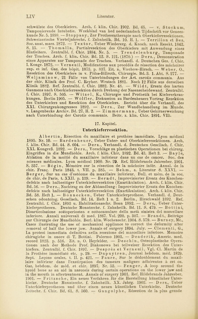 schwülste des Oberkiefers. Arcli. f. klin. Chir. 1902. Bd. 65. — v. Stockum. Tamponierende Intubatie. Weekblad van hed nederlandsch Tijdschrift vor Genees- kundeNr. 5. 1898. — Stoppany, Zur Protliesentherapie nach Oberkieferresektionen. Schweizerische Vierteljahrschr. f. Zahnheilk. Bd. 10. H. 1. — Terrillon et Bez, Soc. anat. mars. 1872. — Textor, Ueber Wiedererg. d. Knoch. nach Resekt. 1842. S. 15. — Thomalla, Partialresektion des Oberkiefers mit Anwendung eines Blutleiters. Zentralbl. f. Chir. 1884. Nr. 5. — Trendelenburg, Tamponade der Trachea. Arch. f. klin. Chir. Bd. 12. S. 121.(1870.) — Ders., Demonstration eines Apparates zur Tamponade der Trachea. Verhandl. d. Deutschen Ges. f. Chir. I. Kongr. 1872. — Verneuil, Modifications aux procedes de resection des mächoires sup. et inf. Gaz. des höpit. 1878. p. 837. Zit. n. Virchow-Hirsch. — Weber, 0., Resektion des Oberkiefers in v. Pitha-Billroth, Chirurgie. Bd. 3. 1. Abt. S. 277. — Weljaminow, 21 Fälle von Unterbindungen der Art. carotis communis. Aus der chir. Klinik des Prof. C. Reyher. Wratsch 1881. Noch 12 Fälle aus derselben Klinik 1882. Ref. Zentralbl. f. Chir. 1882. Nr. 48. — Wildt, Ersatz des harten Gaumens nach Oberkieferresektion durch Drehung der Nasenscheidewand. Zentralbl. f. Chir. 1897. S. 505. — Witzei, K., Chirurgie und Prothetik bei Kiefererkran- kungen. Berlin 1905. — Wölfler, Diskussion zu Bardenheuers Vortrag Resektion des Unterkiefers und Resektion des Oberkiefers. Bericht über die Verhandl. des XXI. Chirurgenkongresses 1892. — Ders., Zur Wundbehandlung im Munde, v. Langenbecks Archiv. Bd. 27. H. 2. — Zimmermann, Ueber Gehirnerweichung nach Unterbindung der Carotis communis. Beitr. z. klin. Chir. 1891. VIII. 17. Kapitel. Unterkieferresektion. Albertin, Resection du maxillaire et prothese immediate. Lyon medical 1895. Nr. 10. — Bardenheuer, Ueber Unter- und Oberkieferresektionen. Arch. f. klin. Chir. Bd. 44. S. 604. — Ders., Verhandl. d. Deutschen Gesellseh. f. Chir. XXI. Kongreß. 1892. — Ders., Vorschläge zu plastischen Operationen bei chirurg. Eingriffen in die Mundhöhle. Arch. f. klin. Chir. 1892. Bd. 43. Heft 3. — Bayle, Ablation de la moitie du maxillaire inferieur dans un cas de cancer. Soc. des Sciences medicales. Lyon medical 1900. Nr. 29. Ref. Hildebrands Jahresber. 1901. S. 357. — Begin, Memoire sur la resection de la mächoire infer. Anna!, de la chir. Fran§. Paris 1843. t. VII. p. 385. — Behm, s. Literatur S. XXVI. — Berger, Sur un cas d’osteome du maxillaire inferieur. Bull, et mem.de la soc. de chir. de Paris, t. XXII. p. 139. — Berndt, Improvisierter Ersatz des Knochen- defekts nach halbseitiger Unterkieferresektion (Exartikulation). Arch. f. klin. Chir. Bd. 56. — Ders., Nachtrag zu der Abhandlung: Improvisierter Ersatz des Knochen- defekts nach halbseitiger Unterkieferresektion (Exartikulation). Arch. f. klin. Chir. Bd. 58. Heft 1. — Bönnecken, Ueber Unterkieferprothese. Verhandl. d. Deut- schen odontolog. Gesellsch. Bd. 14. Heft 1 u. 2. Berlin, Hirschwald 1892. Ref. Zentralbl. f. Chir. 1893 u. Habilitationsschr. Bonn 1892. — Ders., Ueber Unter- kieferprothesen. Deutsche Monatsschr. f. Zahnheilk. Bd. 11. S. 479. — Bottini, Disarticolazione sottoperiostea e sottocassulare della metä sinistra del mascellare inferiore. Annali nniversali di med. 1867. Vol. 200. p. 307. — Brandt, Beiträge zur Chirurgie der Mundhöhle. Berl. klin. Wochenschr. 1904. S. 579. — Burney, Mc., Cases ilustrating the use of mechanical appliance to correct the deformity after removal of half the lower jaw. Annals of surgery 1894. July. — Clementi, G., La protesi immediata definitiva nella resezione del mascellare inferiore. Memoire chirugiche in onore di T. Bottini. Palermo 1903. — Deaderik, Americ. med. record 1823. p. 516. Zit. n. O. Heyfelder. — D esc hin, Osteoplastische Opera- tionen nach der Methode Prof. Diakonows bei teilweiser Resektion des Unter- kiefers. Zentralbl. f. Chir. 1897. — Despres et Verne ui 1, Vgl. CI. Martin de la Prothese immediate etc. p. 29. — Dupuytren, Journal hebdom. med. 1829. Sept. Legons orales, t. II. p. 421. — Faure, Bur le dedoublement du maxil- laire inferieur dans Pexstirpation des tumeurs malignes adherentes ä cet os. Gaz. hebdom. de med. et chir. 1897. Nr. 53. — Fenger, A loop around the hyoid bone as an aid in narcosis during certain operations on the lower jaw and in the mouth in aftertreatment. Annals of surgery 1901. Ref. Hildebrands Jahresber. 1901. — Fritzsche, Ein neues Verfahren für die Herstellung künstlicher Unter- kiefer. Deutsche Monatsschr. f. Zahnheilk. XX. Jahrg. 1902. — Ders., Ueber Unterkieferprothesen und über einen neuen künstlichen Unterkiefer. Deutsche Zeitschr. f. Chir. Bd. 61. S. 560. — Gangolphe, Resection de la plus grande