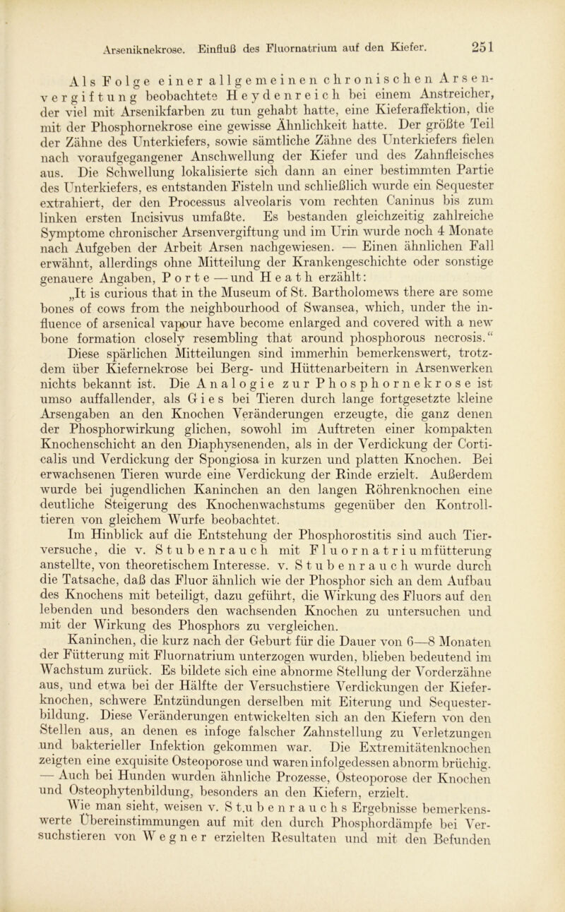 Als Folge einer allgemeinen chronischen Arsen- vergiftung beobachtete Heydenreich bei einem Anstreicher, der viel mit Arsenikfarben zu tun gehabt hatte, eine Kieferaffektion, die mit der Phosphornekrose eine gewisse Ähnlichkeit hatte. Der größte Teil der Zähne des Unterkiefers, sowie sämtliche Zähne des Unterkiefers fielen nach voraufgegangener Anschwellung der Kiefer und des Zahnfleisches aus. Die Schwellung lokalisierte sich dann an einer bestimmten Partie des Unterkiefers, es entstanden Fisteln und schließlich wurde ein Sequester extrahiert, der den Processus alveolaris vom rechten Caninus bis zum linken ersten Incisivus umfaßte. Es bestanden gleichzeitig zahlreiche Symptome chronischer Arsenvergiftung und im Urin wurde noch 4 Monate nach Aufgeben der Arbeit Arsen nachgewiesen. — Einen ähnlichen Fall erwähnt, allerdings ohne Mitteilung der Krankengeschichte oder sonstige genauere Angaben, Porte — und Heath erzählt: „It is curious that in the Museum of St. Bartholomews there are some bones of cows from the neighbourhood of Swansea, which, under the in- fluence of arsenical vapour have become enlarged and covered with a new bone formation closely resembling that around phosphorous necrosis/1 Diese spärlichen Mitteilungen sind immerhin bemerkenswert, trotz- dem über Kiefer nekr ose bei Berg- und Hüttenarbeitern in Arsen werken nichts bekannt ist. Die Analogie zur Phosphornekrose ist umso auffallender, als G i e s bei Tieren durch lange fortgesetzte kleine Arsengaben an den Knochen Veränderungen erzeugte, die ganz denen der Phosphor Wirkung glichen, sowohl im Auftreten einer kompakten Knochenschicht an den Diaphysenenden, als in der Verdickung der Corti- calis und Verdickung der Spongiosa in kurzen und platten Knochen. Bei erwachsenen Tieren wurde eine Verdickung der Binde erzielt. Außerdem wurde bei jugendlichen Kaninchen an den langen Röhrenknochen eine deutliche Steigerung des Knochenwachstums gegenüber den Kontroll- tieren von gleichem Wurfe beobachtet. Im Hinblick auf die Entstehung der Phosphorostitis sind auch Tier- versuche , die v. Stubenrauch mit Fluor natriu mfütterung anstellte, von theoretischem Interesse, v. Stubenrauch wurde durch die Tatsache, daß das Fluor ähnlich wie der Phosphor sich an dem Aufbau des Knochens mit beteiligt, dazu geführt, die Wirkung des Fluors auf den lebenden und besonders den wachsenden Knochen zu untersuchen und mit der Wirkung des Phosphors zu vergleichen. Kaninchen, die kurz nach der Geburt für die Dauer von 6—8 Monaten der Fütterung mit Fluornatrium unterzogen wurden, blieben bedeutend im Wachstum zurück. Es bildete sich eine abnorme Stellung der Vorderzähne aus, und etwa bei der Hälfte der Versuchstiere Verdickungen der Kiefer- knochen, schwere Entzündungen derselben mit Eiterung und Sequester- bildung. Diese Veränderungen entwickelten sich an den Kiefern von den Stellen aus, an denen es infoge falscher Zahnstellung zu Verletzungen und bakterieller Infektion gekommen war. Die Extremitätenknochen zeigten eine exquisite Osteoporose und waren infolgedessen abnorm brüchig. — Auch bei Hunden wurden ähnliche Prozesse, Osteoporose der Knochen und Osteophytenbildung, besonders an den Kiefern, erzielt. Wie man sieht, weisen v. S t.u b e n rauchs Ergebnisse bemerkens- werte Übereinstimmungen auf mit den durch Phosphordämpfe bei Ver- suchstieren von W e g n e r erzielten Resultaten und mit den Befunden