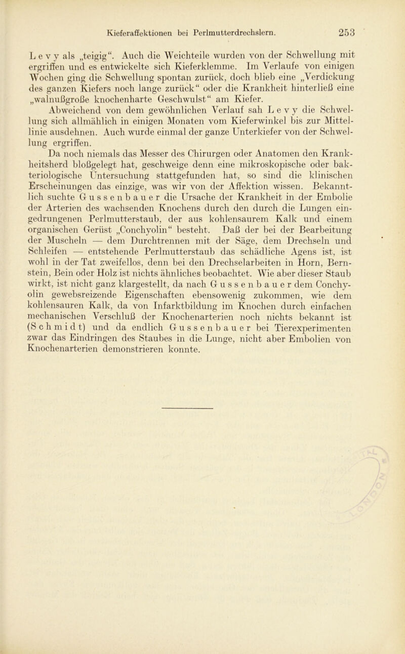 L e v y als „teigig“. Auch die Weichteile wurden von der Schwellung mit ergriffen und es entwickelte sich Kieferklemme. Im Verlaufe von einigen Wochen ging die Schwellung spontan zurück, doch blieb eine „Verdickung des ganzen Kiefers noch lange zurück“ oder die Krankheit hinterließ eine „walnußgroße knochenharte Geschwulst“ am Kiefer. Abweichend von dem gewöhnlichen Verlauf sah L e v y die Schwel- lung sich allmählich in einigen Monaten vom Kieferwinkel bis zur Mittel- linie ausdehnen. Auch wurde einmal der ganze Unterkiefer von der Schwel- lung ergriffen. Da noch niemals das Messer des Chirurgen oder Anatomen den Krank- heitsherd bloßgelegt hat, geschweige denn eine mikroskopische oder bak- teriologische Untersuchung stattgefunden hat, so sind die klinischen Erscheinungen das einzige, was wir von der Affektion wissen. Bekannt- lich suchte Gussenbauer die Ursache der Krankheit in der Embolie der Arterien des wachsenden Knochens durch den durch die Lungen ein- gedrungenen Perlmutterstaub, der aus kohlensaurem Kalk und einem organischen Gerüst „Conchyolin“ besteht. Daß der bei der Bearbeitung der Muscheln — dem Durchtrennen mit der Säge, dem Drechseln und Schleifen — entstehende Perlmutterstaub das schädliche Agens ist, ist wohl in der Tat zweifellos, denn bei den Drechselarbeiten in Horn, Bern- stein, Bein oder Holz ist nichts ähnliches beobachtet. Wie aber dieser Staub wirkt, ist nicht ganz klargestellt, da nach Gussenbauer dem Conchy- olin gewebsreizende Eigenschaften ebensowenig zukommen, wie dem kohlensauren Kalk, da von Infarktbildung im Knochen durch einfachen mechanischen Verschluß der Knochenarterien noch nichts bekannt ist (Schmidt) und da endlich Gussenbauer bei Tierexperimenten zwar das Eindringen des Staubes in die Lunge, nicht aber Embolien von Knochenarterien demonstrieren konnte.