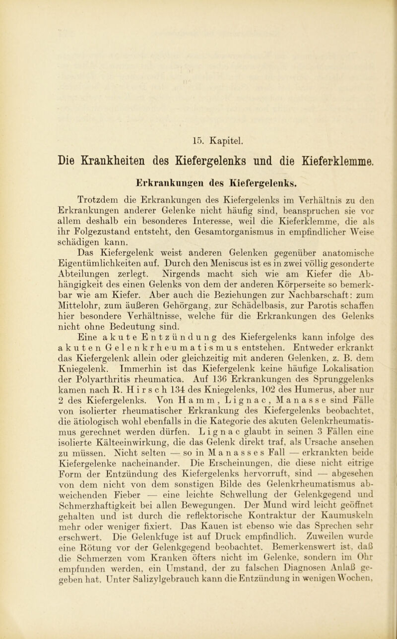 15. Kapitel. Die Krankheiten des Kiefergelenks und die Kieferklemme. Erkrankungen des Kiefergelenks. Trotzdem die Erkrankungen des Kiefergelenks im Verhältnis zu den Erkrankungen anderer Gelenke nicht häufig sind, beanspruchen sie vor allem deshalb ein besonderes Interesse, weil die Kieferklemme, die als ihr Eolgezustand entsteht, den Gesamtorganismus in empfindlicher Weise schädigen kann. Das Kiefergelenk weist anderen Gelenken gegenüber anatomische Eigentümlichkeiten auf. Durch den Meniscus ist es in zwei völlig gesonderte Abteilungen zerlegt. Nirgends macht sich wie am Kiefer die Ab- hängigkeit des einen Gelenks von dem der anderen Körperseite so bemerk- bar wie am Kiefer. Aber auch die Beziehungen zur Nachbarschaft: zum Mittelohr, zum äußeren Gehörgang, zur Schädelbasis, zur Parotis schaffen hier besondere Verhältnisse, welche für die Erkrankungen des Gelenks nicht ohne Bedeutung sind. Eine akute Entzündung des Kiefergelenks kann infolge des akuten Gelenkrheumatismus entstehen. Entweder erkrankt das Kiefergelenk allein oder gleichzeitig mit anderen Gelenken, z. B. dem Kniegelenk. Immerhin ist das Kiefergelenk keine häufige Lokalisation der Polyarthritis rheumatica. Auf 136 Erkrankungen des Sprunggelenks kamen nach R. Hirsch 134 des Kniegelenks, 102 des Humerus, aber nur 2 des Kiefergelenks. Von Hamm, Lignac, Manasse sind Fälle von isolierter rheumatischer Erkrankung des Kiefergelenks beobachtet, die ätiologisch wohl ebenfalls in die Kategorie des akuten Gelenkrheumatis- mus gerechnet werden dürfen. Lignac glaubt in seinen 3 Fällen eine isolierte Kälteeinwirkung, die das Gelenk direkt traf, als Ursache ansehen zu müssen. Nicht selten — so in M a n a s s e s Fall — erkrankten beide Kiefer gelenke nacheinander. Die Erscheinungen, die diese nicht eitrige Form der Entzündung des Kiefergelenks hervorruft, sind — abgesehen von dem nicht von dem sonstigen Bilde des Gelenkrheumatismus ab- weichenden Eieber — eine leichte Schwellung der Gelenkgegend und Schmerzhaftigkeit bei allen Bewegungen. Der Mund wird leicht geöffnet gehalten und ist durch die reflektorische Kontraktur der Kaumuskeln mehr oder weniger fixiert. Das Kauen ist ebenso wie das Sprechen sehr erschwert. Die Gelenkfuge ist auf Druck empfindlich. Zuweilen wurde eine Rötung vor der Gelenkgegend beobachtet. Bemerkenswert ist, daß die Schmerzen vom Kranken öfters nicht im Gelenke, sondern im Ohr empfunden werden, ein Umstand, der zu falschen Diagnosen Anlaß ge- geben hat. Unter Salizylgebrauch kann die Entzündung in wenigen M ochen,