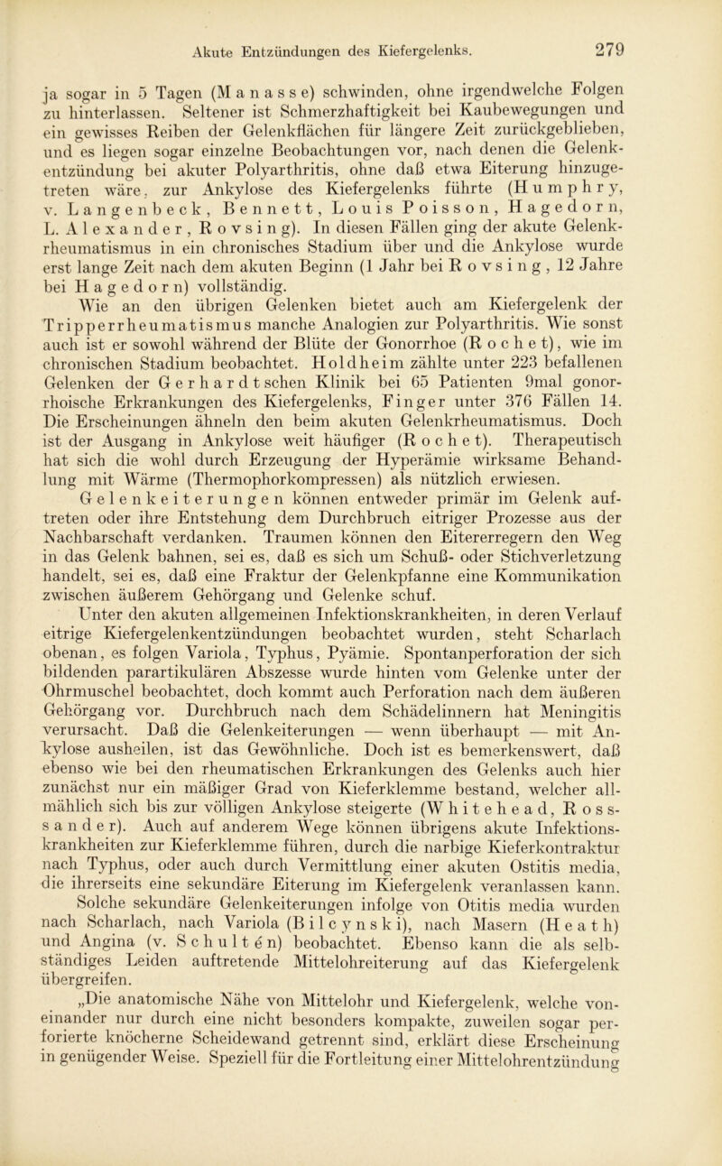 ja sogar in 5 Tagen (M a n a s s e) schwinden, ohne irgendwelche Folgen zu hinterlassen. Seltener ist Schmerzhaftigkeit bei Kaubewegungen und ein gewisses Reiben der Gelenkflächen für längere Zeit zurückgeblieben, und es liegen sogar einzelne Beobachtungen vor, nach denen die Gelenk- entzündung bei akuter Polyarthritis, ohne daß etwa Eiterung hinzuge- treten wäre, zur Ankylose des Kiefergelenks führte (Humphry, v. Langenbeck, Bennett, Louis Poisson, Hagedorn, L. A 1 e x a n d e r , R o v s i n g). In diesen Fällen ging der akute Gelenk- rheumatismus in ein chronisches Stadium über und die Ankylose wurde erst lange Zeit nach dem akuten Beginn (1 Jahr bei Rovsing, 12 Jahre bei Hagedorn) vollständig. Wie an den übrigen Gelenken bietet auch am Kiefergelenk der Tripperrheumatismus manche Analogien zur Polyarthritis. Wie sonst auch ist er sowohl während der Blüte der Gonorrhoe (Röchet), wie im chronischen Stadium beobachtet. Holdheim zählte unter 223 befallenen Gelenken der Gerhardt sehen Klinik bei 65 Patienten 9mal gonor- rhoische Erkrankungen des Kiefergelenks, Finger unter 376 Fällen 14. Die Erscheinungen ähneln den beim akuten Gelenkrheumatismus. Doch ist der Ausgang in Ankylose weit häufiger (Röchet). Therapeutisch hat sich die wohl durch Erzeugung der Hyperämie wirksame Behand- lung mit Wärme (Thermophorkompressen) als nützlich erwiesen. Gelenkeiterungen können entweder primär im Gelenk auf- treten oder ihre Entstehung dem Durchbruch eitriger Prozesse aus der Nachbarschaft verdanken. Traumen können den Eitererregern den Weg in das Gelenk bahnen, sei es, daß es sich um Schuß- oder Stichverletzung handelt, sei es, daß eine Fraktur der Gelenkpfanne eine Kommunikation zwischen äußerem Gehörgang und Gelenke schuf. Unter den akuten allgemeinen Infektionskrankheiten, in deren Verlauf eitrige Kiefergelenkentzündungen beobachtet wurden, steht Scharlach obenan, es folgen Variola, Typhus, Pyämie. Spontanperforation der sich bildenden parartikulären Abszesse wurde hinten vom Gelenke unter der Ohrmuschel beobachtet, doch kommt auch Perforation nach dem äußeren Gehörgang vor. Durchbruch nach dem Schädelinnern hat Meningitis verursacht. Daß die Gelenkeiterungen — wenn überhaupt — mit An- kylose ausheilen, ist das Gewöhnliche. Doch ist es bemerkenswert, daß ebenso wie bei den rheumatischen Erkrankungen des Gelenks auch hier zunächst nur ein mäßiger Grad von Kieferklemme bestand, welcher all- mählich sich bis zur völligen Ankylose steigerte (W hitehead, Ross- sander). Auch auf anderem Wege können übrigens akute Infektions- krankheiten zur Kiefer klemme führen, durch die narbige Kieferkontraktur nach Typhus, oder auch durch Vermittlung einer akuten Ostitis media, die ihrerseits eine sekundäre Eiterung im Kiefergelenk veranlassen kann. Solche sekundäre Gelenkeiterungen infolge von Otitis media wurden nach Scharlach, nach Variola (B i 1 c y n s k i), nach Masern (Heat h) und Angina (v. Schulten) beobachtet. Ebenso kann die als selb- ständiges Leiden auftretende Mittelohreiterung auf das Kiefergelenk übergreifen. „Die anatomische Nähe von Mittelohr und Kiefergelenk, welche von- einander nur durch eine nicht besonders kompakte, zuweilen sogar per- forierte knöcherne Scheidewand getrennt sind, erklärt diese Erscheinung in genügender Weise. Speziell für die Fortleitung einer Mittelohrentzündung