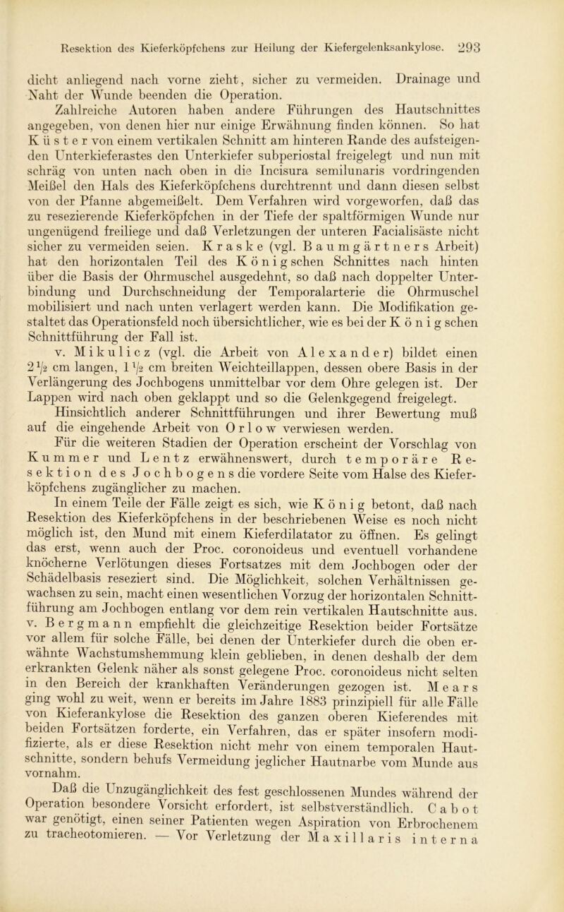 dicht anliegend nach vorne zieht, sicher zu vermeiden. Drainage und Naht der Wunde beenden die Operation. Zahlreiche Autoren haben andere Führungen des Hautschnittes angegeben, von denen hier nur einige Erwähnung finden können. So hat Küster von einem vertikalen Schnitt am hinteren Rande des aufsteigen- den Unterkieferastes den Unterkiefer subperiostal freigelegt und nun mit schräg von unten nach oben in die Incisura semilunaris vordringenden Meißel den Hals des Kieferköpfchens durchtrennt und dann diesen selbst von der Pfanne abgemeißelt. Dem Verfahren wird vorgeworfen, daß das zu resezierende Kieferköpfchen in der Tiefe der spaltförmigen Wunde nur ungenügend freiliege und daß Verletzungen der unteren Facialisäste nicht sicher zu vermeiden seien. K r a s k e (vgl. Baumgärtners Arbeit) hat den horizontalen Teil des König sehen Schnittes nach hinten über die Basis der Ohrmuschel ausgedehnt, so daß nach doppelter Unter- bindung und Durchschneidung der Temporalarterie die Ohrmuschel mobilisiert und nach unten verlagert werden kann. Die Modifikation ge- staltet das Operationsfeld noch übersichtlicher, wie es bei der König sehen Schnittführung der Fall ist. v. Mikulicz (vgl. die Arbeit von Alexander) bildet einen 2 x/2 cm langen, 1 ^2 cm breiten Weichteillappen, dessen obere Basis in der Verlängerung des Jochbogens unmittelbar vor dem Ohre gelegen ist. Der Lappen wird nach oben geklappt und so die Gelenkgegend freigelegt. Hinsichtlich anderer Schnittführungen und ihrer Bewertung muß auf die eingehende Arbeit von 0 r 1 o w verwiesen werden. Für die weiteren Stadien der Operation erscheint der Vorschlag von Kummer und L e n t z erwähnenswert, durch temporäre Re- sektion des Jochbogens die vordere Seite vom Halse des Kiefer- köpfchens zugänglicher zu machen. In einem Teile der Fälle zeigt es sich, wie König betont, daß nach Resektion des Kief er köpf chens in der beschriebenen Weise es noch nicht möglich ist, den Mund mit einem Kieferdilatator zu öffnen. Es gelingt das erst, wenn auch der Proc. coronoideus und eventuell vorhandene knöcherne Verlötungen dieses Fortsatzes mit dem Jochbogen oder der Schädelbasis reseziert sind. Die Möglichkeit, solchen Verhältnissen ge- wachsen zu sein, macht einen wesentlichen Vorzug der horizontalen Schnitt- führung am Jochbogen entlang vor dem rein vertikalen Hautschnitte aus. v. Bergmann empfiehlt die gleichzeitige Resektion beider Fortsätze vor allem für solche Fälle, bei denen der Unterkiefer durch die oben er- wähnte M achstumshemmung klein geblieben, in denen deshalb der dem erkrankten Gelenk näher als sonst gelegene Proc. coronoideus nicht selten in den Bereich der krankhaften Veränderungen gezogen ist. Mears ging wohl zu weit, wenn er bereits im Jahre 1883 prinzipiell für alle Fälle von Kieferankylose die Resektion des ganzen oberen Kieferendes mit beiden Fortsätzen forderte, ein Verfahren, das er später insofern modi- fizierte, als er diese Resektion nicht mehr von einem temporalen Haut- schnitte, sondern behufs Vermeidung jeglicher Hautnarbe vom Munde aus vornahm. Daß die Unzugänglichkeit des fest geschlossenen Mundes während der Operation besondere Vorsicht erfordert, ist selbstverständlich. Cabot war genötigt, einen seiner Patienten wegen Aspiration von Erbrochenem zu tracheotomieren. — Vor Verletzung derMaxillaris interna