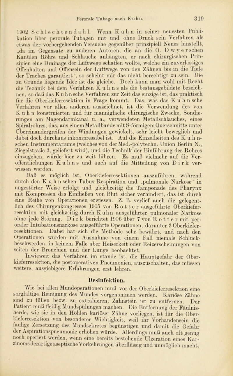 1902 Schlechtendahl. Wenn Kuhn in seiner neuesten Publi- kation über perorale Tubagen mit und ohne Druck sein Verfahren als etwas der vorhergehenden Versuche gegenüber prinzipiell Neues hinstellt, „da im Gegensatz zu anderen Autoren, die an die 0. D w y e r sehen Kanülen Köhre und Schläuche anhängten, er nach chirurgischen Prin- zipien eine Drainage der Luftwege schaffen wollte, welche ein zuverlässiges Offenhalten und Offensein der Luftwege von den Zähnen bis in die Tiefe der Trachea garantiert“, so scheint mir das nicht berechtigt zu sein. Die zu Grunde liegende Idee ist die gleiche. Doch kann man wohl mit Kecht die Technik bei dem Verfahren Kuhns als die bestausgebildete bezeich- nen, so daß das Kuhn sehe V erfahren zur Zeit das einzige ist, das praktisch für die Oberkieferresektion in Frage kommt. Das, was das Kuhn sehe Verfahren vor allen anderen auszeichnet, ist die Verwendung des von Kuhn konstruierten und für mannigfache chirurgische Zwecke, Sondie- rungen am Magendarmkanal u. a., verwendeten Metallschlauches, eines Spiralrohres, das, aus einem Metallbande mit S-förmigem Querschnitte unter Übereinandergreifen der Windungen gewickelt, sehr leicht beweglich und dabei doch durchaus inkompressibel ist. Auf die Einzelheiten des Iv u h n- schen Instrumentariums (welches von derMed.-polytechn. Union Berlin N., Ziegelstraße 3, geliefert wird), und die Technik der Einführung des Rohres einzugehen, würde hier zu weit führen. Es muß vielmehr auf die Ver- öffentlichungen Kuhns und auch auf die Mitteilung von Dirk ver- wiesen werden. Daß es möglich ist, Oberkieferresektionen auszuführen, während durch den Kuhn sehen Tubus Respiration und „pulmonale Narkose“ in ungestörter Weise erfolgt und gleichzeitig die Tamponade des Pharynx mit Kompressen das Einfließen von Blut sicher verhindert, das ist durch eine Reihe von Operationen erwiesen. Z. B. verlief auch die gelegent- lich des Chirurgenkongresses 1905 von R o 11 e r ausgeführte Oberkiefer- resektion mit gleichzeitig durch Kuhn ausgeführter pulmonaler Narkose ohne jede Störung. Dirk berichtet 1906 über 7 von R o 11 e r mit per- oraler Intubationsnarkose ausgeführte Operationen, darunter 3 Oberkiefer- resektionen. Dabei hat sich die Methode sehr bewährt, und nach den Operationen wurden mit Ausnahme von einem Fall niemals Schluck- beschwerden, in keinem Falle aber Heiserkeit oder Reizerscheinungen von seiten der Bronchien und der Lunge beobachtet. Inwieweit das Verfahren im stände ist. die Hauptgefahr der Ober- kieferresektion, die postoperativen Pneumonien, auszuschalten, das müssen weitere, ausgiebigere Erfahrungen erst lehren. Desinfektion. Wie bei allen Mundoperationen muß vor der Oberkieferresektion eine sorgfältige Reinigung des Mundes vorgenommen werden. Kariöse Zähne sind zu füllen bezw. zu extrahieren, Zahnstein ist zu entfernen. Der Patient muß fleißig Mundspülungen machen. Die Entfernung der Fäulnis- herde, wie sie in den Höhlen kariöser Zähne vorliegen, ist für die Ober- kieferresektion von besonderer Wichtigkeit, weil ihr Vorhandensein die faulige Zersetzung des Mundsekretes begünstigen und damit die Gefahr der Aspirationspneumonie erhöhen würde. Allerdings muß auch oft genug noch operiert werden, wenn eine bereits bestehende Ulzeration eines Kar- zinoms derartige aseptische Vorkehrungen überflüssig und unmöglich macht.