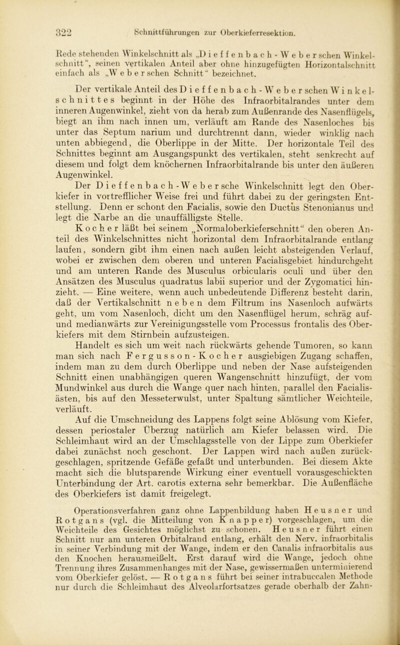 Rede stehenden Winkelschnitt als ,,1) ieffenbach - Weber sehen Winkel- schnitt“, seinen vertikalen Anteil aber ohne hinzugefügten Horizontalschnitt einfach als „W e b e r sehen Schnitt “ bezeichnet. Der vertikale Anteil des Dieffenbach -Weber sehen Winkel- schnittes beginnt in der Höhe des Infraorbitalrandes unter dem inneren Augenwinkel, zieht von da herab zum Außenrande des Nasenflügels, biegt an ihm nach innen um, verläuft am Rande des Nasenloches bis unter das Septum narium und durchtrennt dann, wieder winklig nach unten abbiegend, die Oberlippe in der Mitte. Der horizontale Teil des Schnittes beginnt am Ausgangspunkt des vertikalen, steht senkrecht auf diesem und folgt dem knöchernen Infraorbitalrande bis unter den äußeren Augenwinkel. Der Dieffenbach-Weber sehe Winkelschnitt legt den Ober- kiefer in vortrefflicher Weise frei und führt dabei zu der geringsten Ent- stellung. Denn er schont den Facialis, sowie den Ductus Stenonianus und legt die Narbe an die unauffälligste Stelle. Kocher läßt bei seinem „Normaloberkieferschnitt“ den oberen An- teil des Winkelschnittes nicht horizontal dem Infraorbitalrande entlang laufen, sondern gibt ihm einen nach außen leicht absteigenden Verlauf, wobei er zwischen dem oberen und unteren Facialisgebiet hindurchgeht und am unteren Rande des Musculus orbicularis oculi und über den Ansätzen des Musculus quadratus labii superior und der Zygomatici hin- zieht. — Eine weitere, wenn auch unbedeutende Differenz besteht darin, daß der Vertikalschnitt neben dem Filtrum ins Nasenloch aufwärts geht, um vom Nasenloch, dicht um den Nasenflügel herum, schräg auf- und medianwärts zur Vereinigungsstelle vom Processus frontalis des Ober- kiefers mit dem Stirnbein aufzusteigen. Handelt es sich um weit nach rückwärts gehende Tumoren, so kann man sich nach F ergusson-Kocher ausgiebigen Zugang schaffen, indem man zu dem durch Oberlippe und neben der Nase aufsteigenden Schnitt einen unabhängigen queren Wangenschnitt hinzufügt, der vom Mundwinkel aus durch die Wange quer nach hinten, parallel den Facialis- ästen, bis auf den Messeterwulst, unter Spaltung sämtlicher Weichteile, verläuft. Auf die Umschneidung des Lappens folgt seine Ablösung vom Kiefer, dessen periostaler Überzug natürlich am Kiefer belassen wird. Die Schleimhaut wird an der Umschlagsstelle von der Lippe zum Oberkiefer dabei zunächst noch geschont. Der Lappen wird nach außen zurück- geschlagen, spritzende Gefäße gefaßt und unterbunden. Bei diesem Akte macht sich die blutsparende Wirkung einer eventuell vorausgeschickten Unterbindung der Art. carotis externa sehr bemerkbar. Die Außenfläche des Oberkiefers ist damit freigelegt. Operationsverfahren ganz ohne Lappenbildung haben Heusner und Rotgans (vgl. die Mitteilung von Knapper) vorgeschlagen, um die Weich teile des Gesichtes möglichst zu schonen. Heusner führt einen Schnitt nur am unteren Orbitalrand entlang, erhält den Nerv, infraorbitalis in seiner Verbindung mit der Wange, indem er den Canalis infraorbitalis aus den Knochen herausmeißelt. Erst darauf wird die Wange, jedoch ohne Trennung ihres Zusammenhanges mit der Nase, gewissermaßen unterminierend vom Oberkiefer gelöst. — Rotgans führt bei seiner intrabueealen Methode nur durch die Schleimhaut des Alveolarfortsatzes gerade oberhalb der Zahn-