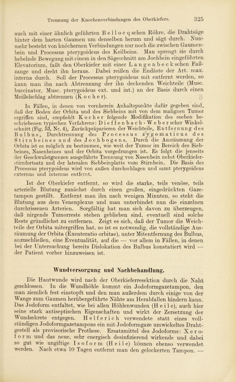 auch mit einer ähnlich geführten B e 11 o c q sehen Bohre, die Drahtsäge hinter dem harten Gaumen um denselben herum und sägt durch. Nun- mehr besteht von knöchernen Verbindungen nur noch die zwischen Gaumen- bein und Processus pterygoideus des Keilbeins. Man sprengt sie durch hebelnde Bewegung mit einem in den Sägeschnitt am Jochbein eingeführten Elevatorium, faßt den Oberkiefer mit einer Langenbeck sehen Faß- zange und dreht ihn heraus. Dabei reißen die Endäste der Art. max. interna durch. Soll der Processus pterygoideus mit entfernt werden, so kann man ihn nach Abtrennung der ihn deckenden Weichteile (Muse, buccinator, Muse, pterygoideus ext. und int.) an der Basis durch einen Meißelschlag abtrennen (Kocher). [-j In Fällen, in denen von vornherein Anhaltspunkte dafür gegeben sind, daß der Boden der Orbita und des Siebbeins mit von dem malignen Tumor ergriffen sind, empfiehlt Kocher folgende Modifikation des soeben be- schriebenen typischen Verfahrens :Dieffenbach-Weber scher Winkel- schnitt (Fig. 53, Nr. 4), ZurückpräparierenderWeichteile, Entfernung des Bulbus, Durchtrennung des Processus zygomaticus des Stirnbeines und des Jochbogens. Durch die Ausräumung der Orbita ist es möglich zu bestimmen, wie weit der Tumor im Bereich des Sieb- beines, Nasenbeines und der Orbita vorgedrungen ist. Es folgt die jenseits der Geschwulst grenzen ausgeführte Trennung von Nasenbein nebst Oberkiefer- stirnfortsatz und der lateralen Siebbein platte vom Stirnbein. Die Basis des Processus pterygoideus wird von außen durchschlagen und samt pterygoideus externus und internus entfernt. Ist der Oberkiefer entfernt, so wird die starke, teils venöse, teils arterielle Blutung zunächst durch einen großen, eingedrückten Gaze- tampon gestillt. Entfernt man ihn nach wenigen Minuten, so steht die Blutung aus dem Venenplexus und man unterbindet nun die einzelnen durchrissenen Arterien. Sorgfältig hat man sich davon zu überzeugen, daß nirgends Tumorreste stehen geblieben sind, eventuell sind solche Beste gründlichst zu entfernen. Zeigt es sich, daß der Tumor die Weich- teile der Orbita mitergriffen hat, so ist es notwendig, die vollständige Aus- räumung der Orbita (Exenteratio orbitae), unter Mitentfernung des Bulbus, anzuschließen, eine Eventualität, auf die — vor allem in Fällen, in denen bei der Untersuchung bereits Dislokation des Bulbus konstatiert wird —- der Patient vorher hinzuweisen ist. Wundversorgung und Nachbehandlung. Die Hautwunde wird nach der Oberkieferresektion durch die Naht geschlossen. In die Wundhöhle kommt ein Jodoformgazetampon, den man ziemlich fest einstopft und den man außerdem durch einige von der Wange zum Gaumen herübergeführte Nähte am Herabfallen hindern kann. Das Jodoform entfaltet, wie bei allen Höhlenwunden (Heil e), auch hier seine stark antiseptischen Eigenschaften und wirkt der Zersetzung der Wundsekrete entgegen. Helferich verwendete statt eines voll- ständigen Jodoformgazetampons ein mit Jodoformgaze umwickeltes Draht- gestell als provisorische Prothese. Ersatzmittel des Jodoforms: Xero- form und das neue, sehr energisch desinfizierend wirkende und dabei so gut wie ungiftige Isoform (Heile) können ebenso verwendet werden. Nach etwa 10 Tagen entfernt man den gelockerten Tampon. —