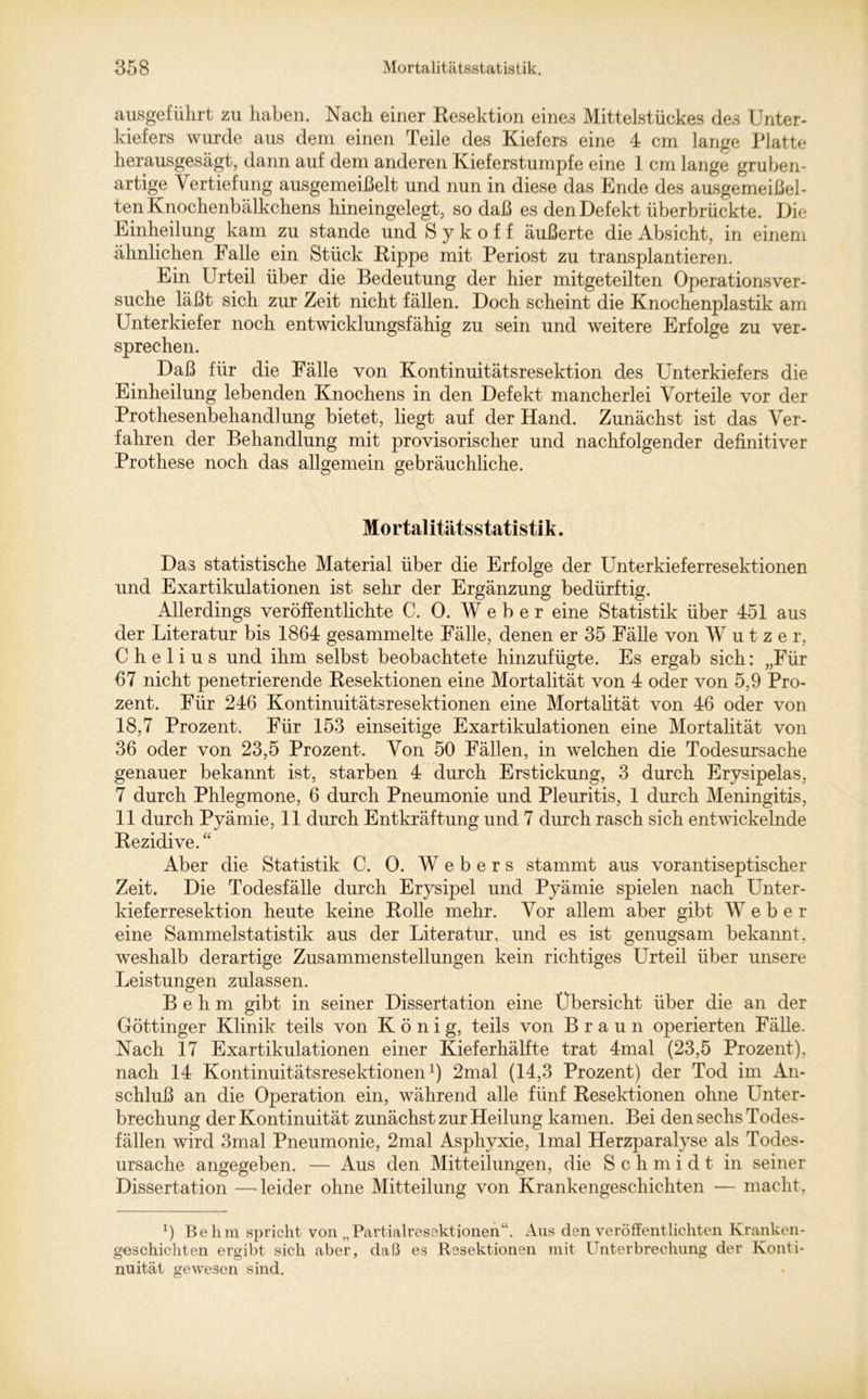 ausgeführt zu haben. Nach einer Resektion eines Mittelstückes des Unter- kiefers wurde aus dem einen Teile des Kiefers eine 4 cm lange Platte herausgesägt, dann auf dem anderen Kieferstumpfe eine 1 cm lange gruben- artige Vertiefung ausgemeißelt und nun in diese das Ende des ausgemeißel- ten Knochenbälkchens hineingelegt, so daß es den Defekt überbrückte. Die Einheilung kam zu stände und S y k o f f äußerte die Absicht, in einem ähnlichen Falle ein Stück Rippe mit Periost zu transplantieren. Ein Urteil über die Bedeutung der hier mitgeteilten Operationsver- suche läßt sich zur Zeit nicht fällen. Doch scheint die Knochenplastik am Unterkiefer noch entwicklungsfähig zu sein und weitere Erfolge zu ver- sprechen. Daß für die Fälle von Kontinuitätsresektion des Unterkiefers die Einheilung lebenden Knochens in den Defekt mancherlei Vorteile vor der Prothesenbehand]ung bietet, liegt auf der Hand. Zunächst ist das Ver- fahren der Behandlung mit provisorischer und nachfolgender definitiver Prothese noch das allgemein gebräuchliche. Mo rt al itätss tatis t i k. Das statistische Material über die Erfolge der Unterkieferresektionen und Exartikulationen ist sehr der Ergänzung bedürftig. Allerdings veröffentlichte C. 0. Weber eine Statistik über 451 aus der Literatur bis 1864 gesammelte Fälle, denen er 35 Fälle von W utze r, C h e 1 i u s und ihm selbst beobachtete hinzufügte. Es ergab sich: „Für 67 nicht penetrierende Resektionen eine Mortalität von 4 oder von 5,9 Pro- zent. Für 246 Kontinuitätsresektionen eine Mortalität von 46 oder von 18,7 Prozent. Für 153 einseitige Exartikulationen eine Mortalität von 36 oder von 23,5 Prozent. Von 50 Fällen, in welchen die Todesursache genauer bekannt ist, starben 4 durch Erstickung, 3 durch Erysipelas, 7 durch Phlegmone, 6 durch Pneumonie und Pleuritis, 1 durch Meningitis, 11 durch Pyämie, 11 durch Entkräftung und 7 durch rasch sich entwickelnde Rezidive. “ Aber die Statistik C. 0. Webers stammt aus vorantiseptischer Zeit. Die Todesfälle durch Erysipel und Pyämie spielen nach Unter- kieferresektion heute keine Rolle mehr. Vor allem aber gibt Weber eine Sammelstatistik aus der Literatur, und es ist genugsam bekannt, weshalb derartige Zusammenstellungen kein richtiges Urteil über unsere Leistungen zulassen. B e h m gibt in seiner Dissertation eine Übersicht über die an der Göttinger Klinik teils von König, teils von Braun operierten Fälle. Nach 17 Exartikulationen einer Kieferhälfte trat 4mal (23,5 Prozent), nach 14 Kontinuitätsresektionen1) 2mal (14,3 Prozent) der Tod im An- schluß an die Operation ein, während alle fünf Resektionen ohne Unter- brechung der Kontinuität zunächst zur Heilung kamen. Bei den sechs Todes- fällen wird 3mal Pneumonie, 2mal Asphyxie, lmal Herzparalyse als Todes- ursache angegeben. — Aus den Mitteilungen, die Schmidt in seiner Dissertation —leider ohne Mitteilung von Krankengeschichten — macht, !) Be lim spricht von „Partialresektionen“. Aus den veröffentlichten Kranken- geschichten ergibt sich aber, daß es Resektionen mit Unterbrechung der Konti- nuität gewesen sind.