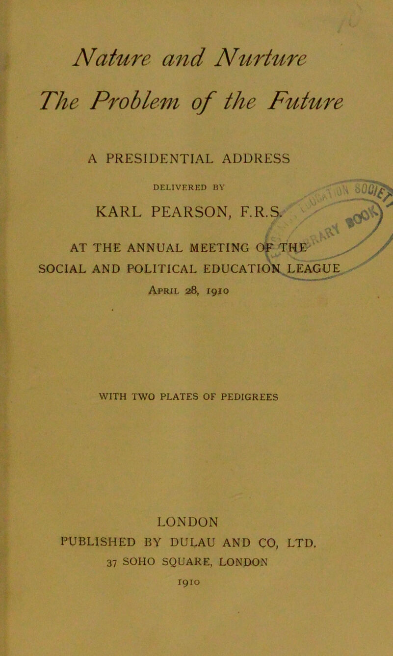 Nature and Nurture The Problem of the Future A PRESIDENTIAL ADDRESS DELIVERED BY KARL PEARSON, F. AT THE ANNUAL MEETING SOCIAL AND POLITICAL EDUCATION LEAGUE April 28, 1910 WITH TWO PLATES OF PEDIGREES LONDON PUBLISHED BY DULAU AND CO, LTD. 37 SOHO SQUARE, LONDON 1910