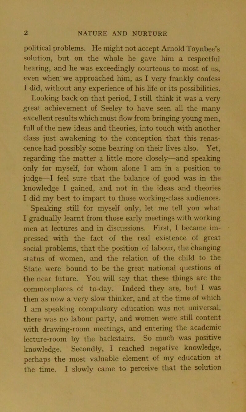 political problems. He might not accept Arnold Toynbee’s solution, but on the whole he gave him a respectful hearing, and he was exceedingly courteous to most of us, even when we approached him, as I very frankly confess I did, without any experience of his life or its possibilities. Looking back on that period, I still think it was a very great achievement of Seeley to have seen all the many excellent results which must flow from bringing young men, full of the new ideas and theories, into touch with another class just awakening to the conception that this renas- cence had possibly some bearing on their lives also. Yet, regarding the matter a little more closely—and speaking only for myself, for whom alone I am in a position to judge—I feel sure that the balance of good was in the knowledge I gained, and not in the ideas and theories I did my best to impart to those working-class audiences. Speaking still for myself only, let me tell you what I gradually learnt from those early meetings with working men at lectures and in discussions. First, I became im- pressed with the fact of the real existence of great social problems, that the position of labour, the changing status of women, and the relation of the child to the State were bound to be the great national questions of the near future. You will say that these things are the commonplaces of to-day. Indeed they are, but I was then as now a very slow thinker, and at the time of which I am speaking compulsory education was not universal, there was no labour party, and women were still content with drawing-room meetings, and entering the academic lecture-room by the backstairs. So much was positive knowledge. Secondly, I reached negative knowledge, perhaps the most valuable element of my education at the time. I slowly came to perceive that the solution