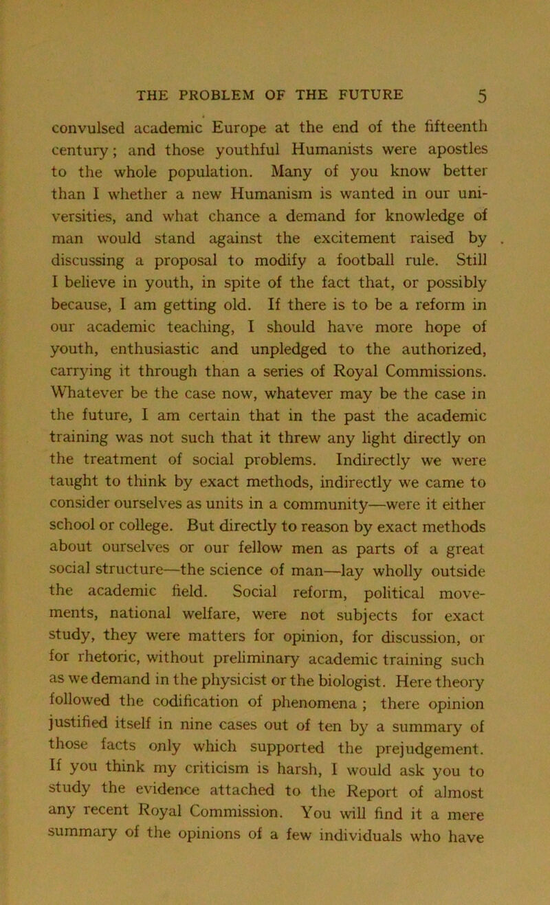 convulsed academic Europe at the end of the fifteenth century; and those youthful Humanists were apostles to the whole population. Many of you know better than I whether a new Humanism is wanted in our uni- versities, and what chance a demand for knowledge of man would stand against the excitement raised by discussing a proposal to modify a football rule. Still I believe in youth, in spite of the fact that, or possibly because, I am getting old. If there is to be a reform in our academic teaching, I should have more hope of youth, enthusiastic and unpledged to the authorized, carrying it through than a series of Royal Commissions. Whatever be the case now, whatever may be the case in the future, I am certain that in the past the academic training was not such that it threw any light directly on the treatment of social problems. Indirectly we were taught to think by exact methods, indirectly we came to consider ourselves as units in a community—were it either school or college. But directly to reason by exact methods about ourselves or our fellow men as parts of a great social structure—the science of man—lay wholly outside the academic field. Social reform, political move- ments, national welfare, were not subjects for exact study, they were matters for opinion, for discussion, or for rhetoric, without preliminary academic training such as we demand in the physicist or the biologist. Here theory followed the codification of phenomena ; there opinion justified itself in nine cases out of ten by a summary of those facts only which supported the prejudgement. If you think my criticism is harsh, I would ask you to study the evidence attached to the Report of almost any recent Royal Commission. You will find it a mere summary of the opinions of a few individuals who have