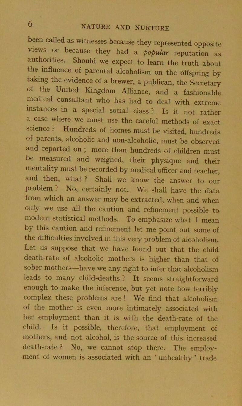 been called as witnesses because they represented opposite views or because they had a popular reputation as authorities. Should we expect to learn the truth about the influence of parental alcoholism on the offspring by taking the evidence of a brewer, a publican, the Secretary of the United Kingdom Alliance, and a fashionable medical consultant who has had to deal with extreme instances in a special social class ? Is it not rather a case where we must use the careful methods of exact science ? Hundreds of homes must be visited, hundreds of parents, alcoholic and non-alcoholic, must be observed and reported on ; more than hundreds of children must be measured and weighed, their physique and their mentality must be recorded by medical officer and teacher, and then, what ? Shall we know the answer to our problem ? No, certainly not. We shall have the data from which an answer may be extracted, when and when only we use all the caution and refinement possible to modern statistical methods. To emphasize what I mean by this caution and refinement let me point out some of the difficulties involved in this very problem of alcoholism. Let us suppose that we have found out that the child death-rate of alcoholic mothers is higher than that of sober mothers—have we any right to infer that alcoholism leads to many child-deaths ? It seems straightforward enough to make the inference, but yet note how terribly complex these problems are ! We find that alcoholism of the mother is even more intimately associated with her employment than it is with the death-rate of the child. Is it possible, therefore, that employment of mothers, and not alcohol, is the source of this increased death-rate ? No, we cannot stop there. The employ- ment of women is associated with an ‘ unhealthy ’ trade