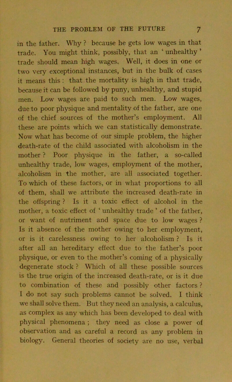 in the father. Why ? because he gets low wages in that trade. You might think, possibly, that an ‘ unhealthy ’ trade should mean high wages. Well, it does in one or two very exceptional instances, but in the bulk of cases it means this : that the mortality is high in that trade, because it can be followed by puny, unhealthy, and stupid men. Low wages are paid to such men. Low wages, due to poor physique and mentality of the father, are one of the chief sources of the mother’s employment. All these are points which we can statistically demonstrate. Now what has become of our simple problem, the higher death-rate of the child associated with alcoholism in the mother ? Poor physique in the father, a so-called unhealthy trade, low wages, employment of the mother, alcoholism in the mother, are all associated together. To which of these factors, or in what proportions to all of them, shall we attribute the increased death-rate in the offspring ? Is it a toxic effect of alcohol in the mother, a toxic effect of ‘ unhealthy trade ’ of the father, or want of nutriment and space due to low wages ? Is it absence of the mother owing to her employment, or is it carelessness owing to her alcoholism ? Is it after all an hereditary effect due to the father’s poor physique, or even to the mother’s coming of a physically degenerate stock ? Which of all these possible sources is the true origin of the increased death-rate, or is it due to combination of these and possibly other factors ? I do not say such problems cannot be solved. I think we shall solve them. But they need an analysis, a calculus, as complex as any which has been developed to deal with physical phenomena ; they need as close a power of observation and as careful a record as any problem in biology. General theories of society are no use, verbal