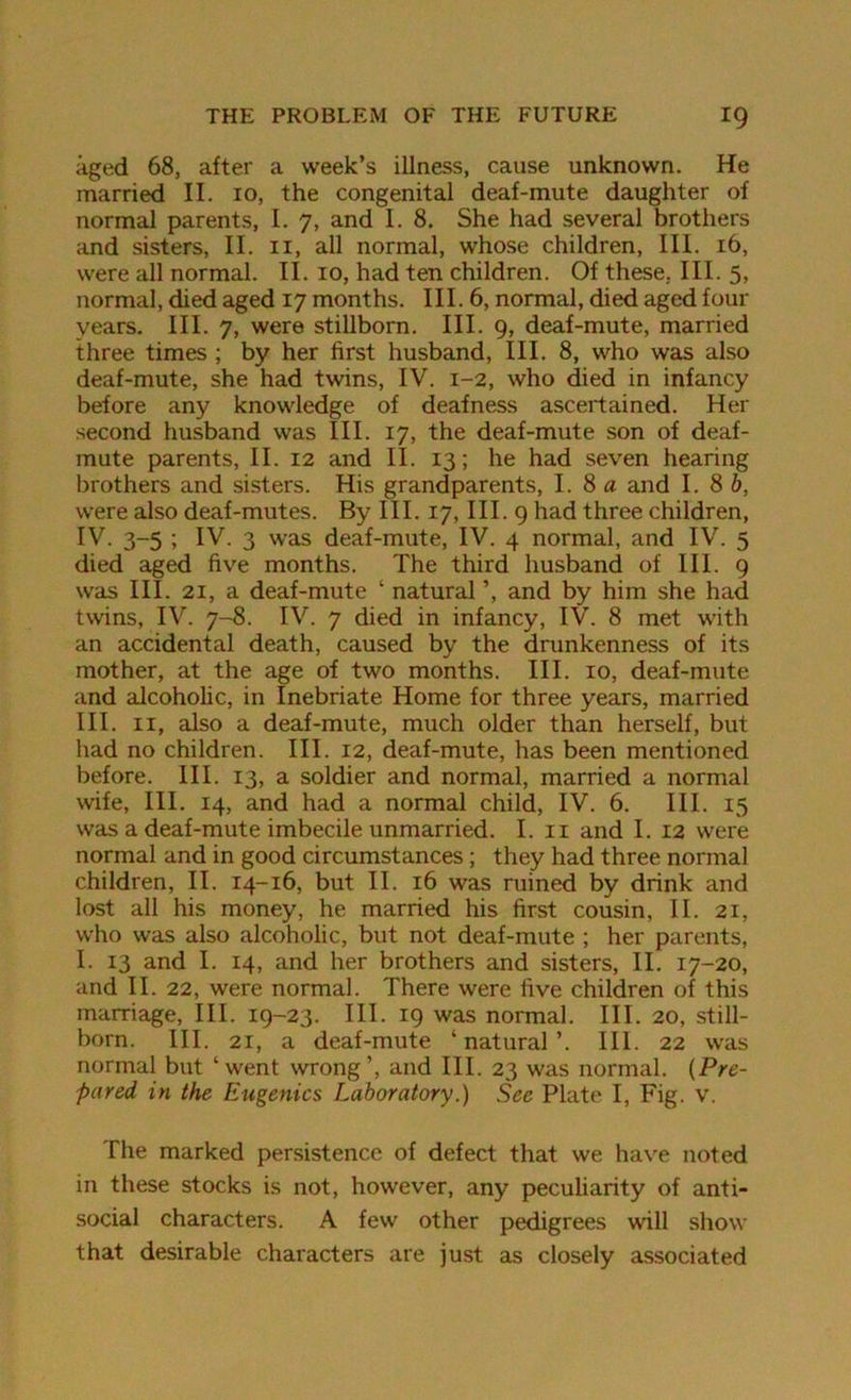 aged 68, after a week’s illness, cause unknown. He married II. 10, the congenital deaf-mute daughter of normal parents, I. 7, and I. 8. She had several brothers and sisters, II. 11, all normal, whose children, III. 16, were all normal. II. 10, had ten children. Of these, III. 5, normal, died aged 17 months. III. 6, normal, died aged four years. III. 7, were stillborn. III. 9, deaf-mute, married three times ; by her first husband, III. 8, who was also deaf-mute, she had twins, IV. 1-2, who died in infancy before any knowledge of deafness ascertained. Her second husband was III. 17, the deaf-mute son of deaf- mute parents, II. 12 and II. 13; he had seven hearing brothers and sisters. His grandparents, 1. 8 a and 1.86, were also deaf-mutes. By III. 17, III. 9 had three children, IV. 3-5 ; IV. 3 was deaf-mute, IV. 4 normal, and IV. 5 died aged five months. The third husband of III. 9 was III. 21, a deaf-mute ‘ natural ’, and by him she had twins, IV. 7-8. IV. 7 died in infancy, IV. 8 met with an accidental death, caused by the drunkenness of its mother, at the age of two months. III. 10, deaf-mute and alcoholic, in Inebriate Home for three years, married III. 11, also a deaf-mute, much older than herself, but had no children. III. 12, deaf-mute, has been mentioned before. III. 13, a soldier and normal, married a normal wife, III. 14, and had a normal child, IV. 6. III. 15 was a deaf-mute imbecile unmarried. I. 11 and I. 12 were normal and in good circumstances; they had three normal children, II. 14-16, but II. 16 was ruined by drink and lost all his money, he married his first cousin, II. 21, who was also alcoholic, but not deaf-mute ; her parents, I. 13 and I. 14, and her brothers and sisters, II. 17-20, and II. 22, were normal. There were five children of this marriage, III. 19-23. III. 19 was normal. III. 20, still- born. III. 21, a deaf-mute ‘natural’. III. 22 was normal but ‘went wrong’, and III. 23 was normal. (Pre- pared in the Eugenics Laboratory.) See Plate I, Fig. v. The marked persistence of defect that we have noted in these stocks is not, however, any peculiarity of anti- social characters. A few other pedigrees will show that desirable characters are just as closely associated