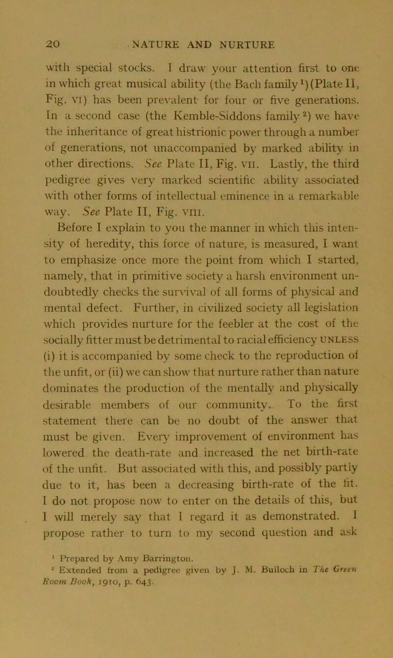 with special stocks. I draw your attention first to one in which great musical ability (the Bach family *) (Plate II, Fig. vi) has been prevalent for four or five generations. In a,second case (the Kemble-Siddons family1 2) we have the inheritance of great histrionic power through a number of generations, not unaccompanied by marked ability in other directions. See Plate II, Fig. vii. Lastly, the third pedigree gives very marked scientific ability associated with other forms of intellectual eminence in a remarkable way. Sec Plate II, Fig. vm. Before I explain to you the manner in which this inten- sity of heredity, this force of nature, is measured, I want to emphasize once more the point from which I started, namely, that in primitive society a harsh environment un- doubtedly checks the survival of all forms of physical and mental defect. Further, in civilized society all legislation which provides nurture for the feebler at the cost of the socially fitter must be detrimental to racial efficiency unless (i) it is accompanied by some check to the reproduction of the unfit, or (ii) we can show that nurture rather than nature dominates the production of the mentally and physically desirable members of our community. To the first statement there can be no doubt of the answer that must be given. Every improvement of environment has lowered the death-rate and increased the net birth-rate of the unfit. But associated with this, and possibly partly due to it, has been a decreasing birth-rate of the fit. I do not propose now to enter on the details of this, but 1 will merely say that I regard it as demonstrated. I propose rather to turn to my second question and ask 1 Prepared by Amy Barrington. 1 Extended from a pedigree given by J. M. Bulloch in The Green Room Book, 1910, p. 643.