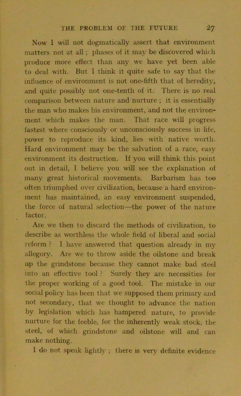 Now I will not dogmatically assert that environment matters not at all ; phases of it may be discovered which produce more effect than any we have yet been able to deal with. But I think it quite safe to say that the influence of environment is not one-fifth that of heredity, and quite possibly not one-tenth of it. There is no real comparison between nature and nurture ; it is essentially the man who makes his environment, and not the environ- ment which makes the man. That race wrill progress fastest where consciously or unconsciously success in life, power to reproduce its kind, lies with native worth. Hard environment may be the salvation of a race, easy environment its destruction. If you will think this point out in detail, 1 believe you will see the explanation of many great historical movements. Barbarism has too often triumphed over civilization, because a hard environ- ment has maintained, an easy environment suspended, the force of natural selection—the power of the nature factor. Are we then to discard the methods of civilization, to describe as worthless the whole field of liberal and social reform ? I have answered that question already in my allegory. Are we to throw aside the oilstone and break up the grindstone because they cannot make bad steel into an effective tool ? Surely they are necessities for the proper working of a good tool. The mistake in our social policy has been that we supposed them primary and not secondary, that we thought to advance the nation by legislation which has hampered nature, to provide nurture for the feeble, for the inherently weak stock, the steel, of which grindstone and oilstone will and can make nothing. 1 do not speak lightly ; there is very definite evidence