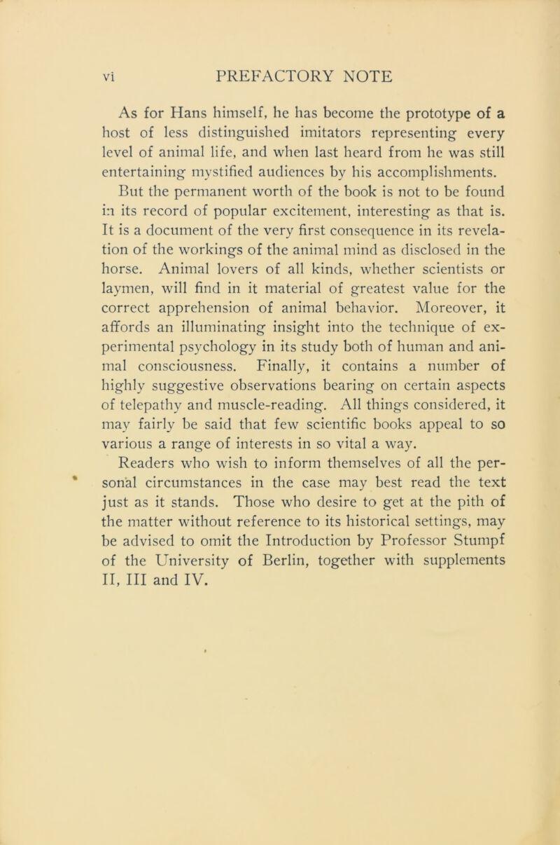 As for Hans himself, he has become the prototype of a host of less distinguished imitators representing every level of animal life, and when last heard from he was still entertaining mystified audiences by his accomplishments. But the permanent worth of the book is not to be found in its record of populär excitement, interesting as that is. It is a document of the very first consequence in its revela- tion of the workings of the animal mind as disclosed in the horse. Animal lovers of all kinds, whether scientists or laymen, will find in it material of greatest valtie for the correct apprehension of animal behavior. Moreover, it affords an illuminating insight into the technique of ex- perimental psychology in its study both of human and ani- mal consciousness. Finally, it contains a number of highly suggestive observations bearing on certain aspects of telepathy and muscle-reading. All things considered, it may fairly be said that few scientific books appeal to so various a ränge of interests in so vital a way. Readers who wish to in form themselves of all the per- sonal circumstances in the case may best read the text just as it Stands. Those who desire to get at the pith of the matter without reference to its historical settings, may be advised to omit the Introduction by Professor Stumpf of the University of Berlin, together with Supplements II, III and IV.