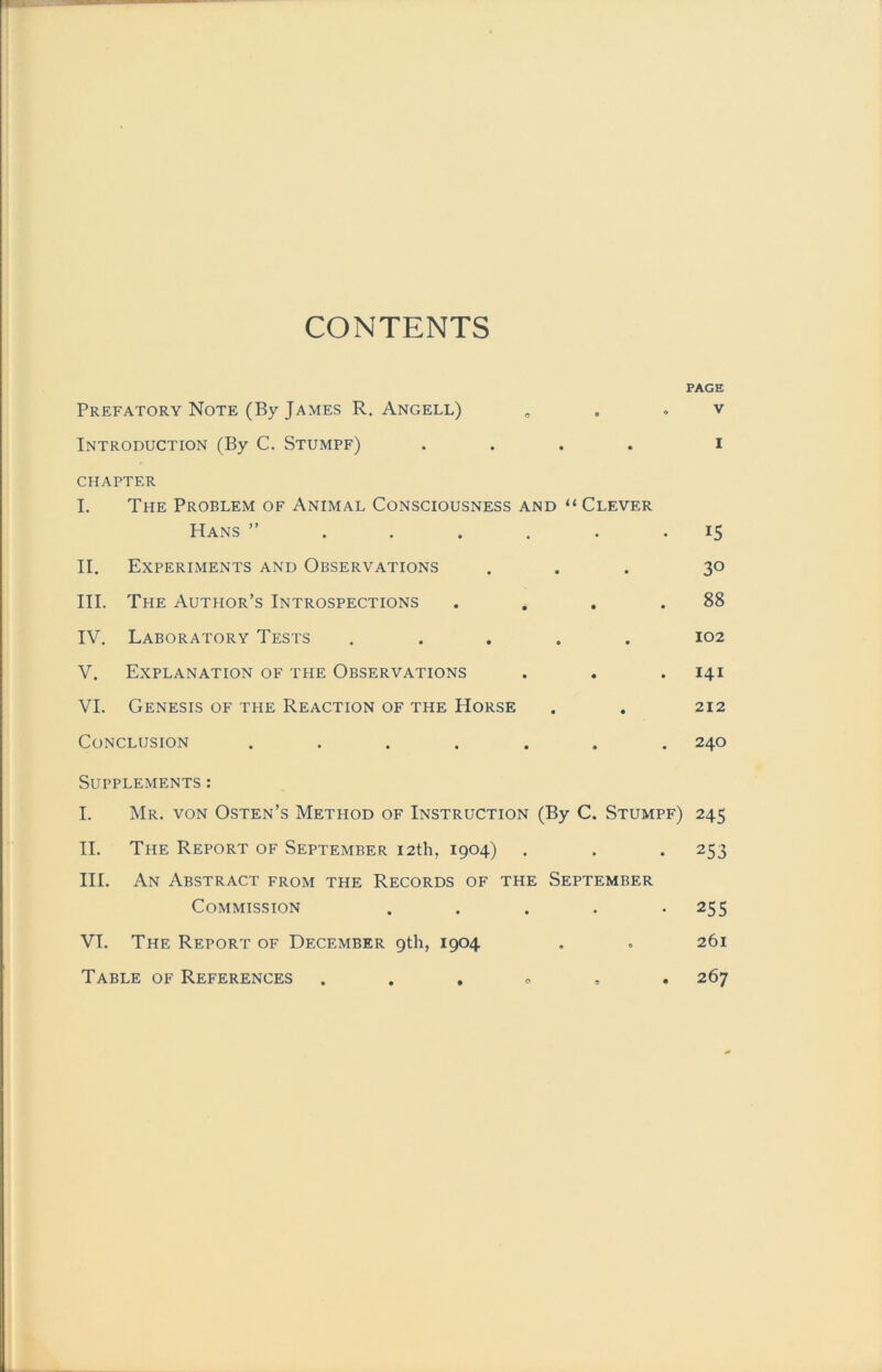 CONTENTS Prefatory Note (By James R. Angell) Introduction (By C. Stumpf) .... CHAPTER I. The Problem of Animal Consciousness and “ Clever Hans ”..... II. Experiments and Observations III. The Author’s Introspections IV. Laboratory Tests ..... V. Explanation of the Observations VI. Genesis of tue Reaction of the Horse CoNCLUSION ...... PAGE V I 15 30 88 102 141 212 240 Supplements : I. Mr. von Osten’s Method of Instruction (By C. Stumpf) 245 II. The Report of September i2th. 1904) . . . 253 III. An Abstract from the Records of the September Commission ..... 255 VI. The Report of December gth, 1904 . . 261 o , . 267 Table of References