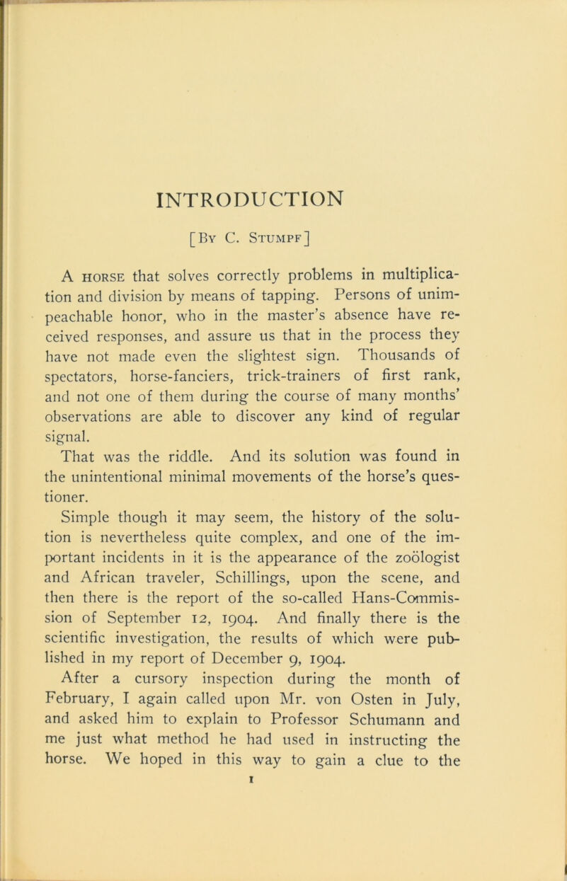 INTRODUCTION [By C. Stumpf] A horse that solves correctly problems in multiplica- tion and division by means of tapping. Persons of unim- peachable honor, who in the master’s absence have re- ceived responses, and assure us that in the process they have not made even the slightest sign. Thousands of spectators, horse-fanciers, trick-trainers of first rank, and not one of them during the course of many months’ observations are able to discover any kind of regulär signal. That was the riddle. And its solution was found in the unintentional minimal movements of the horse’s ques- tioner. Simple though it may seem, the history of the solu- tion is nevertheless quite complex, and one of the im- portant incidents in it is the appearance of the zoölogist and African traveler, Schillings, upon the scene, and then there is the report of the so-called Hans-Commis- sion of September 12, 1904. And finally there is the scientific investigation, the results of which were pub- lished in my report of December 9, 1904. After a cursory inspection during the month of February, I again called upon Mr. von Osten in July, and asked him to explain to Professor Schumann and me just what method he had used in instructing the horse. We hoped in this way to gain a clue to the