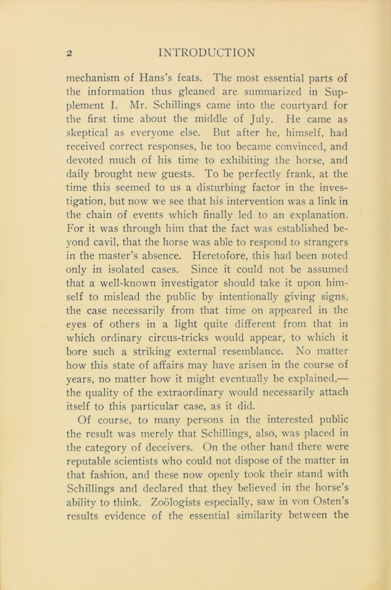 mechanism of Hans’s feats. The most essential parts of the Information thus gleaned are summarized in Sup- plement I. Mr. Schillings came into the courtyard for the first time about the middle of July. He came as skeptical as everyone eise. But after he, himself, had received correct responses, he too became convinced, and devoted much of his time to exhibiting the horse, and daily brought new guests. To be perfectly frank, at the time this seemed to us a disturbing factor in the inves- tigation, but now we see that his Intervention was a link in the chain of events which finally led to an explanation. For it was through him that the fact was established be- vond cavil, that the horse was able to respond to strangers in the master’s absence. Heretofore, this had been noted only in isolated cases. Since it could not be assumed that a well-known investigator should take it upon him- self to mislead the public by intentionally giving signs, the case necessarily from that time on appeared in the eyes of others in a light quite different from that in which ordinary circus-tricks would appear, to which it bore such a striking external resemblance. No matter how this state of affairs may have arisen in the course of years, no matter how it might eventually be explained,— the quality of the extraordinary would necessarily attach itself to this particular case, as it did. Of course, to many persons in the interested public the result was merely that Schillings, also, was placed in the category of deceivers. On the other hand there were reputable scientists who could not dispose of the matter in that fashion, and these now openly took their stand with Schillings and declared that they believed in the horse’s ability to think. Zoölogists especially, saw in von Osten’s results evidence of the essential similarity between the