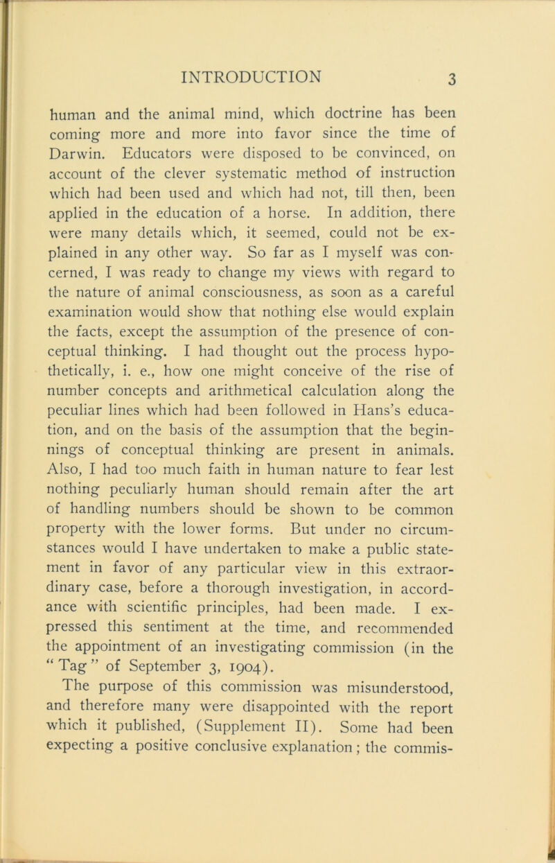 human and the animal mind, which doctrine has been coming more and more into favor since the time of Darwin. Educators were disposed to be convinced, on account of the clever systematic method of instruction which had been used and which had not, tili then, been applied in the education of a horse. In addition, there were many details which, it seemed, could not be ex- plained in any other way. So far as I myself was com cerned, I was ready to change my views with regard to the nature of animal consciousness, as soon as a careful examination would show that nothing eise would explain the facts, except the assumption of the presence of con- ceptual thinking. I had thought out the process hypo- thetically, i. e., how one might conceive of the rise of number concepts and arithmetical calculation along the peculiar lines which had been followed in Hans’s educa- tion, and on the basis of the assumption that the begin- nings of conceptual thinking are present in animals. Also, I had too much faith in human nature to fear lest nothing peculiarly human should remain after the art of handling numbers should be shown to be common property with the lower forms. But under no circum- stances would I have undertaken to make a public State- ment in favor of any particular view in this extraor- dinary case, before a thorough investigation, in accord- ance with scientific principles, had been made. I ex- pressed this Sentiment at the time, and recommended the appointment of an investigating Commission (in the “Tag” of September 3, 1904). The purpose of this Commission was misunderstood, and therefore many were disappointed with the report which it published, (Supplement II). Some had been expecting a positive conclusive explanation; the commis-