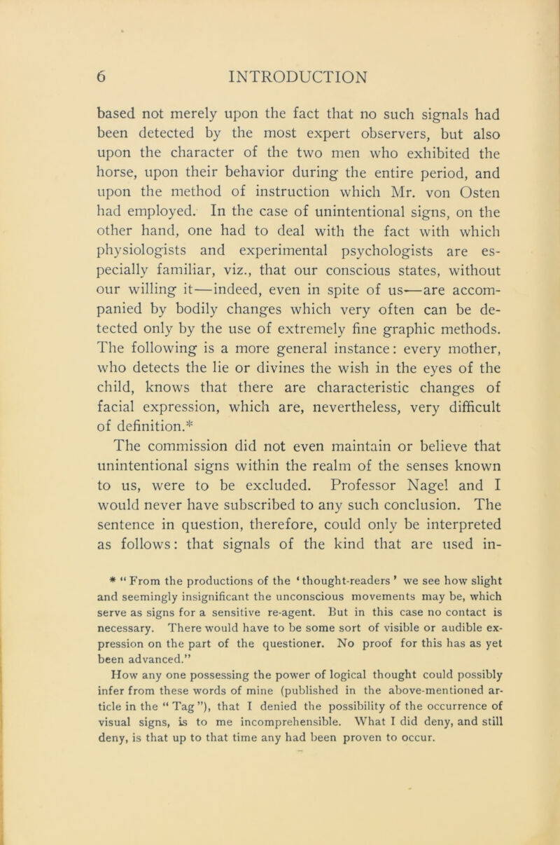 based not merely upon the fact that no such signals had been detected by the most expert observers, but also upon the character of the two men who exhibited the horse, upon their behavior during the entire period, and upon the method of instruction which Mr. von Osten had employed. In the case of unintentional signs, on the other hand, one had to deal with the fact with which physiologists and experimental psychologists are es- pecially familiär, viz., that our conscious States, without our willing it—indeed, even in spite of us«—are accom- panied by bodily changes which very often can be de- tected only by the use of extremely fine graphic methods. The following is a more general instance: every mother, who detects the lie or divines the wish in the eyes of the child, knows that there are characteristic changes of facial expression, which are, nevertheless, very difficult of definition.* The Commission did not even maintain or believe that unintentional signs within the realm of the senses known to us, were to be excluded. Professor Nagel and I would never have subscribed to any such conclusion. The sentence in question, therefore, could only be interpreted as follows: that signals of the kind that are used in- * “ From the productions of the * thought-readers ’ we see how slight and seemingly insignificant the unconscious movements may be, which serve as signs for a sensitive re-agent. But in this case no contact is necessary. There would have to be some sort of visible or audible ex- pression on the part of the questioner. No proof for this has as yet been advanced.” How any one possessing the power of logical thought could possibly infer from these words of mine (published in the above-mentioned ar- ticle in the “ Tag”), that I denied the possibility of the occurrence of visual signs, is to me incomprehensible. What I did deny, and still deny, is that up to that time any had been proven to occur.