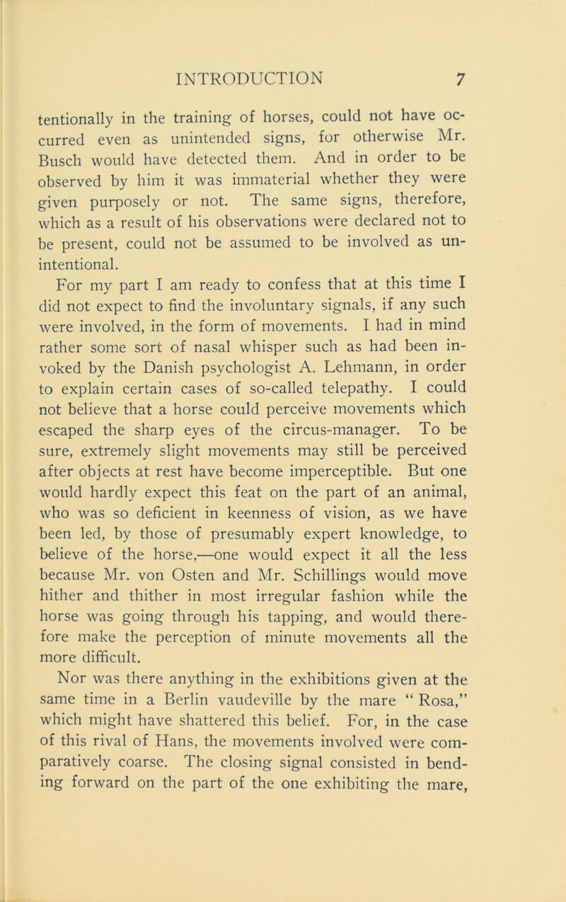 tentionally in the training of horses, could not have oc- curred even as unintended signs, for otherwise Mr. Busch would have detected them. And in order to be observed by him it was immaterial whether they were given purposely or not. The same signs, therefore, which as a result of his observations were declared not to be present, could not be assumed to be involved as un- intentional. For my part I am ready to confess that at this time I did not expect to find the involuntary signals, if any such were involved, in the form of movements. I had in mind rather some sort of nasal whisper such as had been in- voked by the Danish psychologist A. Lehmann, in order to explain certain cases of so-called telepathy. I could not believe that a horse could perceive movements which escaped the sharp eyes of the circus-manager. To be sure, extremely slight movements may still be perceived after objects at rest have become imperceptible. But one would hardly expect this feat on the part of an animal, who was so deficient in keenness of vision, as we have been led, by those of presumably expert knowledge, to believe of the horse,—one would expect it all the less because Mr. von Osten and Mr. Schillings would move hither and thither in most irregulär fashion while the horse was going through his tapping, and would there- fore make the perception of minute movements all the more difficult. Nor was there anything in the exhibitions given at the same time in a Berlin vaudeville by the mare “ Rosa,” which might have shattered this belief. For, in the case of this rival of Hans, the movements involved were com- paratively coarse. The closing signal consisted in bend- ing forward on the part of the one exhibiting the mare,