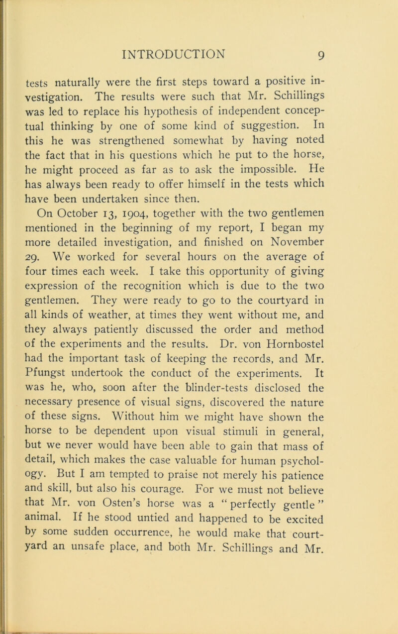 tests naturally were the first steps toward a positive in- vestigation. The results were such that Mr. Schillings was led to replace his hypothesis of independent concep- tual thinking by one of some kind of Suggestion. In this he was strengthened somewhat by having noted the fact that in his questions which he put to the horse, he might proceed as far as to ask the impossible. He has always been ready to offer himself in the tests which have been undertaken since then. On October 13, 1904, together with the two gentlemen mentioned in the beginning of my report, I began my more detailed investigation, and finished on November 29. We worked for several hours on the average of four times each week. I take this opportunity of giving expression of the recognition which is due to the two gentlemen. They were ready to go to the courtyard in all kinds of weather, at times they went without me, and they always patiently discussed the Order and method of the experiments and the results. Dr. von Hornbostel had the important task of keeping the records, and Mr. Pfungst undertook the conduct of the experiments. It was he, who, soon after the blinder-tests disclosed the necessary presence of visual signs, discovered the nature of these signs. Without him we might have shown the horse to be dependent upon visual Stimuli in general, but we never would have been able to gain that mass of detail, which makes the case valuable for human psychol- ogy. But I am tempted to praise not merely his patience and skill, but also his courage. For we must not believe that Mr. von Osten’s horse was a “ perfectly gentle ” animal. If he stood untied and happened to be excited by some sudden occurrence, he would make that court- yard an unsafe place, and both Mr. Schillings and Mr.