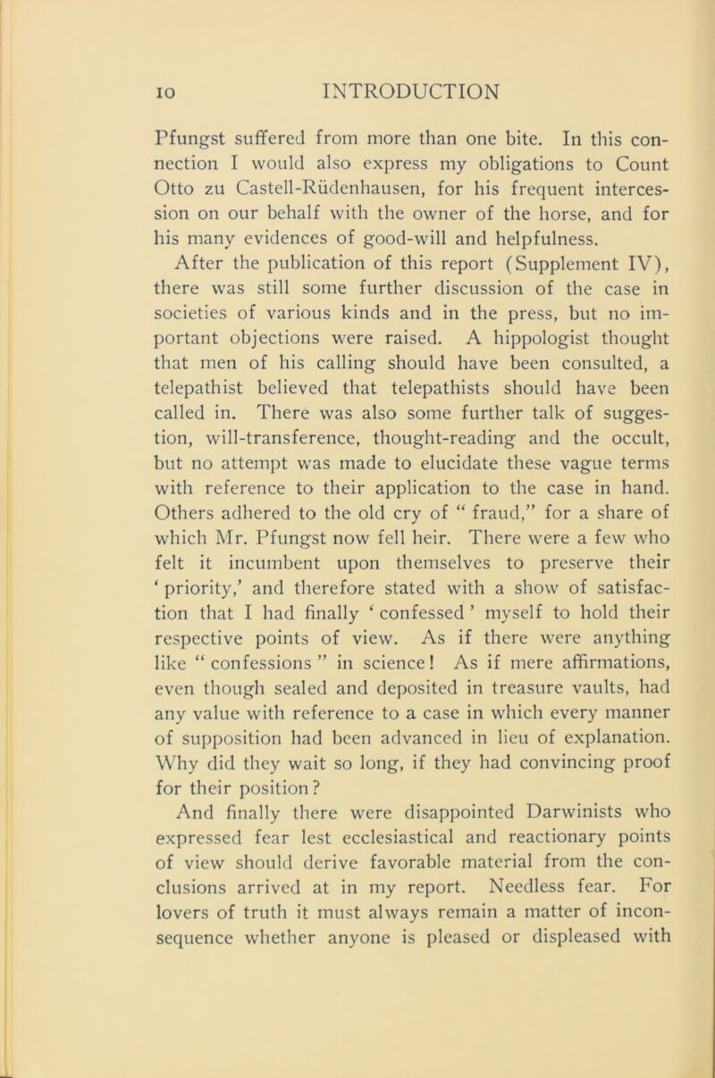 Pfungst suffered from more than one bite. In this Con- nection I would also express my obligations to Count Otto zu Castell-Rüdenhausen, for his frequent interces- sion on our behalf with the owner of the horse, and for his many evidences of good-will and helpfulness. After the publication of this report (Supplement IV), there was still some further discussion of the case in societies of various kinds and in the press, but no im- portant objections were raised. A hippologist thought that men of his calling should have been consulted, a telepathist believed that telepathists should have been called in. There was also some further talk of Sugges- tion, will-transference, thought-reading and the occult, but no attempt was made to elucidate these vague terms with reference to their application to the case in hand. Others adhered to the old cry of “ fraud,” for a share of which Mr. Pfungst now feil heir. There were a few who feit it incumbent upon themselves to preserve their ‘ priority,’ and therefore stated with a show of satisfac- tion that I had finally ‘ confessed ’ myself to hold their respective points of view. As if there were anything like “ confessions ” in Science! As if mere affirmations, even though sealed and deposited in treasure vaults, had any value with reference to a case in which every manner of supposition had been advanced in lieu of explanation. Why did they wait so long, if they had convincing proof for their position ? And finally there were disappointed Darwinists who expressed fear lest ecclesiastical and reactionary points of view should derive favorable material from the con- clusions arrived at in my report. Needless fear. For lovers of truth it must always remain a matter of incon- sequence whether anyone is pleased or displeased with