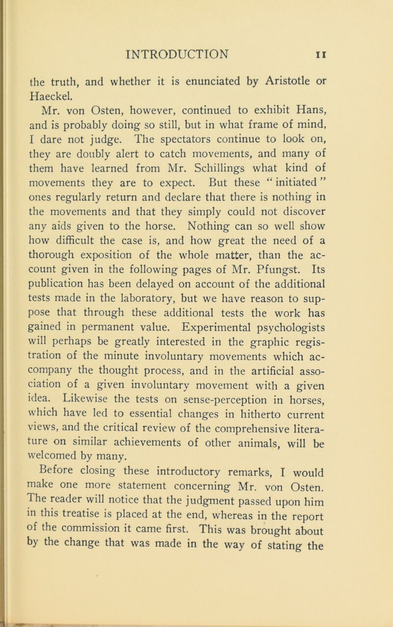 the truth, and whether it is enunciated by Aristotle or Haeckel. Mr. von Osten, however, continued to exhibit Hans, and is probably doing so still, but in what frame of mind, I dare not judge. The spectators continue to look on, they are doubly alert to catch movements, and many of them have learned from Mr. Schillings what kind of movements they are to expect. But these “ initiated ” ones regularly return and declare that there is nothing in the movements and that they simply could not discover any aids given to the horse. Nothing can so well show how difficult the case is, and how great the need of a thorough exposition of the whole matter, than the ac- count given in the following pages of Mr. Pfungst. Its publication has been delayed on account of the additional tests made in the laboratory, but we have reason to sup- pose that through these additional tests the work has gained in permanent value. Experimental psychologists will perhaps be greatly interested in the graphic regis- tration of the minute involuntary movements which ac- company the thought process, and in the artificial asso- ciation of a given involuntary movement with a given idea. Likewise the tests on sense-perception in horses, which have led to essential changes in hitherto current views, and the critical review of the comprehensive litera- ture on similar achievements of other animals, will be welcomed by many. Before closing these introductory remarks, I would make one more Statement concerning Mr. von Osten. The reader will notice that the judgment passed upon him in this treatise is placed at the end, whereas in the report of the commission it came first. This was brought about by the change that was made in the way of stating the