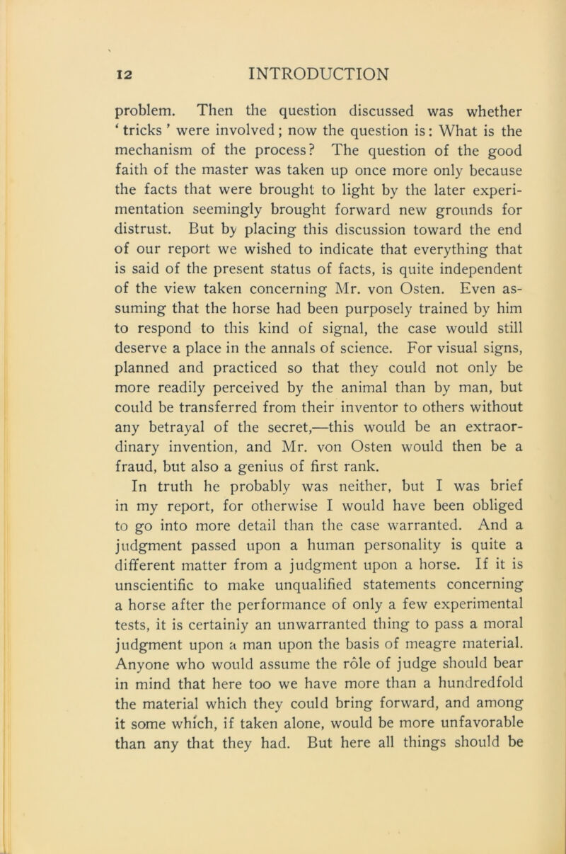 problem. Then the question discussed was whether ‘ tricks ’ were involved; now the question is: What is the mechanism of the process? The question of the good faith of the master was taken up once more only because the facts that were brought to light by the later experi- mentation seemingly brought forward new grounds for distrust. But by placing this discussion toward the end of our report we wished to indicate that everything that is said of the present Status of facts, is quite independent of the view taken concerning Mr. von Osten. Even as- suming that the horse had been purposely trained by him to respond to this kind of signal, the case would still deserve a place in the annals of science. For visual signs, planned and practiced so that they could not only be more readily perceived by the animal than by man, but could be transferred from their inventor to others without any betrayal of the secret,—this would be an extraor- dinary invention, and Mr. von Osten would then be a fraud, but also a genius of first rank. In truth he probably was neither, but I was brief in my report, for otherwise I would have been obliged to go into more detail than the case warranted. And a judgment passed upon a human personality is quite a different matter from a judgment upon a horse. If it is unscientific to make unqualified Statements concerning a horse after the performance of only a few experimental tests, it is certainiy an unwarranted thing to pass a moral judgment upon a man upon the basis of meagre material. Anyone who would assume the role of judge should bear in mind that here too we have more than a hundredfold the material which they could bring forward, and among it some which, if taken alone, would be more unfavorable than any that they had. But here all things should be